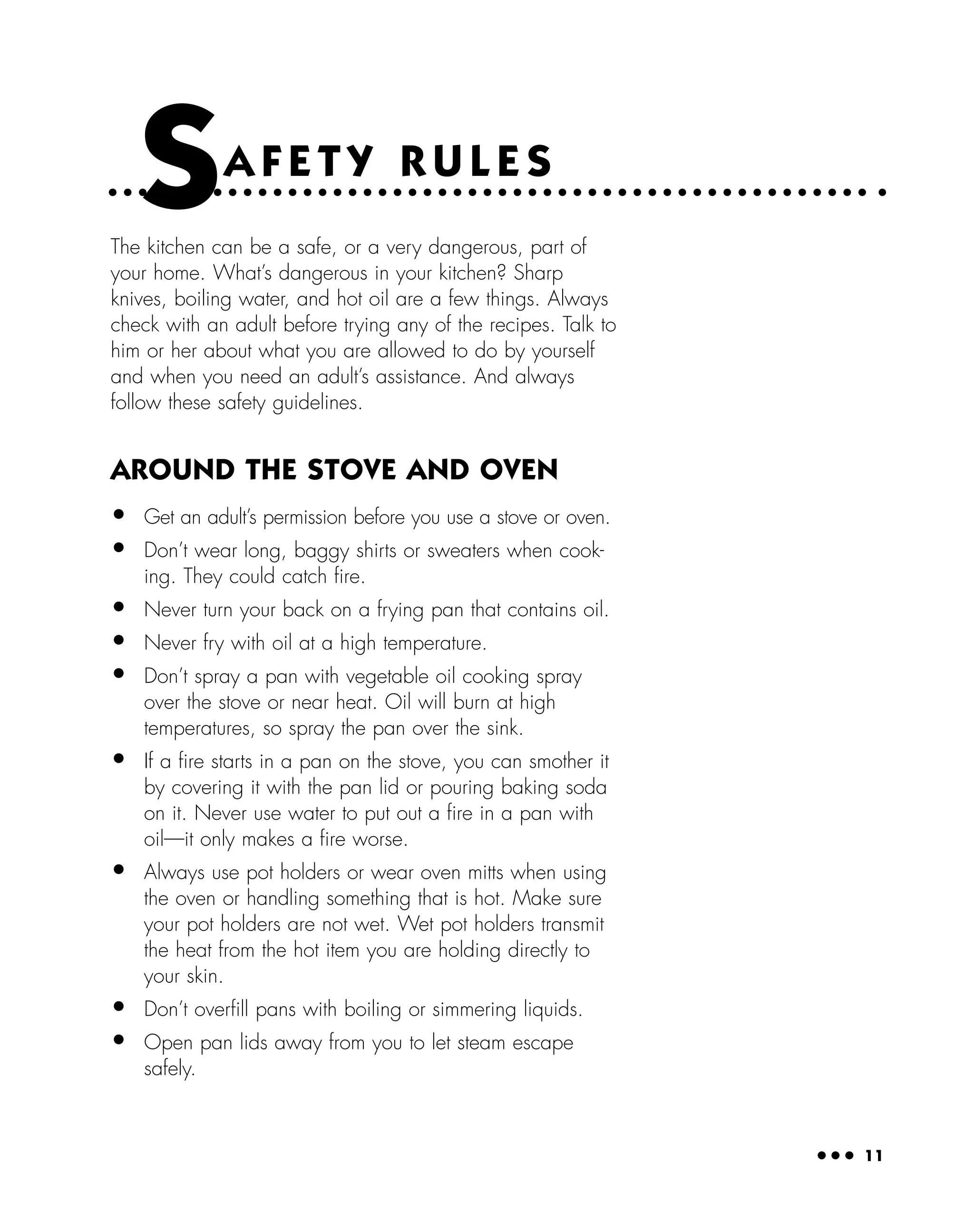 ● ● ● 11
SA F E T Y R U L E S
The kitchen can be a safe, or a very dangerous, part of
your home. What’s dangerous in your kitchen? Sharp
knives, boiling water, and hot oil are a few things. Always
check with an adult before trying any of the recipes. Talk to
him or her about what you are allowed to do by yourself
and when you need an adult’s assistance. And always
follow these safety guidelines.
AROUND THE STOVE AND OVEN
• Get an adult’s permission before you use a stove or oven.
• Don’t wear long, baggy shirts or sweaters when cook-
ing. They could catch ﬁre.
• Never turn your back on a frying pan that contains oil.
• Never fry with oil at a high temperature.
• Don’t spray a pan with vegetable oil cooking spray
over the stove or near heat. Oil will burn at high
temperatures, so spray the pan over the sink.
• If a ﬁre starts in a pan on the stove, you can smother it
by covering it with the pan lid or pouring baking soda
on it. Never use water to put out a ﬁre in a pan with
oil—it only makes a ﬁre worse.
• Always use pot holders or wear oven mitts when using
the oven or handling something that is hot. Make sure
your pot holders are not wet. Wet pot holders transmit
the heat from the hot item you are holding directly to
your skin.
• Don’t overﬁll pans with boiling or simmering liquids.
• Open pan lids away from you to let steam escape
safely.
 