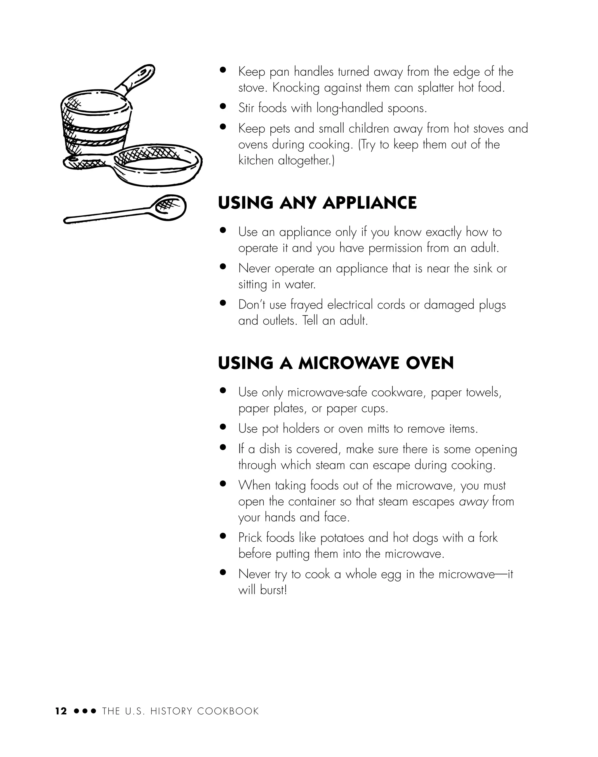 12 ● ● ● THE U.S. HISTORY COOKBOOK
• Keep pan handles turned away from the edge of the
stove. Knocking against them can splatter hot food.
• Stir foods with long-handled spoons.
• Keep pets and small children away from hot stoves and
ovens during cooking. (Try to keep them out of the
kitchen altogether.)
USING ANY APPLIANCE
• Use an appliance only if you know exactly how to
operate it and you have permission from an adult.
• Never operate an appliance that is near the sink or
sitting in water.
• Don’t use frayed electrical cords or damaged plugs
and outlets. Tell an adult.
USING A MICROWAVE OVEN
• Use only microwave-safe cookware, paper towels,
paper plates, or paper cups.
• Use pot holders or oven mitts to remove items.
• If a dish is covered, make sure there is some opening
through which steam can escape during cooking.
• When taking foods out of the microwave, you must
open the container so that steam escapes away from
your hands and face.
• Prick foods like potatoes and hot dogs with a fork
before putting them into the microwave.
• Never try to cook a whole egg in the microwave—it
will burst!
 