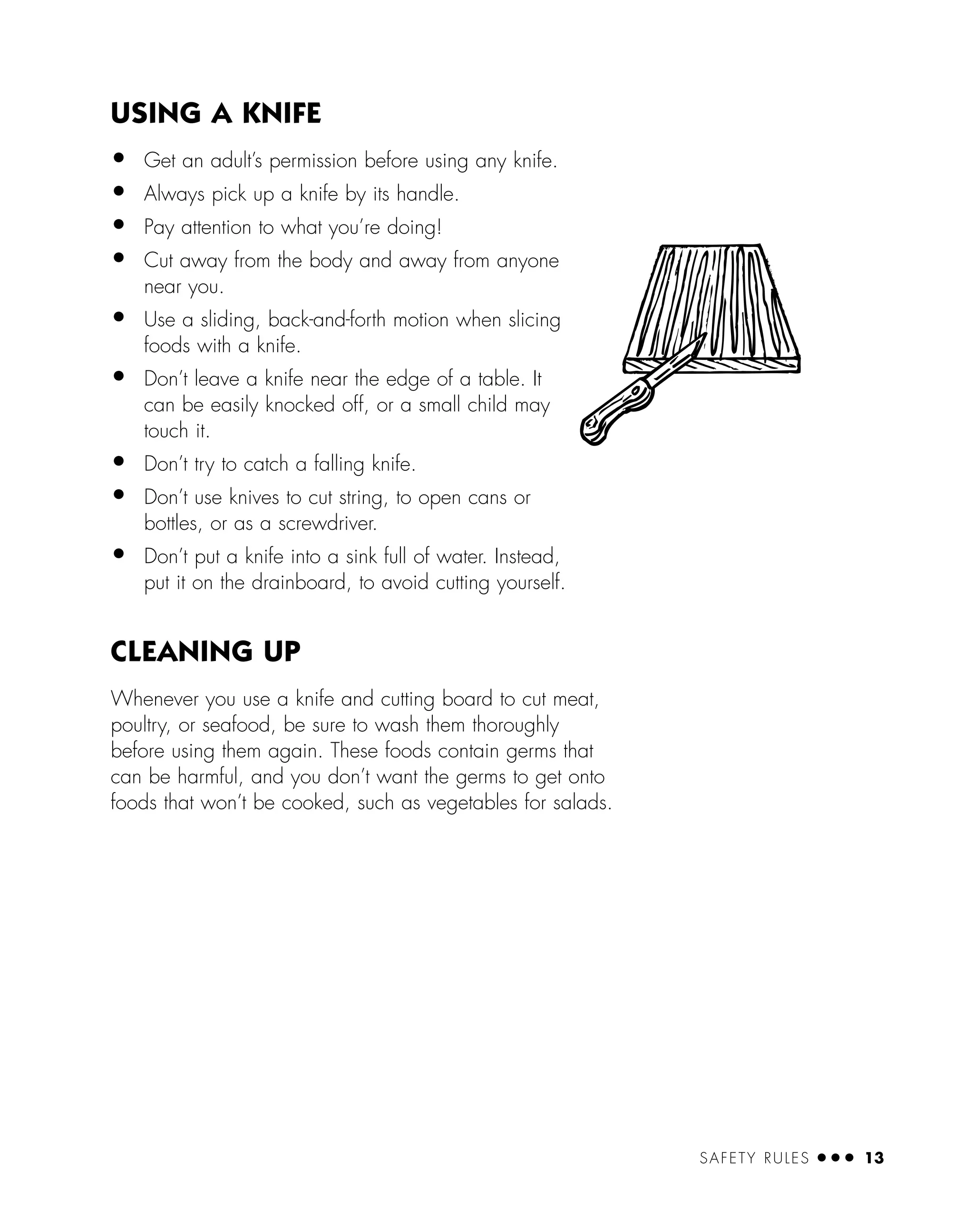 SAFETY RULES ● ● ● 13
USING A KNIFE
• Get an adult’s permission before using any knife.
• Always pick up a knife by its handle.
• Pay attention to what you’re doing!
• Cut away from the body and away from anyone
near you.
• Use a sliding, back-and-forth motion when slicing
foods with a knife.
• Don’t leave a knife near the edge of a table. It
can be easily knocked off, or a small child may
touch it.
• Don’t try to catch a falling knife.
• Don’t use knives to cut string, to open cans or
bottles, or as a screwdriver.
• Don’t put a knife into a sink full of water. Instead,
put it on the drainboard, to avoid cutting yourself.
CLEANING UP
Whenever you use a knife and cutting board to cut meat,
poultry, or seafood, be sure to wash them thoroughly
before using them again. These foods contain germs that
can be harmful, and you don’t want the germs to get onto
foods that won’t be cooked, such as vegetables for salads.
 