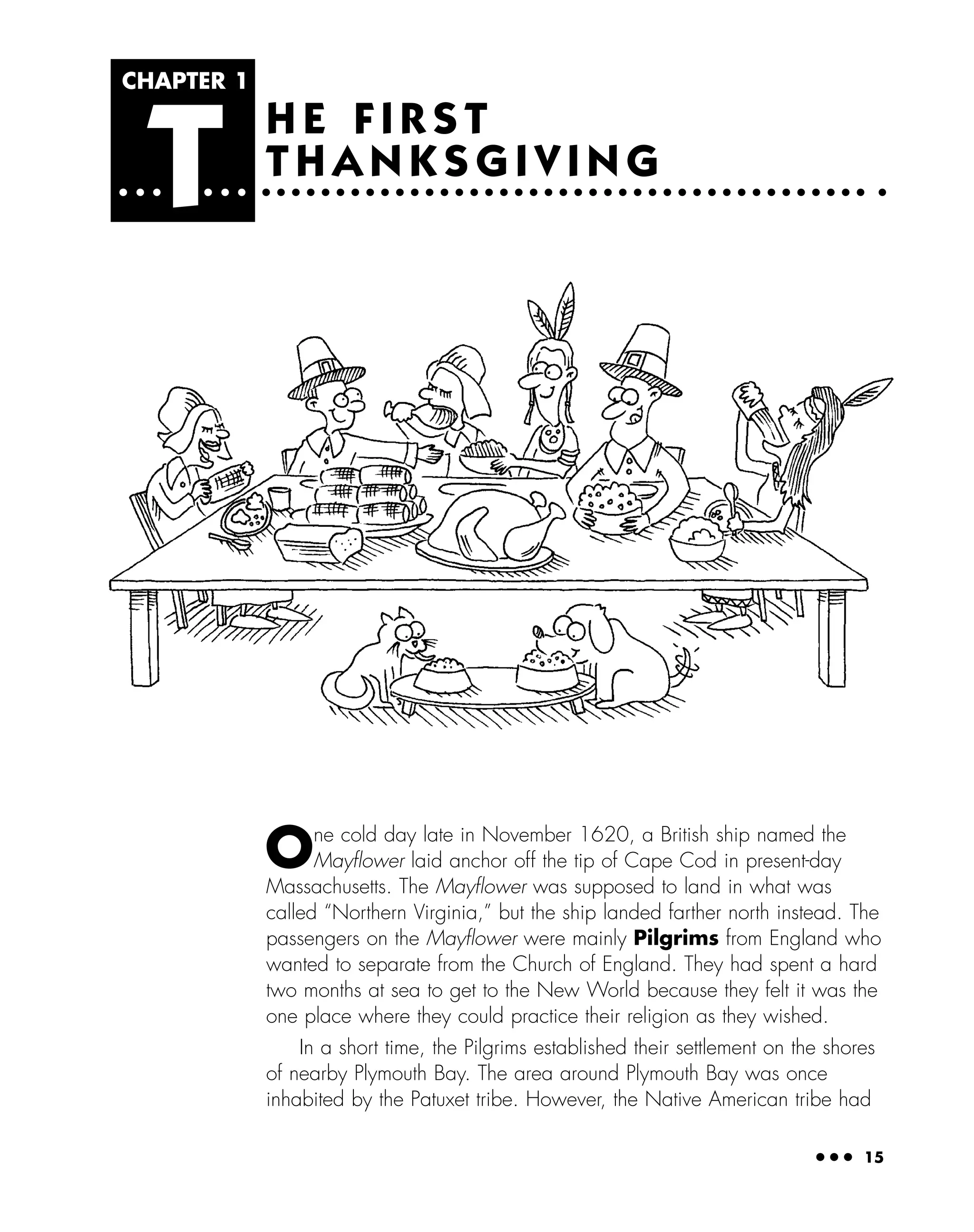 ● ● ● 15
H E F I R S T
T H A N K S G I V I N G
CHAPTER 1
T
One cold day late in November 1620, a British ship named the
Mayﬂower laid anchor off the tip of Cape Cod in present-day
Massachusetts. The Mayﬂower was supposed to land in what was
called “Northern Virginia,” but the ship landed farther north instead. The
passengers on the Mayﬂower were mainly Pilgrims from England who
wanted to separate from the Church of England. They had spent a hard
two months at sea to get to the New World because they felt it was the
one place where they could practice their religion as they wished.
In a short time, the Pilgrims established their settlement on the shores
of nearby Plymouth Bay. The area around Plymouth Bay was once
inhabited by the Patuxet tribe. However, the Native American tribe had
 