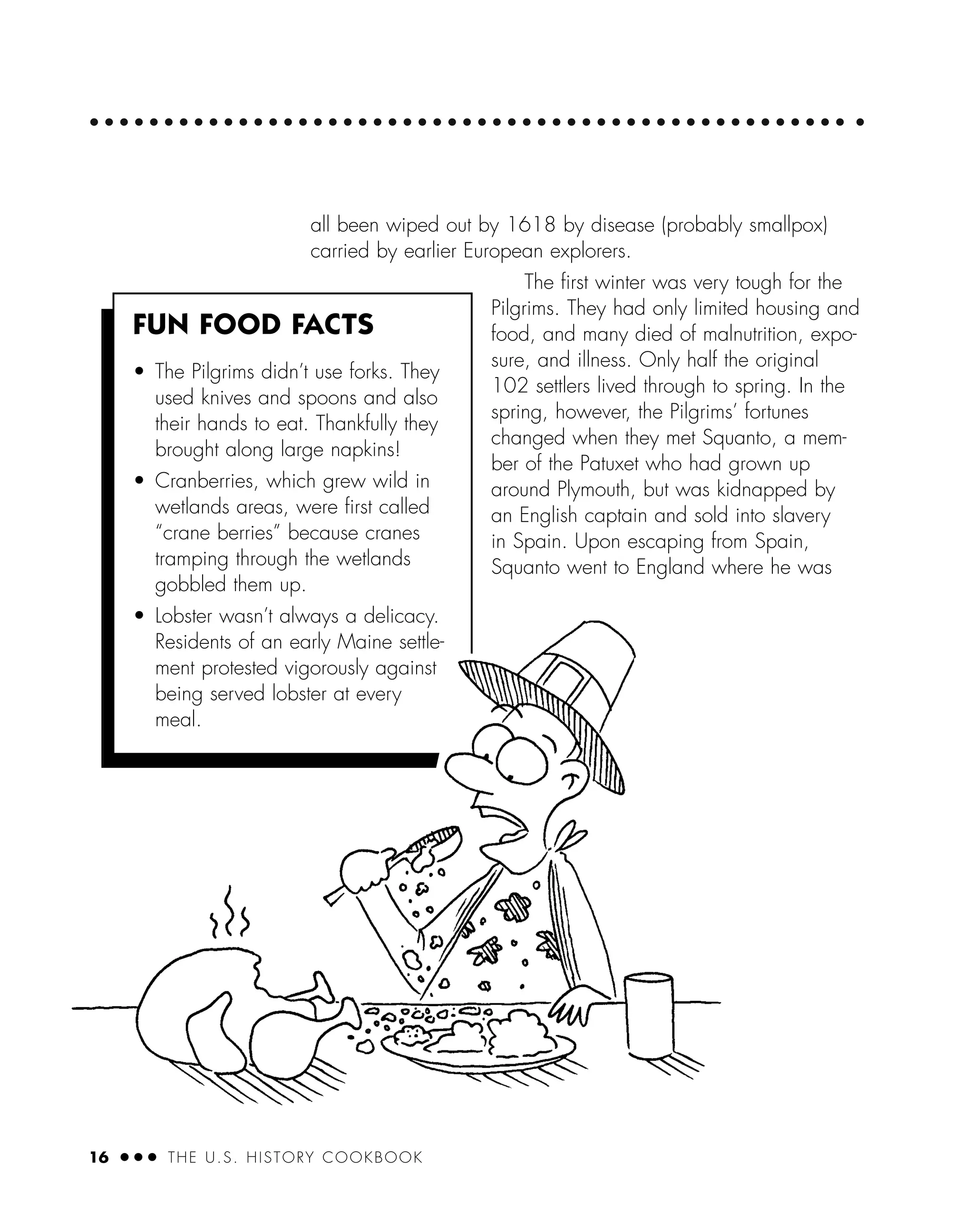 16 ● ● ● THE U.S. HISTORY COOKBOOK
all been wiped out by 1618 by disease (probably smallpox)
carried by earlier European explorers.
The ﬁrst winter was very tough for the
Pilgrims. They had only limited housing and
food, and many died of malnutrition, expo-
sure, and illness. Only half the original
102 settlers lived through to spring. In the
spring, however, the Pilgrims’ fortunes
changed when they met Squanto, a mem-
ber of the Patuxet who had grown up
around Plymouth, but was kidnapped by
an English captain and sold into slavery
in Spain. Upon escaping from Spain,
Squanto went to England where he was
FUN FOOD FACTS
• The Pilgrims didn’t use forks. They
used knives and spoons and also
their hands to eat. Thankfully they
brought along large napkins!
• Cranberries, which grew wild in
wetlands areas, were ﬁrst called
“crane berries” because cranes
tramping through the wetlands
gobbled them up.
• Lobster wasn’t always a delicacy.
Residents of an early Maine settle-
ment protested vigorously against
being served lobster at every
meal.
 