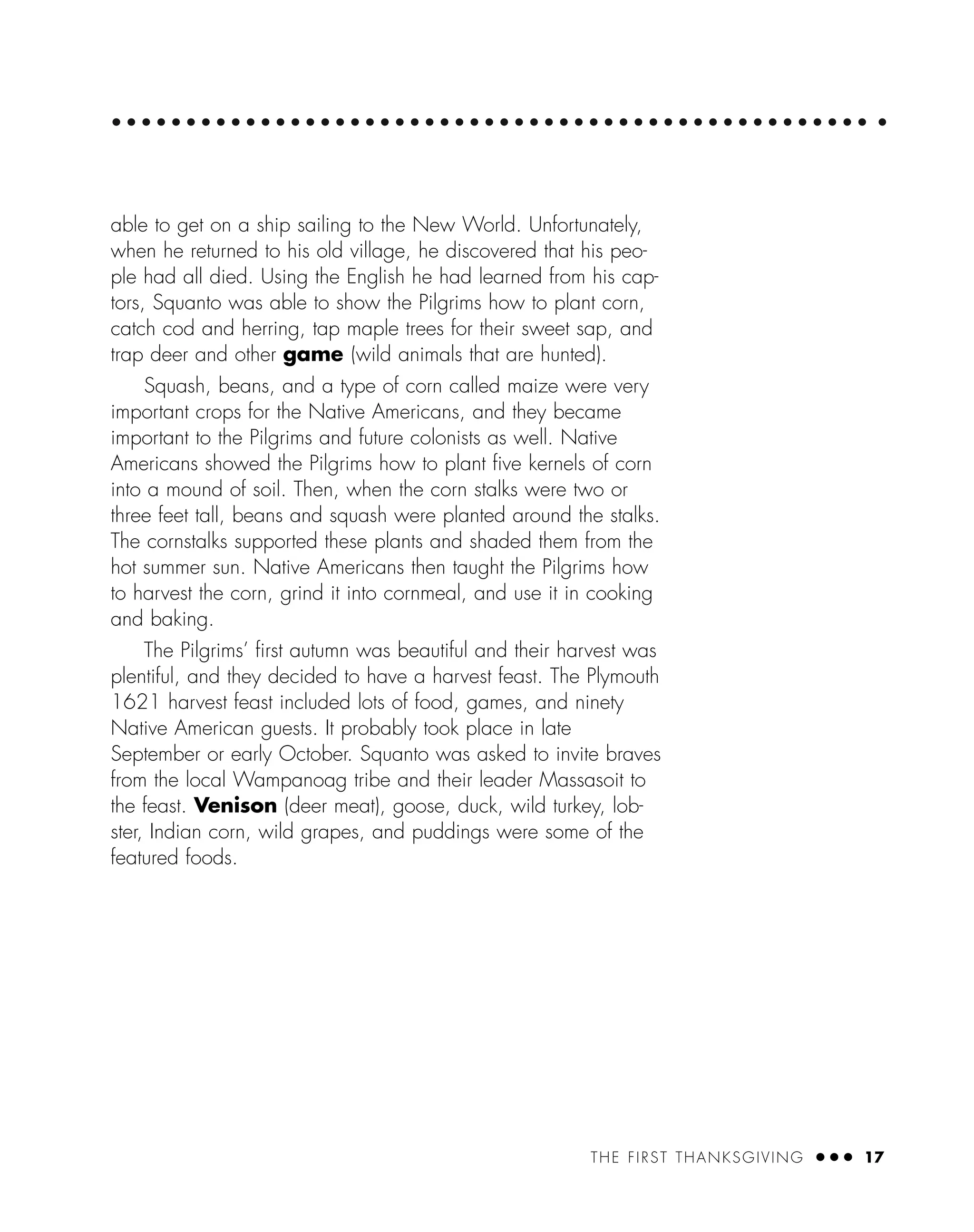 THE FIRST THANKSGIVING ● ● ● 17
able to get on a ship sailing to the New World. Unfortunately,
when he returned to his old village, he discovered that his peo-
ple had all died. Using the English he had learned from his cap-
tors, Squanto was able to show the Pilgrims how to plant corn,
catch cod and herring, tap maple trees for their sweet sap, and
trap deer and other game (wild animals that are hunted).
Squash, beans, and a type of corn called maize were very
important crops for the Native Americans, and they became
important to the Pilgrims and future colonists as well. Native
Americans showed the Pilgrims how to plant ﬁve kernels of corn
into a mound of soil. Then, when the corn stalks were two or
three feet tall, beans and squash were planted around the stalks.
The cornstalks supported these plants and shaded them from the
hot summer sun. Native Americans then taught the Pilgrims how
to harvest the corn, grind it into cornmeal, and use it in cooking
and baking.
The Pilgrims’ ﬁrst autumn was beautiful and their harvest was
plentiful, and they decided to have a harvest feast. The Plymouth
1621 harvest feast included lots of food, games, and ninety
Native American guests. It probably took place in late
September or early October. Squanto was asked to invite braves
from the local Wampanoag tribe and their leader Massasoit to
the feast. Venison (deer meat), goose, duck, wild turkey, lob-
ster, Indian corn, wild grapes, and puddings were some of the
featured foods.
 