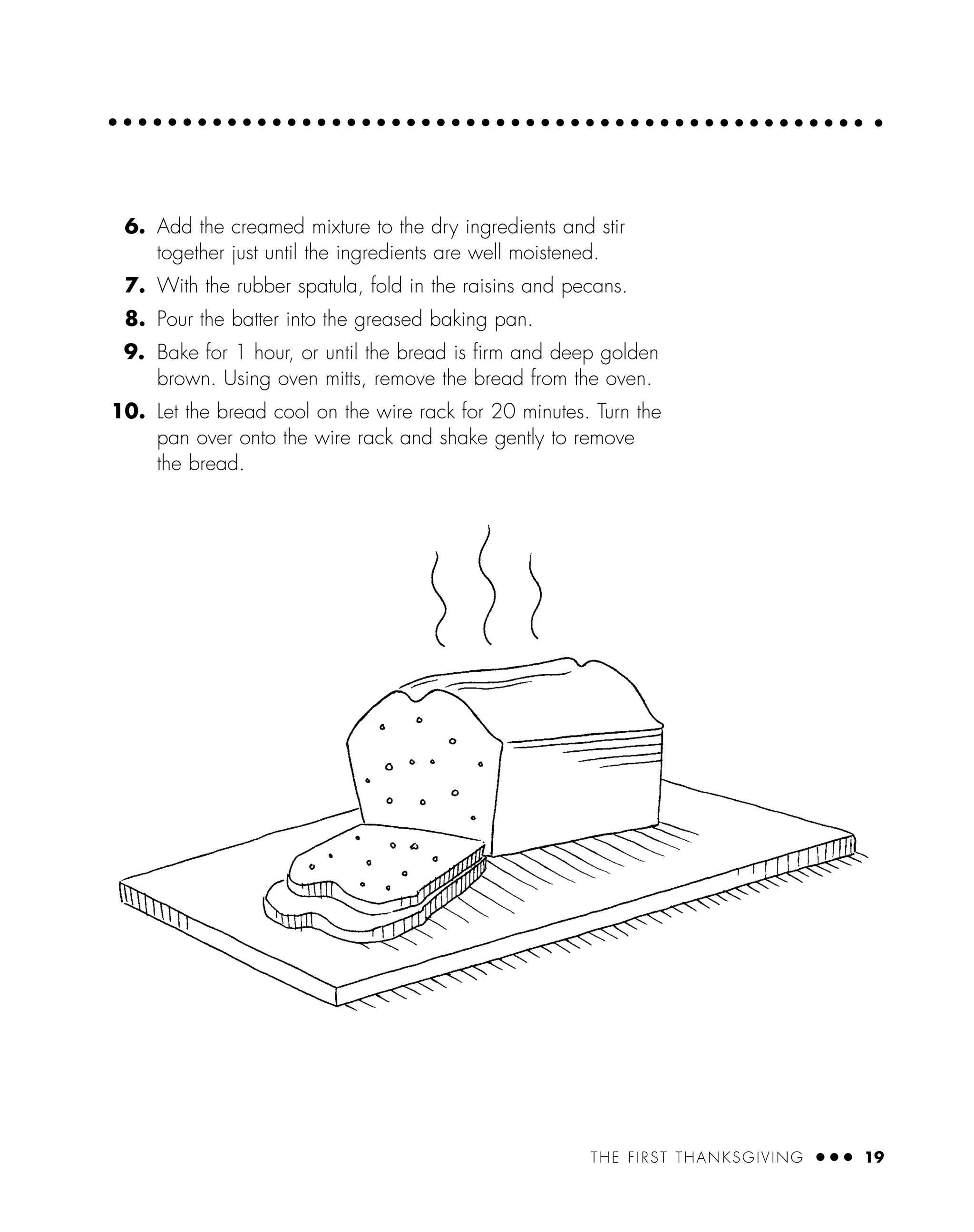 THE FIRST THANKSGIVING ● ● ● 19
6. Add the creamed mixture to the dry ingredients and stir
together just until the ingredients are well moistened.
7. With the rubber spatula, fold in the raisins and pecans.
8. Pour the batter into the greased baking pan.
9. Bake for 1 hour, or until the bread is ﬁrm and deep golden
brown. Using oven mitts, remove the bread from the oven.
10. Let the bread cool on the wire rack for 20 minutes. Turn the
pan over onto the wire rack and shake gently to remove
the bread.
 