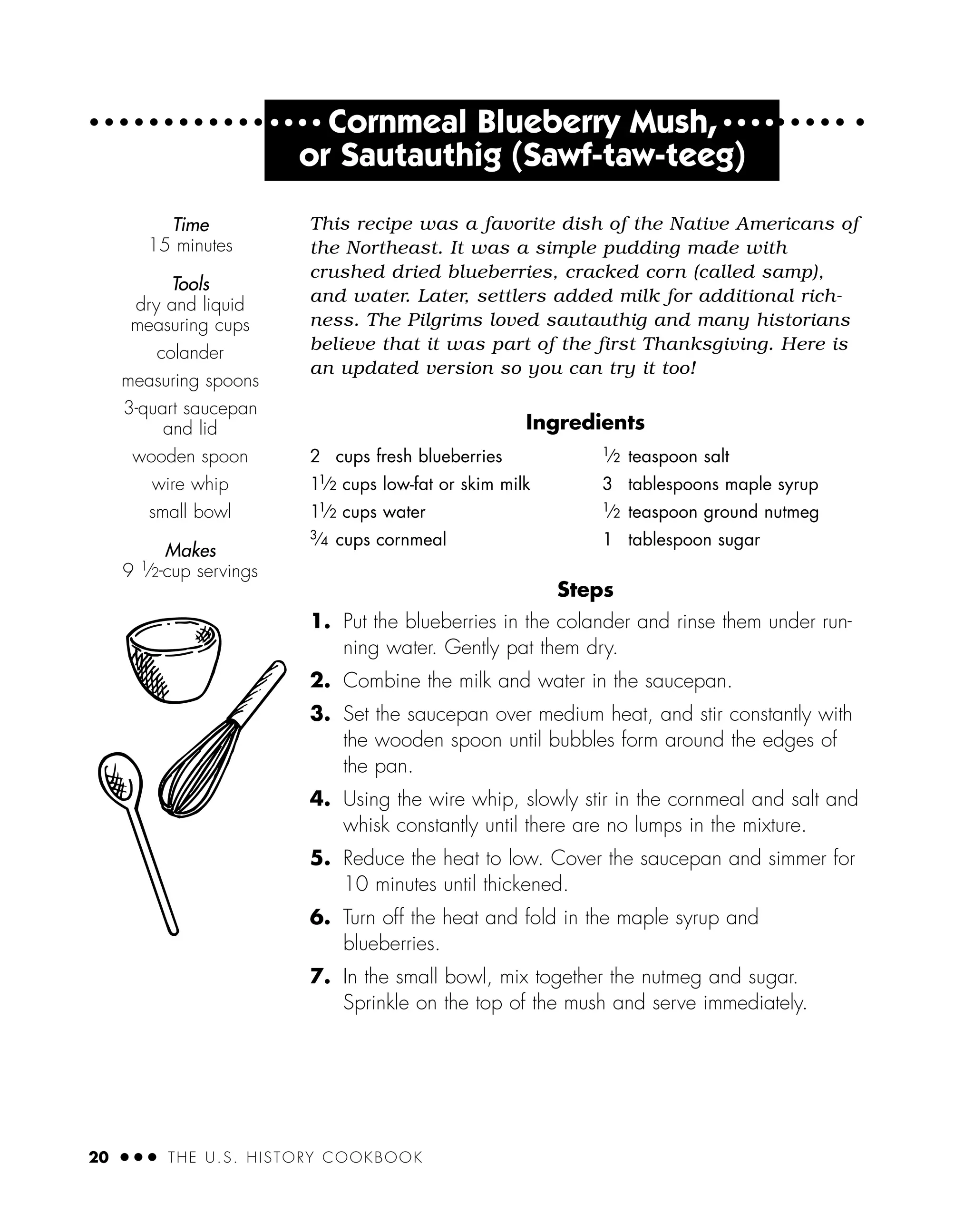 20 ● ● ● THE U.S. HISTORY COOKBOOK
● ● ● ●
Cornmeal Blueberry Mush, ● ● ● ●
or Sautauthig (Sawf-taw-teeg)
This recipe was a favorite dish of the Native Americans of
the Northeast. It was a simple pudding made with
crushed dried blueberries, cracked corn (called samp),
and water. Later, settlers added milk for additional rich-
ness. The Pilgrims loved sautauthig and many historians
believe that it was part of the first Thanksgiving. Here is
an updated version so you can try it too!
Ingredients
Steps
1. Put the blueberries in the colander and rinse them under run-
ning water. Gently pat them dry.
2. Combine the milk and water in the saucepan.
3. Set the saucepan over medium heat, and stir constantly with
the wooden spoon until bubbles form around the edges of
the pan.
4. Using the wire whip, slowly stir in the cornmeal and salt and
whisk constantly until there are no lumps in the mixture.
5. Reduce the heat to low. Cover the saucepan and simmer for
10 minutes until thickened.
6. Turn off the heat and fold in the maple syrup and
blueberries.
7. In the small bowl, mix together the nutmeg and sugar.
Sprinkle on the top of the mush and serve immediately.
2 cups fresh blueberries
11
⁄2 cups low-fat or skim milk
11
⁄2 cups water
3
⁄4 cups cornmeal
1
⁄2 teaspoon salt
3 tablespoons maple syrup
1
⁄2 teaspoon ground nutmeg
1 tablespoon sugar
Time
15 minutes
Tools
dry and liquid
measuring cups
colander
measuring spoons
3-quart saucepan
and lid
wooden spoon
wire whip
small bowl
Makes
9 1
⁄2-cup servings
 