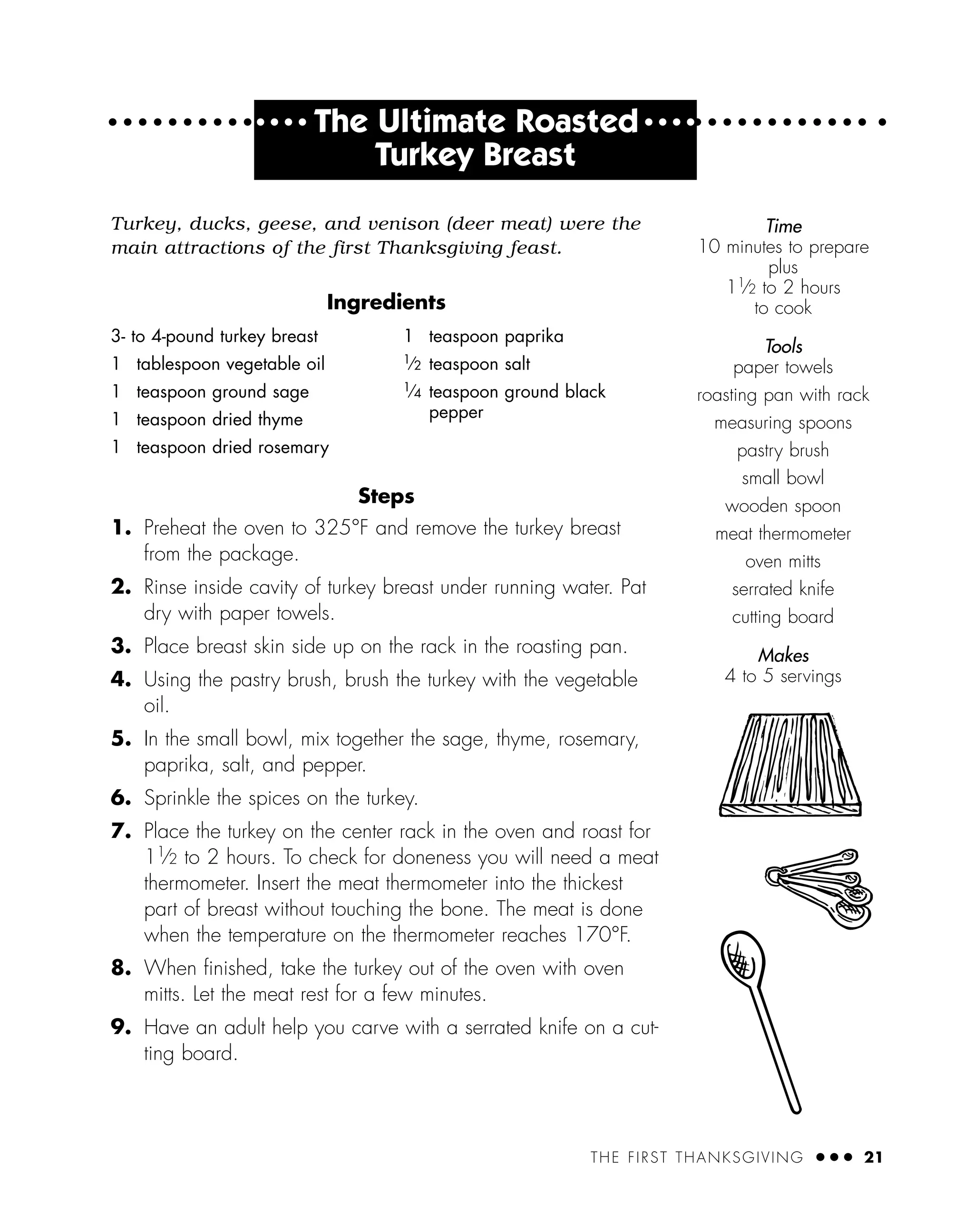 THE FIRST THANKSGIVING ● ● ● 21
Turkey, ducks, geese, and venison (deer meat) were the
main attractions of the first Thanksgiving feast.
Ingredients
Steps
1. Preheat the oven to 325°F and remove the turkey breast
from the package.
2. Rinse inside cavity of turkey breast under running water. Pat
dry with paper towels.
3. Place breast skin side up on the rack in the roasting pan.
4. Using the pastry brush, brush the turkey with the vegetable
oil.
5. In the small bowl, mix together the sage, thyme, rosemary,
paprika, salt, and pepper.
6. Sprinkle the spices on the turkey.
7. Place the turkey on the center rack in the oven and roast for
11⁄2 to 2 hours. To check for doneness you will need a meat
thermometer. Insert the meat thermometer into the thickest
part of breast without touching the bone. The meat is done
when the temperature on the thermometer reaches 170°F.
8. When ﬁnished, take the turkey out of the oven with oven
mitts. Let the meat rest for a few minutes.
9. Have an adult help you carve with a serrated knife on a cut-
ting board.
Time
10 minutes to prepare
plus
11
⁄2 to 2 hours
to cook
Tools
paper towels
roasting pan with rack
measuring spoons
pastry brush
small bowl
wooden spoon
meat thermometer
oven mitts
serrated knife
cutting board
Makes
4 to 5 servings
3- to 4-pound turkey breast
1 tablespoon vegetable oil
1 teaspoon ground sage
1 teaspoon dried thyme
1 teaspoon dried rosemary
1 teaspoon paprika
1
⁄2 teaspoon salt
1
⁄4 teaspoon ground black
pepper
● ● ● ●
The Ultimate Roasted ● ● ● ●
Turkey Breast
 