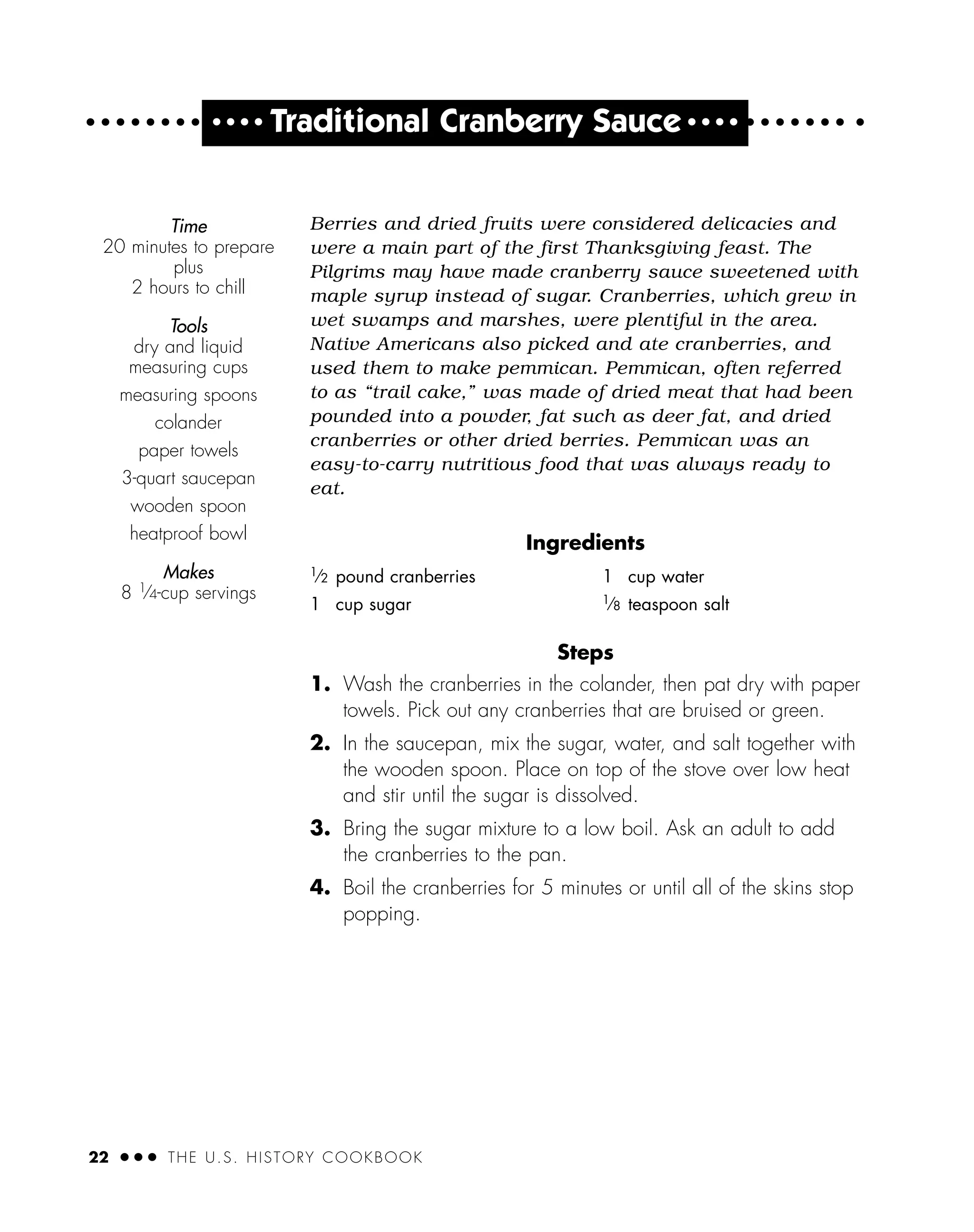 22 ● ● ● THE U.S. HISTORY COOKBOOK
● ● ● ●
Traditional Cranberry Sauce ● ● ● ●
Berries and dried fruits were considered delicacies and
were a main part of the first Thanksgiving feast. The
Pilgrims may have made cranberry sauce sweetened with
maple syrup instead of sugar. Cranberries, which grew in
wet swamps and marshes, were plentiful in the area.
Native Americans also picked and ate cranberries, and
used them to make pemmican. Pemmican, often referred
to as “trail cake,” was made of dried meat that had been
pounded into a powder, fat such as deer fat, and dried
cranberries or other dried berries. Pemmican was an
easy-to-carry nutritious food that was always ready to
eat.
Ingredients
Steps
1. Wash the cranberries in the colander, then pat dry with paper
towels. Pick out any cranberries that are bruised or green.
2. In the saucepan, mix the sugar, water, and salt together with
the wooden spoon. Place on top of the stove over low heat
and stir until the sugar is dissolved.
3. Bring the sugar mixture to a low boil. Ask an adult to add
the cranberries to the pan.
4. Boil the cranberries for 5 minutes or until all of the skins stop
popping.
1
⁄2 pound cranberries
1 cup sugar
1 cup water
1
⁄8 teaspoon salt
Time
20 minutes to prepare
plus
2 hours to chill
Tools
dry and liquid
measuring cups
measuring spoons
colander
paper towels
3-quart saucepan
wooden spoon
heatproof bowl
Makes
8 1
⁄4-cup servings
 