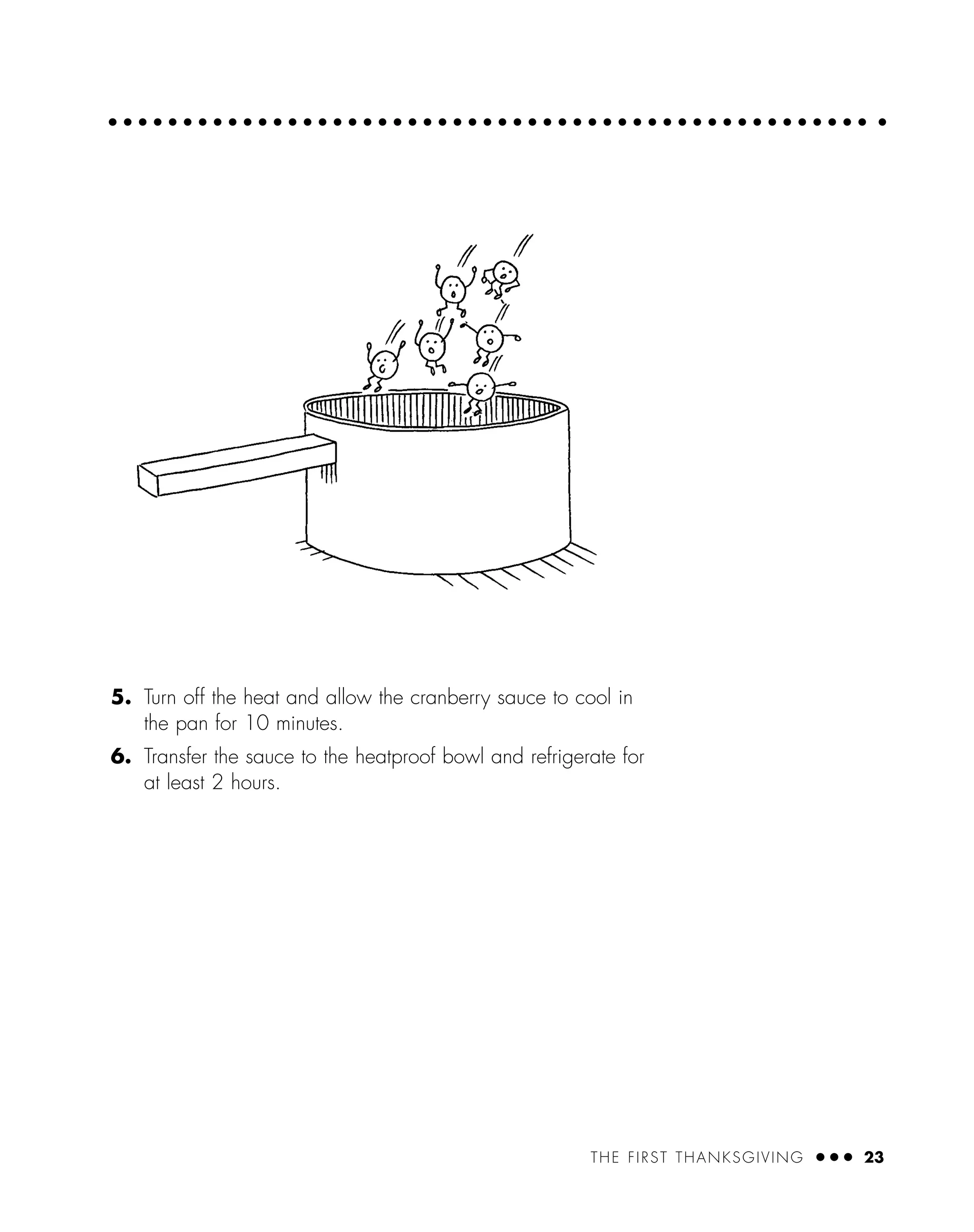 THE FIRST THANKSGIVING ● ● ● 23
5. Turn off the heat and allow the cranberry sauce to cool in
the pan for 10 minutes.
6. Transfer the sauce to the heatproof bowl and refrigerate for
at least 2 hours.
 