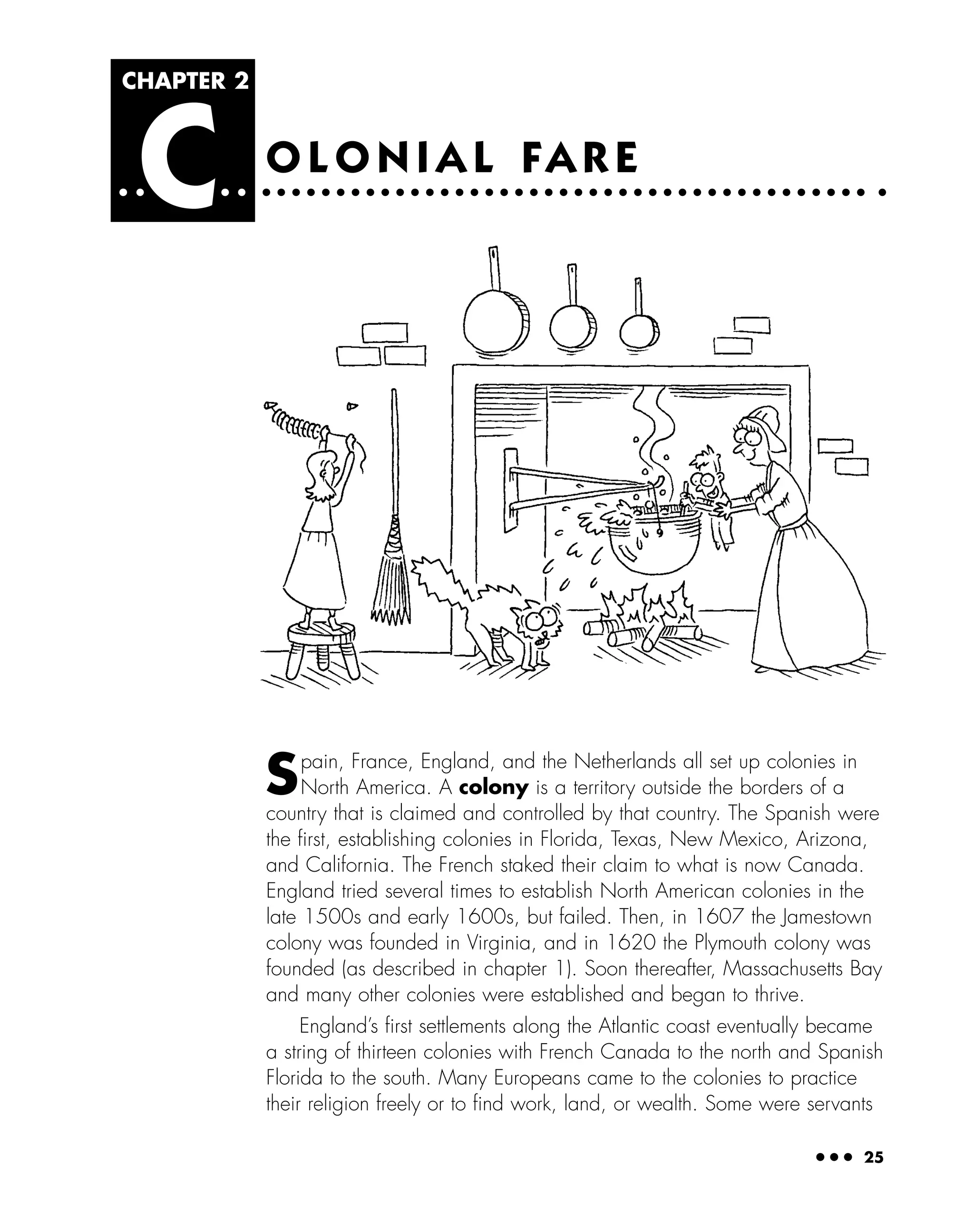 ● ● ● 25
O L O N I A L FA R E
CHAPTER 2
C
Spain, France, England, and the Netherlands all set up colonies in
North America. A colony is a territory outside the borders of a
country that is claimed and controlled by that country. The Spanish were
the ﬁrst, establishing colonies in Florida, Texas, New Mexico, Arizona,
and California. The French staked their claim to what is now Canada.
England tried several times to establish North American colonies in the
late 1500s and early 1600s, but failed. Then, in 1607 the Jamestown
colony was founded in Virginia, and in 1620 the Plymouth colony was
founded (as described in chapter 1). Soon thereafter, Massachusetts Bay
and many other colonies were established and began to thrive.
England’s ﬁrst settlements along the Atlantic coast eventually became
a string of thirteen colonies with French Canada to the north and Spanish
Florida to the south. Many Europeans came to the colonies to practice
their religion freely or to ﬁnd work, land, or wealth. Some were servants
 