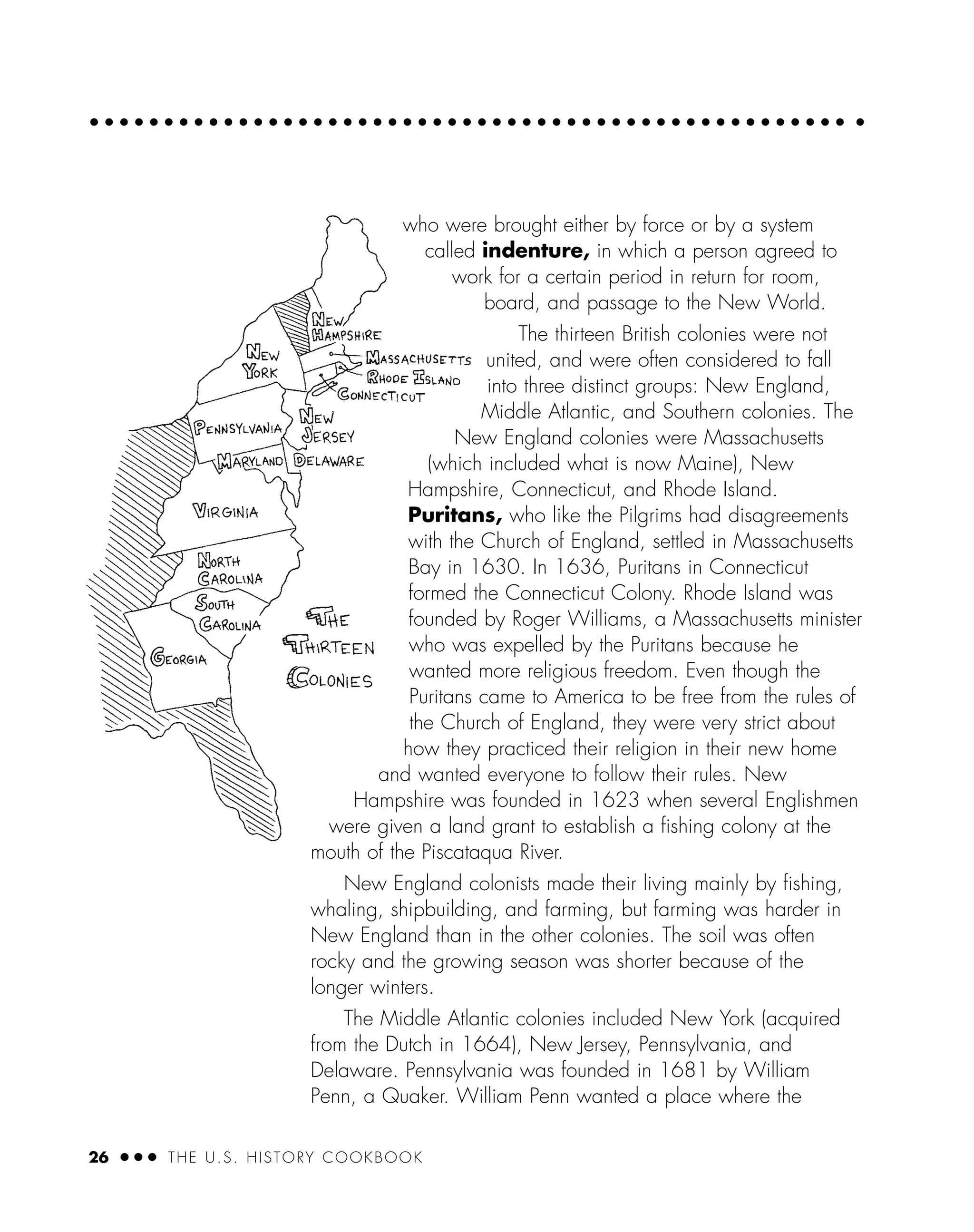 26 ● ● ● THE U.S. HISTORY COOKBOOK
who were brought either by force or by a system
called indenture, in which a person agreed to
work for a certain period in return for room,
board, and passage to the New World.
The thirteen British colonies were not
united, and were often considered to fall
into three distinct groups: New England,
Middle Atlantic, and Southern colonies. The
New England colonies were Massachusetts
(which included what is now Maine), New
Hampshire, Connecticut, and Rhode Island.
Puritans, who like the Pilgrims had disagreements
with the Church of England, settled in Massachusetts
Bay in 1630. In 1636, Puritans in Connecticut
formed the Connecticut Colony. Rhode Island was
founded by Roger Williams, a Massachusetts minister
who was expelled by the Puritans because he
wanted more religious freedom. Even though the
Puritans came to America to be free from the rules of
the Church of England, they were very strict about
how they practiced their religion in their new home
and wanted everyone to follow their rules. New
Hampshire was founded in 1623 when several Englishmen
were given a land grant to establish a ﬁshing colony at the
mouth of the Piscataqua River.
New England colonists made their living mainly by ﬁshing,
whaling, shipbuilding, and farming, but farming was harder in
New England than in the other colonies. The soil was often
rocky and the growing season was shorter because of the
longer winters.
The Middle Atlantic colonies included New York (acquired
from the Dutch in 1664), New Jersey, Pennsylvania, and
Delaware. Pennsylvania was founded in 1681 by William
Penn, a Quaker. William Penn wanted a place where the
 