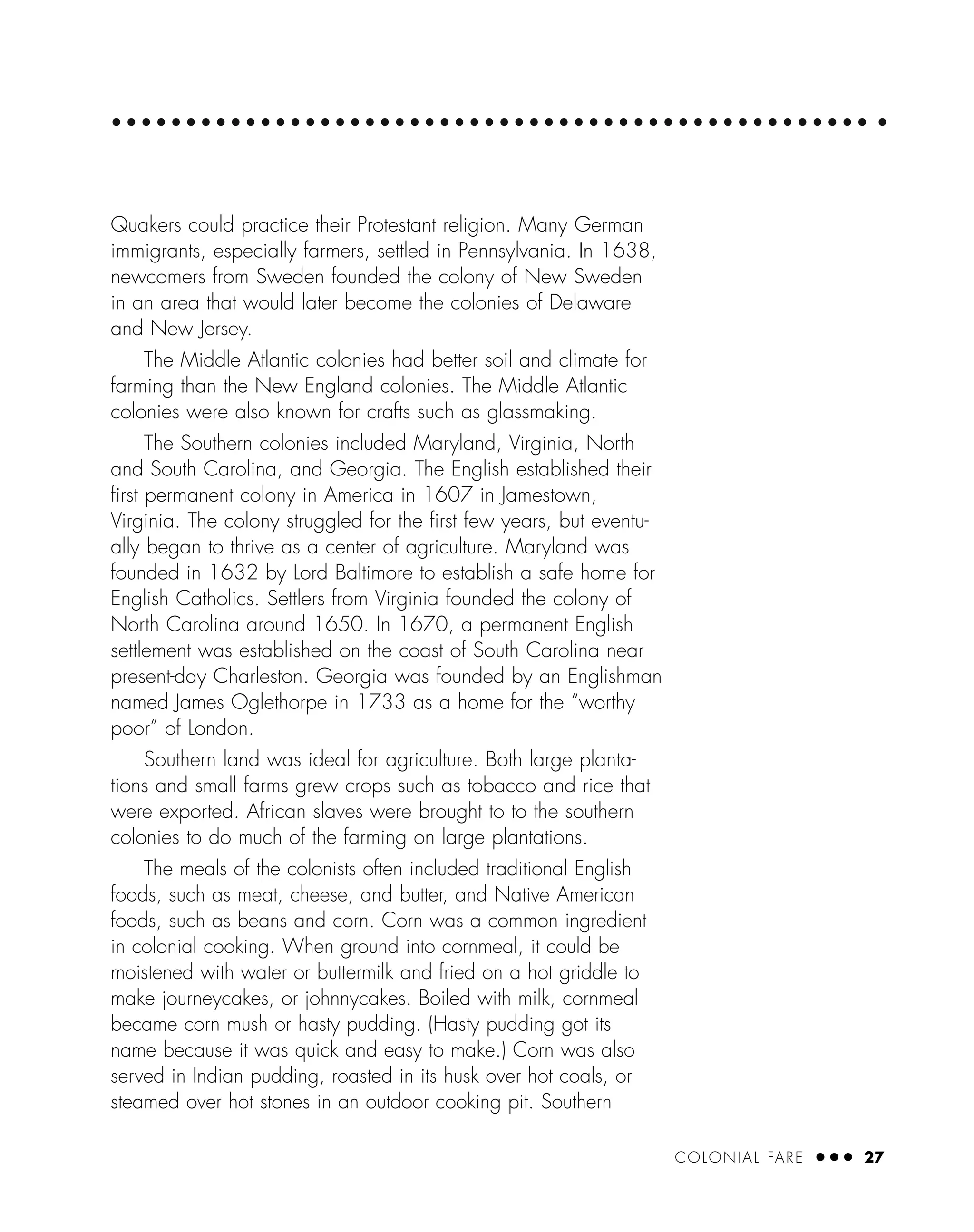 COLONIAL FARE ● ● ● 27
Quakers could practice their Protestant religion. Many German
immigrants, especially farmers, settled in Pennsylvania. In 1638,
newcomers from Sweden founded the colony of New Sweden
in an area that would later become the colonies of Delaware
and New Jersey.
The Middle Atlantic colonies had better soil and climate for
farming than the New England colonies. The Middle Atlantic
colonies were also known for crafts such as glassmaking.
The Southern colonies included Maryland, Virginia, North
and South Carolina, and Georgia. The English established their
ﬁrst permanent colony in America in 1607 in Jamestown,
Virginia. The colony struggled for the ﬁrst few years, but eventu-
ally began to thrive as a center of agriculture. Maryland was
founded in 1632 by Lord Baltimore to establish a safe home for
English Catholics. Settlers from Virginia founded the colony of
North Carolina around 1650. In 1670, a permanent English
settlement was established on the coast of South Carolina near
present-day Charleston. Georgia was founded by an Englishman
named James Oglethorpe in 1733 as a home for the “worthy
poor” of London.
Southern land was ideal for agriculture. Both large planta-
tions and small farms grew crops such as tobacco and rice that
were exported. African slaves were brought to to the southern
colonies to do much of the farming on large plantations.
The meals of the colonists often included traditional English
foods, such as meat, cheese, and butter, and Native American
foods, such as beans and corn. Corn was a common ingredient
in colonial cooking. When ground into cornmeal, it could be
moistened with water or buttermilk and fried on a hot griddle to
make journeycakes, or johnnycakes. Boiled with milk, cornmeal
became corn mush or hasty pudding. (Hasty pudding got its
name because it was quick and easy to make.) Corn was also
served in Indian pudding, roasted in its husk over hot coals, or
steamed over hot stones in an outdoor cooking pit. Southern
 