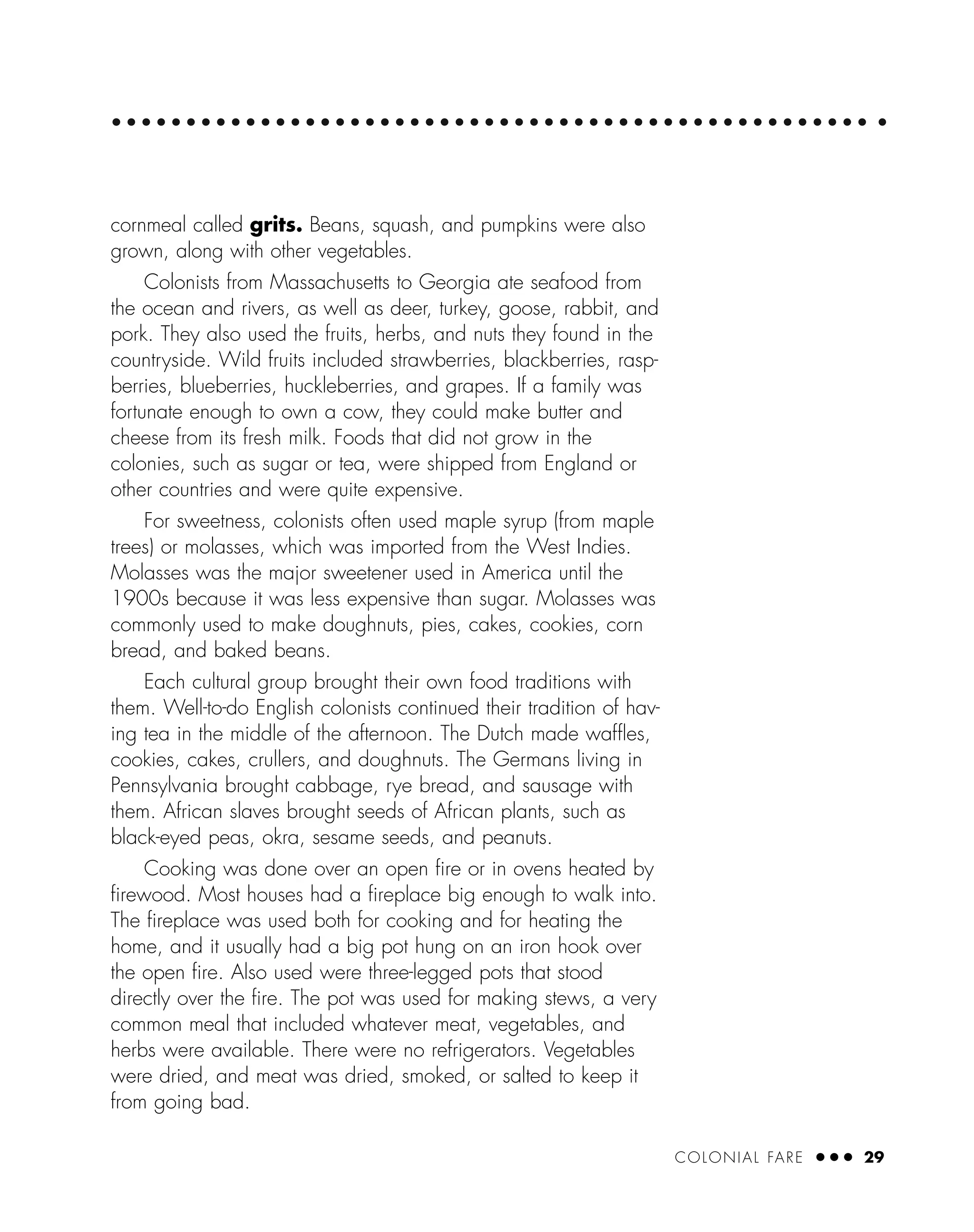 COLONIAL FARE ● ● ● 29
cornmeal called grits. Beans, squash, and pumpkins were also
grown, along with other vegetables.
Colonists from Massachusetts to Georgia ate seafood from
the ocean and rivers, as well as deer, turkey, goose, rabbit, and
pork. They also used the fruits, herbs, and nuts they found in the
countryside. Wild fruits included strawberries, blackberries, rasp-
berries, blueberries, huckleberries, and grapes. If a family was
fortunate enough to own a cow, they could make butter and
cheese from its fresh milk. Foods that did not grow in the
colonies, such as sugar or tea, were shipped from England or
other countries and were quite expensive.
For sweetness, colonists often used maple syrup (from maple
trees) or molasses, which was imported from the West Indies.
Molasses was the major sweetener used in America until the
1900s because it was less expensive than sugar. Molasses was
commonly used to make doughnuts, pies, cakes, cookies, corn
bread, and baked beans.
Each cultural group brought their own food traditions with
them. Well-to-do English colonists continued their tradition of hav-
ing tea in the middle of the afternoon. The Dutch made wafﬂes,
cookies, cakes, crullers, and doughnuts. The Germans living in
Pennsylvania brought cabbage, rye bread, and sausage with
them. African slaves brought seeds of African plants, such as
black-eyed peas, okra, sesame seeds, and peanuts.
Cooking was done over an open ﬁre or in ovens heated by
ﬁrewood. Most houses had a ﬁreplace big enough to walk into.
The ﬁreplace was used both for cooking and for heating the
home, and it usually had a big pot hung on an iron hook over
the open ﬁre. Also used were three-legged pots that stood
directly over the ﬁre. The pot was used for making stews, a very
common meal that included whatever meat, vegetables, and
herbs were available. There were no refrigerators. Vegetables
were dried, and meat was dried, smoked, or salted to keep it
from going bad.
 
