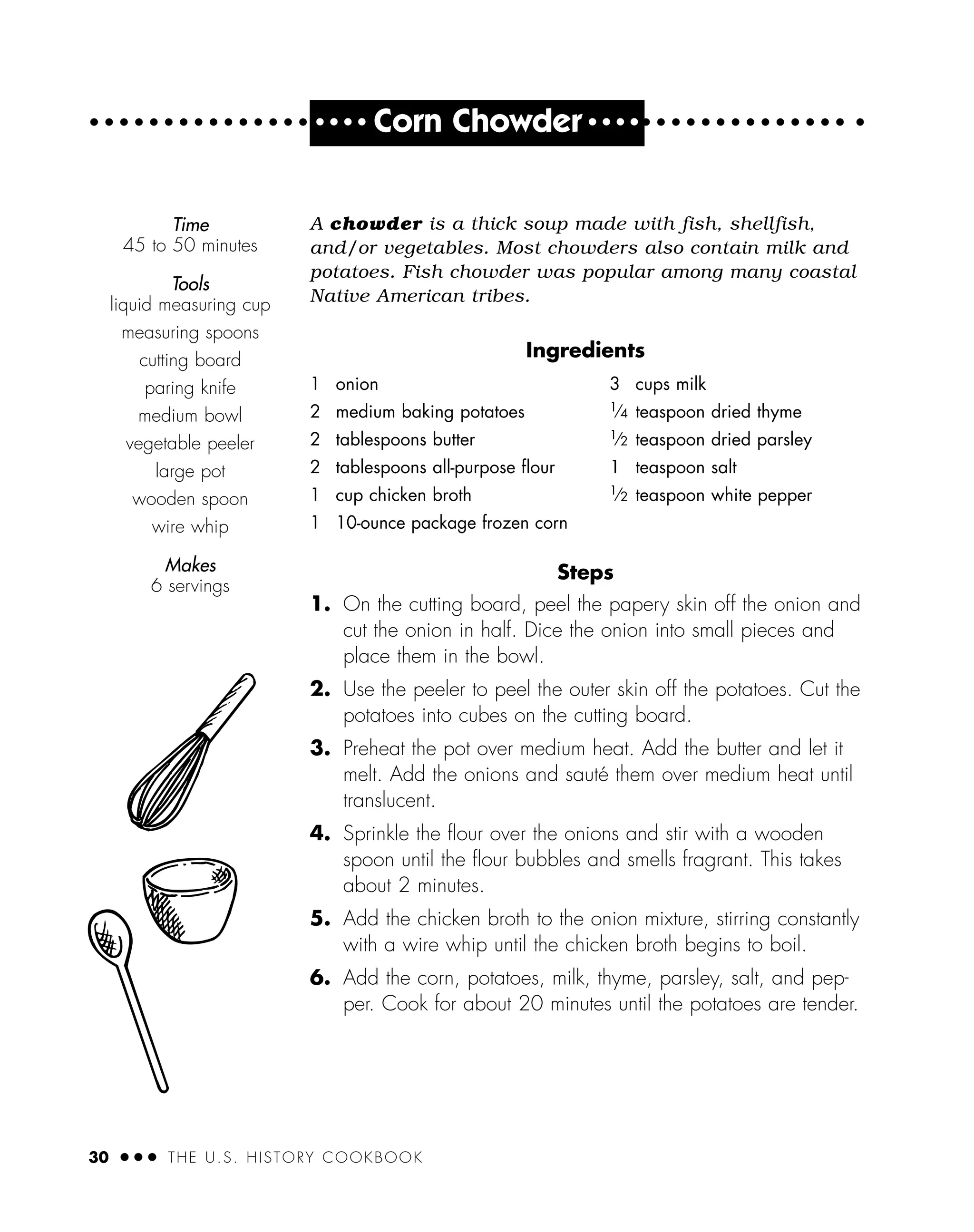 30 ● ● ● THE U.S. HISTORY COOKBOOK
● ● ● ●
Corn Chowder ● ● ● ●
A chowder is a thick soup made with fish, shellfish,
and/or vegetables. Most chowders also contain milk and
potatoes. Fish chowder was popular among many coastal
Native American tribes.
Ingredients
Steps
1. On the cutting board, peel the papery skin off the onion and
cut the onion in half. Dice the onion into small pieces and
place them in the bowl.
2. Use the peeler to peel the outer skin off the potatoes. Cut the
potatoes into cubes on the cutting board.
3. Preheat the pot over medium heat. Add the butter and let it
melt. Add the onions and sauté them over medium heat until
translucent.
4. Sprinkle the ﬂour over the onions and stir with a wooden
spoon until the ﬂour bubbles and smells fragrant. This takes
about 2 minutes.
5. Add the chicken broth to the onion mixture, stirring constantly
with a wire whip until the chicken broth begins to boil.
6. Add the corn, potatoes, milk, thyme, parsley, salt, and pep-
per. Cook for about 20 minutes until the potatoes are tender.
1 onion
2 medium baking potatoes
2 tablespoons butter
2 tablespoons all-purpose ﬂour
1 cup chicken broth
1 10-ounce package frozen corn
3 cups milk
1⁄4 teaspoon dried thyme
1⁄2 teaspoon dried parsley
1 teaspoon salt
1⁄2 teaspoon white pepper
Time
45 to 50 minutes
Tools
liquid measuring cup
measuring spoons
cutting board
paring knife
medium bowl
vegetable peeler
large pot
wooden spoon
wire whip
Makes
6 servings
 