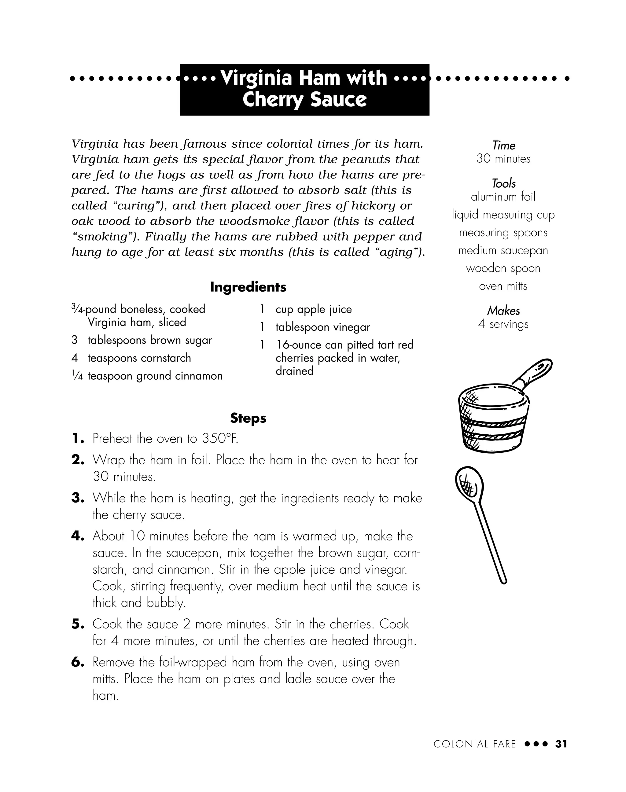 COLONIAL FARE ● ● ● 31
Virginia has been famous since colonial times for its ham.
Virginia ham gets its special flavor from the peanuts that
are fed to the hogs as well as from how the hams are pre-
pared. The hams are first allowed to absorb salt (this is
called “curing”), and then placed over fires of hickory or
oak wood to absorb the woodsmoke flavor (this is called
“smoking”). Finally the hams are rubbed with pepper and
hung to age for at least six months (this is called “aging”).
Ingredients
Steps
1. Preheat the oven to 350°F.
2. Wrap the ham in foil. Place the ham in the oven to heat for
30 minutes.
3. While the ham is heating, get the ingredients ready to make
the cherry sauce.
4. About 10 minutes before the ham is warmed up, make the
sauce. In the saucepan, mix together the brown sugar, corn-
starch, and cinnamon. Stir in the apple juice and vinegar.
Cook, stirring frequently, over medium heat until the sauce is
thick and bubbly.
5. Cook the sauce 2 more minutes. Stir in the cherries. Cook
for 4 more minutes, or until the cherries are heated through.
6. Remove the foil-wrapped ham from the oven, using oven
mitts. Place the ham on plates and ladle sauce over the
ham.
Time
30 minutes
Tools
aluminum foil
liquid measuring cup
measuring spoons
medium saucepan
wooden spoon
oven mitts
Makes
4 servings
3⁄4-pound boneless, cooked
Virginia ham, sliced
3 tablespoons brown sugar
4 teaspoons cornstarch
1⁄4 teaspoon ground cinnamon
1 cup apple juice
1 tablespoon vinegar
1 16-ounce can pitted tart red
cherries packed in water,
drained
● ● ● ●
Virginia Ham with ● ● ● ●
Cherry Sauce
 