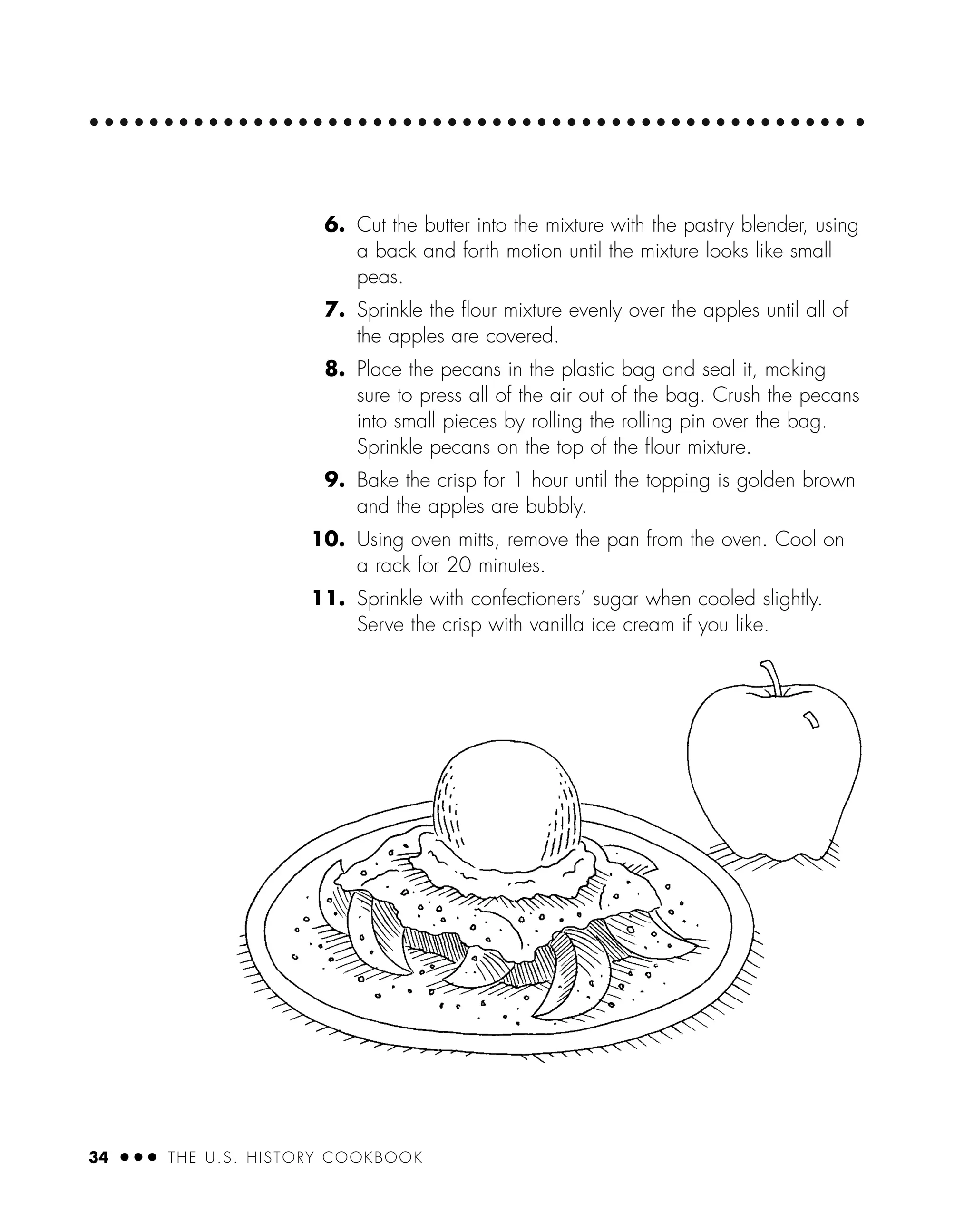 34 ● ● ● THE U.S. HISTORY COOKBOOK
6. Cut the butter into the mixture with the pastry blender, using
a back and forth motion until the mixture looks like small
peas.
7. Sprinkle the ﬂour mixture evenly over the apples until all of
the apples are covered.
8. Place the pecans in the plastic bag and seal it, making
sure to press all of the air out of the bag. Crush the pecans
into small pieces by rolling the rolling pin over the bag.
Sprinkle pecans on the top of the ﬂour mixture.
9. Bake the crisp for 1 hour until the topping is golden brown
and the apples are bubbly.
10. Using oven mitts, remove the pan from the oven. Cool on
a rack for 20 minutes.
11. Sprinkle with confectioners’ sugar when cooled slightly.
Serve the crisp with vanilla ice cream if you like.
 