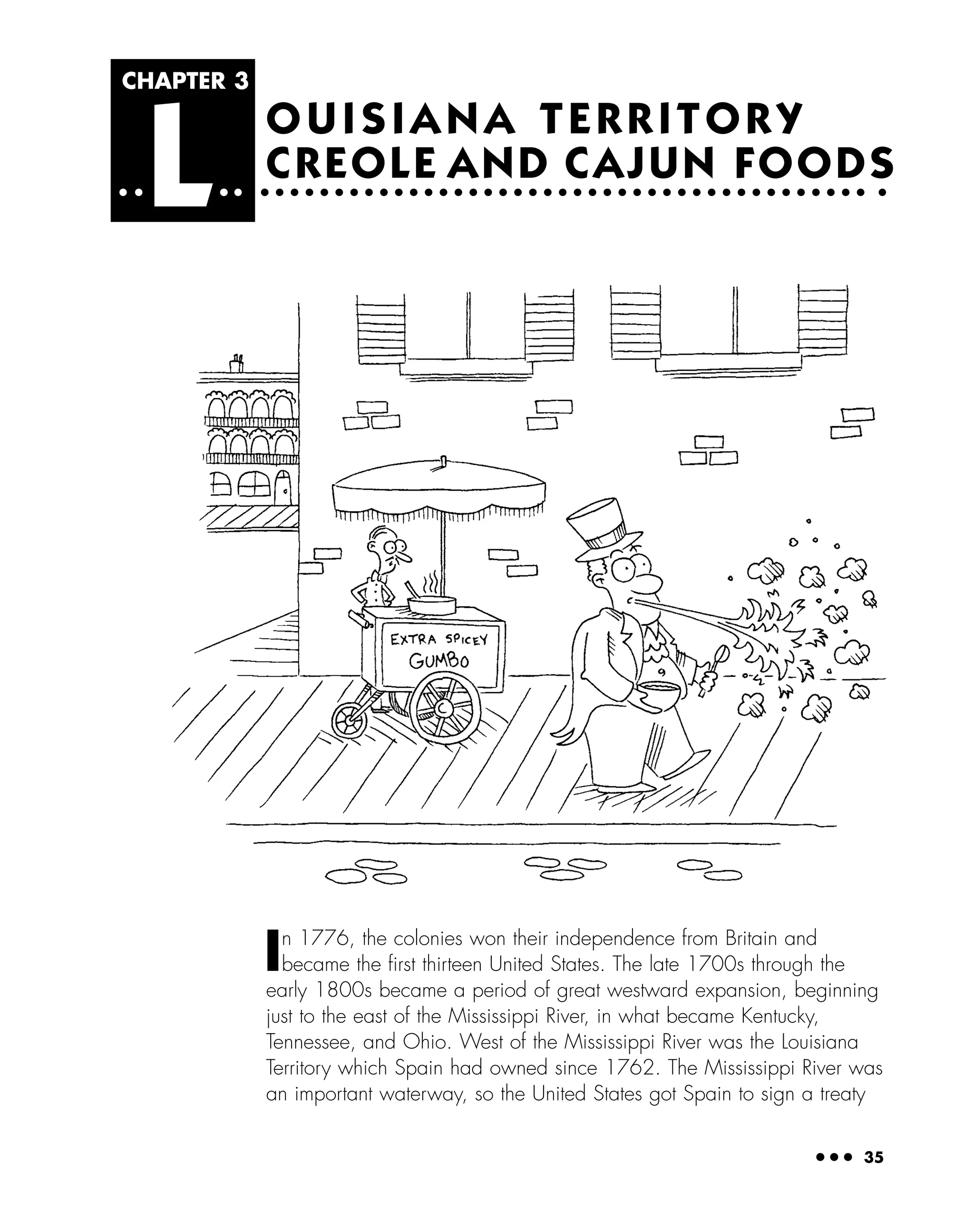 ● ● ● 35
OUISIANA TERRITORY
CREOLE AND CAJUN FOODS
CHAPTER 3
L
In 1776, the colonies won their independence from Britain and
became the ﬁrst thirteen United States. The late 1700s through the
early 1800s became a period of great westward expansion, beginning
just to the east of the Mississippi River, in what became Kentucky,
Tennessee, and Ohio. West of the Mississippi River was the Louisiana
Territory which Spain had owned since 1762. The Mississippi River was
an important waterway, so the United States got Spain to sign a treaty
 