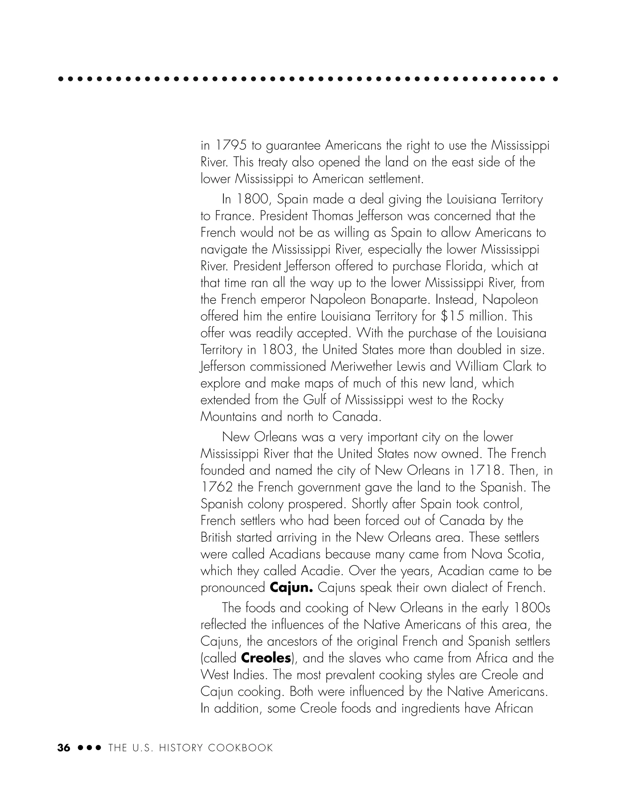36 ● ● ● THE U.S. HISTORY COOKBOOK
in 1795 to guarantee Americans the right to use the Mississippi
River. This treaty also opened the land on the east side of the
lower Mississippi to American settlement.
In 1800, Spain made a deal giving the Louisiana Territory
to France. President Thomas Jefferson was concerned that the
French would not be as willing as Spain to allow Americans to
navigate the Mississippi River, especially the lower Mississippi
River. President Jefferson offered to purchase Florida, which at
that time ran all the way up to the lower Mississippi River, from
the French emperor Napoleon Bonaparte. Instead, Napoleon
offered him the entire Louisiana Territory for $15 million. This
offer was readily accepted. With the purchase of the Louisiana
Territory in 1803, the United States more than doubled in size.
Jefferson commissioned Meriwether Lewis and William Clark to
explore and make maps of much of this new land, which
extended from the Gulf of Mississippi west to the Rocky
Mountains and north to Canada.
New Orleans was a very important city on the lower
Mississippi River that the United States now owned. The French
founded and named the city of New Orleans in 1718. Then, in
1762 the French government gave the land to the Spanish. The
Spanish colony prospered. Shortly after Spain took control,
French settlers who had been forced out of Canada by the
British started arriving in the New Orleans area. These settlers
were called Acadians because many came from Nova Scotia,
which they called Acadie. Over the years, Acadian came to be
pronounced Cajun. Cajuns speak their own dialect of French.
The foods and cooking of New Orleans in the early 1800s
reﬂected the inﬂuences of the Native Americans of this area, the
Cajuns, the ancestors of the original French and Spanish settlers
(called Creoles), and the slaves who came from Africa and the
West Indies. The most prevalent cooking styles are Creole and
Cajun cooking. Both were inﬂuenced by the Native Americans.
In addition, some Creole foods and ingredients have African
 