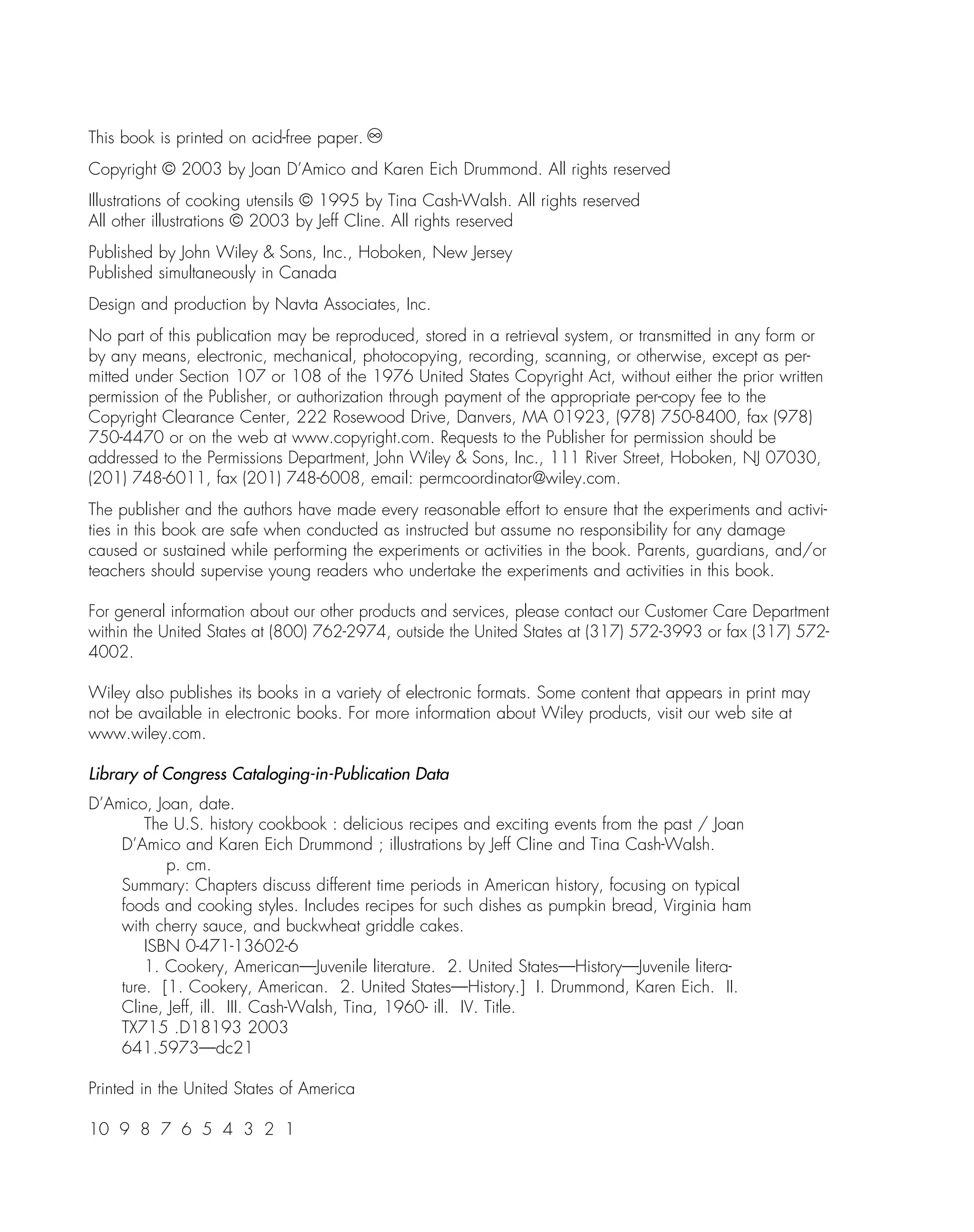 This book is printed on acid-free paper.
Copyright © 2003 by Joan D’Amico and Karen Eich Drummond. All rights reserved
Illustrations of cooking utensils © 1995 by Tina Cash-Walsh. All rights reserved
All other illustrations © 2003 by Jeff Cline. All rights reserved
Published by John Wiley & Sons, Inc., Hoboken, New Jersey
Published simultaneously in Canada
Design and production by Navta Associates, Inc.
No part of this publication may be reproduced, stored in a retrieval system, or transmitted in any form or
by any means, electronic, mechanical, photocopying, recording, scanning, or otherwise, except as per-
mitted under Section 107 or 108 of the 1976 United States Copyright Act, without either the prior written
permission of the Publisher, or authorization through payment of the appropriate per-copy fee to the
Copyright Clearance Center, 222 Rosewood Drive, Danvers, MA 01923, (978) 750-8400, fax (978)
750-4470 or on the web at www.copyright.com. Requests to the Publisher for permission should be
addressed to the Permissions Department, John Wiley & Sons, Inc., 111 River Street, Hoboken, NJ 07030,
(201) 748-6011, fax (201) 748-6008, email: permcoordinator@wiley.com.
The publisher and the authors have made every reasonable effort to ensure that the experiments and activi-
ties in this book are safe when conducted as instructed but assume no responsibility for any damage
caused or sustained while performing the experiments or activities in the book. Parents, guardians, and/or
teachers should supervise young readers who undertake the experiments and activities in this book.
For general information about our other products and services, please contact our Customer Care Department
within the United States at (800) 762-2974, outside the United States at (317) 572-3993 or fax (317) 572-
4002.
Wiley also publishes its books in a variety of electronic formats. Some content that appears in print may
not be available in electronic books. For more information about Wiley products, visit our web site at
www.wiley.com.
Library of Congress Cataloging-in-Publication Data
D’Amico, Joan, date.
The U.S. history cookbook : delicious recipes and exciting events from the past / Joan
D’Amico and Karen Eich Drummond ; illustrations by Jeff Cline and Tina Cash-Walsh.
p. cm.
Summary: Chapters discuss different time periods in American history, focusing on typical
foods and cooking styles. Includes recipes for such dishes as pumpkin bread, Virginia ham
with cherry sauce, and buckwheat griddle cakes.
ISBN 0-471-13602-6
1. Cookery, American—Juvenile literature. 2. United States—History—Juvenile litera-
ture. [1. Cookery, American. 2. United States—History.] I. Drummond, Karen Eich. II.
Cline, Jeff, ill. III. Cash-Walsh, Tina, 1960- ill. IV. Title.
TX715 .D18193 2003
641.5973—dc21
Printed in the United States of America
10 9 8 7 6 5 4 3 2 1
 