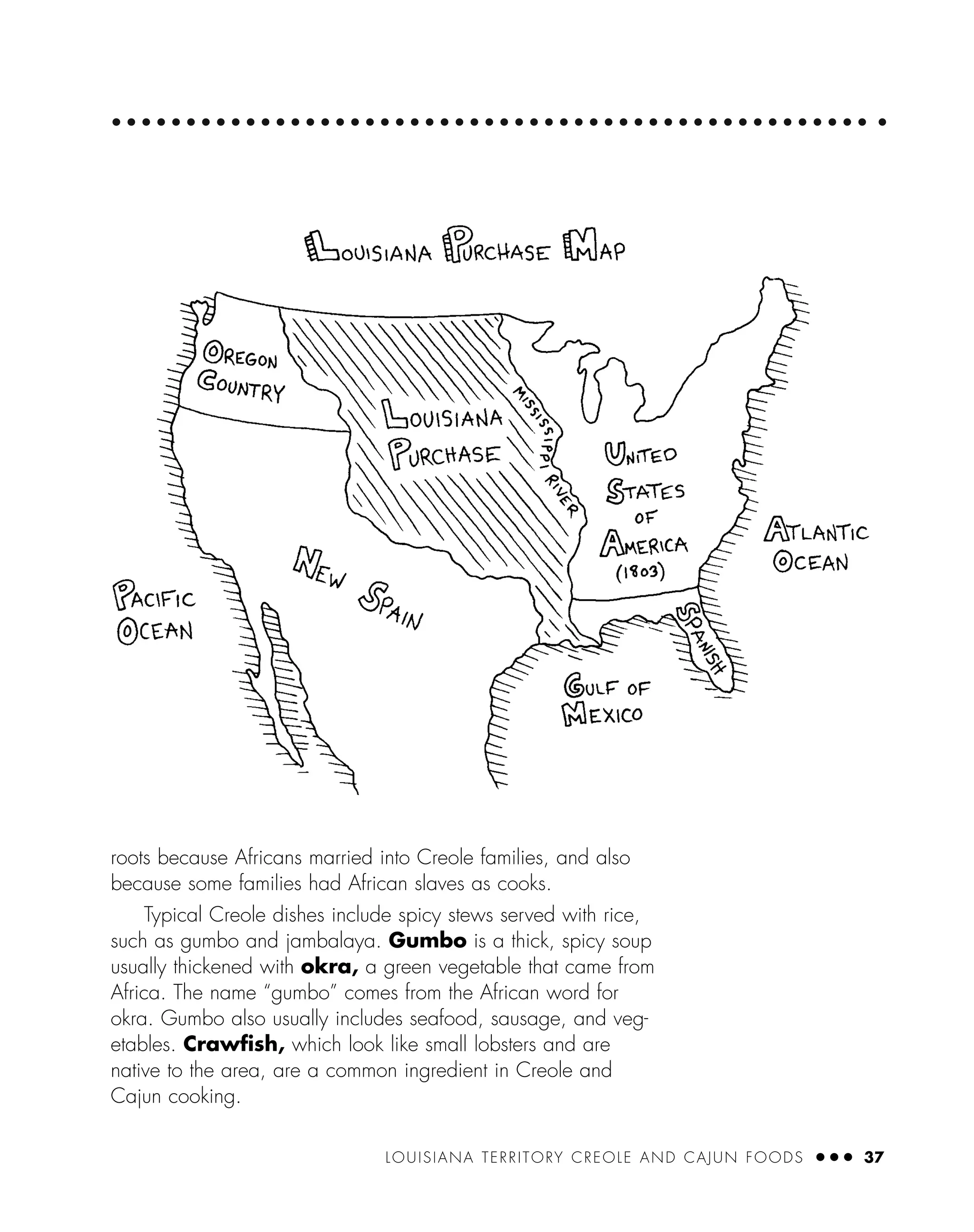 LOUISIANA TERRITORY CREOLE AND CAJUN FOODS ● ● ● 37
roots because Africans married into Creole families, and also
because some families had African slaves as cooks.
Typical Creole dishes include spicy stews served with rice,
such as gumbo and jambalaya. Gumbo is a thick, spicy soup
usually thickened with okra, a green vegetable that came from
Africa. The name “gumbo” comes from the African word for
okra. Gumbo also usually includes seafood, sausage, and veg-
etables. Crawﬁsh, which look like small lobsters and are
native to the area, are a common ingredient in Creole and
Cajun cooking.
 