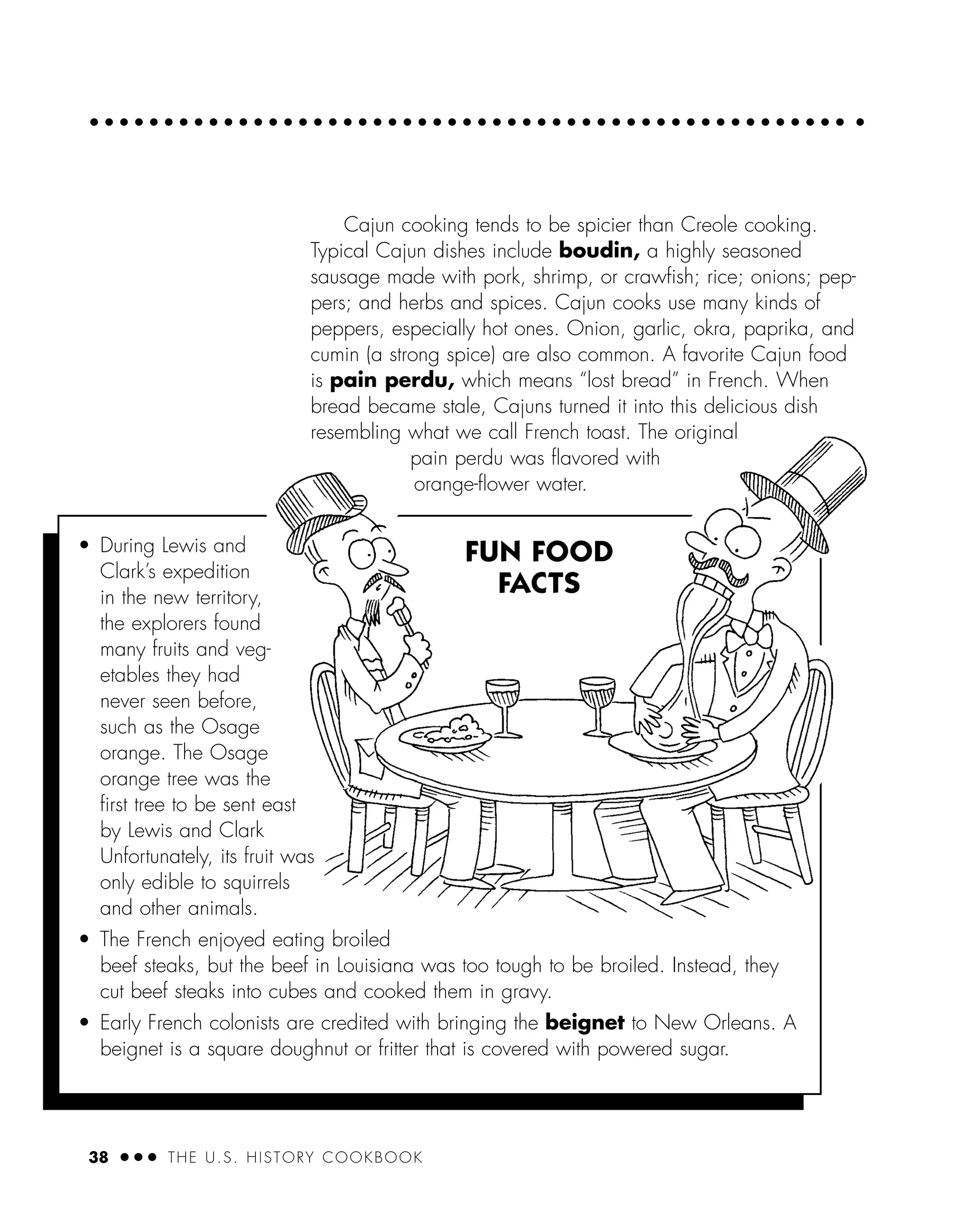 38 ● ● ● THE U.S. HISTORY COOKBOOK
Cajun cooking tends to be spicier than Creole cooking.
Typical Cajun dishes include boudin, a highly seasoned
sausage made with pork, shrimp, or crawﬁsh; rice; onions; pep-
pers; and herbs and spices. Cajun cooks use many kinds of
peppers, especially hot ones. Onion, garlic, okra, paprika, and
cumin (a strong spice) are also common. A favorite Cajun food
is pain perdu, which means “lost bread” in French. When
bread became stale, Cajuns turned it into this delicious dish
resembling what we call French toast. The original
pain perdu was ﬂavored with
orange-ﬂower water.
• During Lewis and
Clark’s expedition
in the new territory,
the explorers found
many fruits and veg-
etables they had
never seen before,
such as the Osage
orange. The Osage
orange tree was the
ﬁrst tree to be sent east
by Lewis and Clark
Unfortunately, its fruit was
only edible to squirrels
and other animals.
• The French enjoyed eating broiled
beef steaks, but the beef in Louisiana was too tough to be broiled. Instead, they
cut beef steaks into cubes and cooked them in gravy.
• Early French colonists are credited with bringing the beignet to New Orleans. A
beignet is a square doughnut or fritter that is covered with powered sugar.
FUN FOOD
FACTS
 