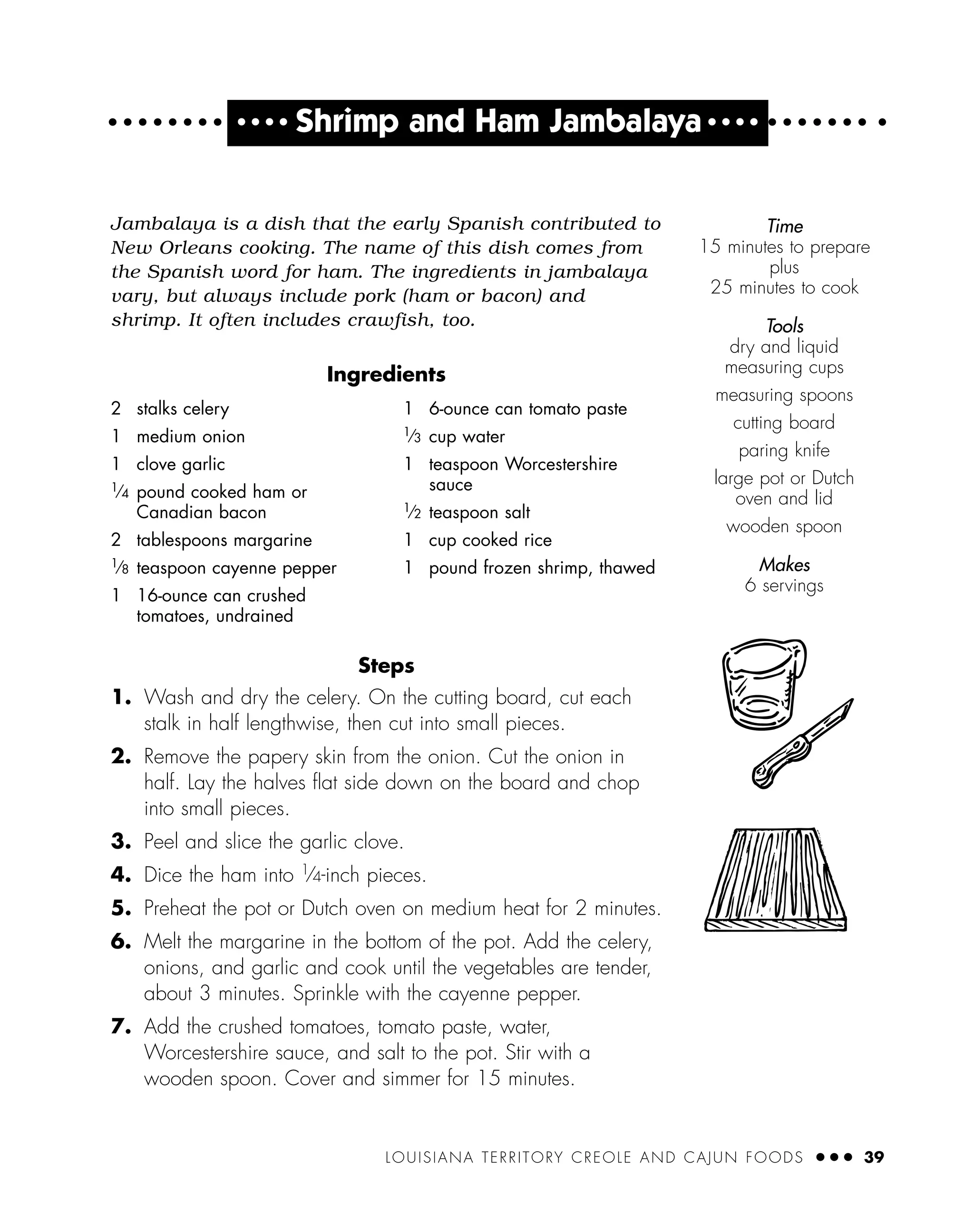 LOUISIANA TERRITORY CREOLE AND CAJUN FOODS ● ● ● 39
Jambalaya is a dish that the early Spanish contributed to
New Orleans cooking. The name of this dish comes from
the Spanish word for ham. The ingredients in jambalaya
vary, but always include pork (ham or bacon) and
shrimp. It often includes crawfish, too.
Ingredients
Steps
1. Wash and dry the celery. On the cutting board, cut each
stalk in half lengthwise, then cut into small pieces.
2. Remove the papery skin from the onion. Cut the onion in
half. Lay the halves ﬂat side down on the board and chop
into small pieces.
3. Peel and slice the garlic clove.
4. Dice the ham into 1
⁄4-inch pieces.
5. Preheat the pot or Dutch oven on medium heat for 2 minutes.
6. Melt the margarine in the bottom of the pot. Add the celery,
onions, and garlic and cook until the vegetables are tender,
about 3 minutes. Sprinkle with the cayenne pepper.
7. Add the crushed tomatoes, tomato paste, water,
Worcestershire sauce, and salt to the pot. Stir with a
wooden spoon. Cover and simmer for 15 minutes.
Time
15 minutes to prepare
plus
25 minutes to cook
Tools
dry and liquid
measuring cups
measuring spoons
cutting board
paring knife
large pot or Dutch
oven and lid
wooden spoon
Makes
6 servings
2 stalks celery
1 medium onion
1 clove garlic
1
⁄4 pound cooked ham or
Canadian bacon
2 tablespoons margarine
1⁄8 teaspoon cayenne pepper
1 16-ounce can crushed
tomatoes, undrained
1 6-ounce can tomato paste
1
⁄3 cup water
1 teaspoon Worcestershire
sauce
1⁄2 teaspoon salt
1 cup cooked rice
1 pound frozen shrimp, thawed
● ● ● ●
Shrimp and Ham Jambalaya ● ● ● ●
 