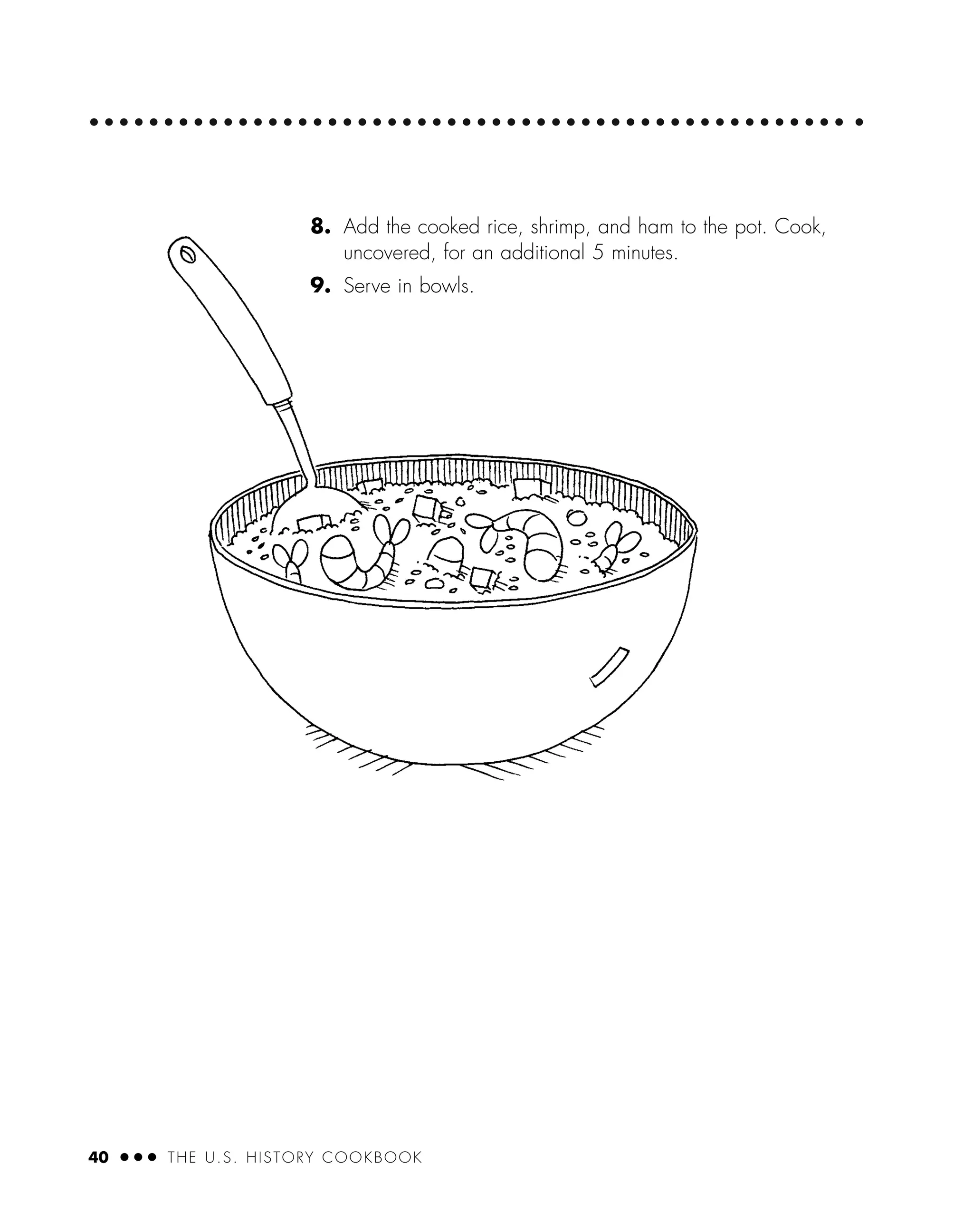 40 ● ● ● THE U.S. HISTORY COOKBOOK
8. Add the cooked rice, shrimp, and ham to the pot. Cook,
uncovered, for an additional 5 minutes.
9. Serve in bowls.
 