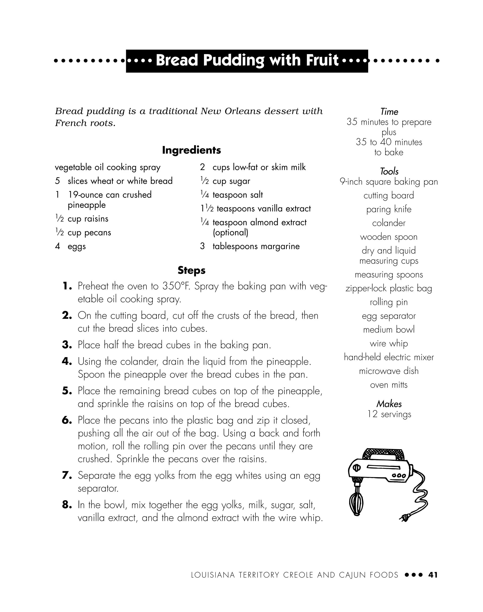 LOUISIANA TERRITORY CREOLE AND CAJUN FOODS ● ● ● 41
● ● ● ●
Bread Pudding with Fruit ● ● ● ●
Bread pudding is a traditional New Orleans dessert with
French roots.
Ingredients
Steps
1. Preheat the oven to 350°F. Spray the baking pan with veg-
etable oil cooking spray.
2. On the cutting board, cut off the crusts of the bread, then
cut the bread slices into cubes.
3. Place half the bread cubes in the baking pan.
4. Using the colander, drain the liquid from the pineapple.
Spoon the pineapple over the bread cubes in the pan.
5. Place the remaining bread cubes on top of the pineapple,
and sprinkle the raisins on top of the bread cubes.
6. Place the pecans into the plastic bag and zip it closed,
pushing all the air out of the bag. Using a back and forth
motion, roll the rolling pin over the pecans until they are
crushed. Sprinkle the pecans over the raisins.
7. Separate the egg yolks from the egg whites using an egg
separator.
8. In the bowl, mix together the egg yolks, milk, sugar, salt,
vanilla extract, and the almond extract with the wire whip.
vegetable oil cooking spray
5 slices wheat or white bread
1 19-ounce can crushed
pineapple
1⁄2 cup raisins
1⁄2 cup pecans
4 eggs
2 cups low-fat or skim milk
1
⁄2 cup sugar
1
⁄4 teaspoon salt
11
⁄2 teaspoons vanilla extract
1
⁄4 teaspoon almond extract
(optional)
3 tablespoons margarine
Time
35 minutes to prepare
plus
35 to 40 minutes
to bake
Tools
9-inch square baking pan
cutting board
paring knife
colander
wooden spoon
dry and liquid
measuring cups
measuring spoons
zipper-lock plastic bag
rolling pin
egg separator
medium bowl
wire whip
hand-held electric mixer
microwave dish
oven mitts
Makes
12 servings
 