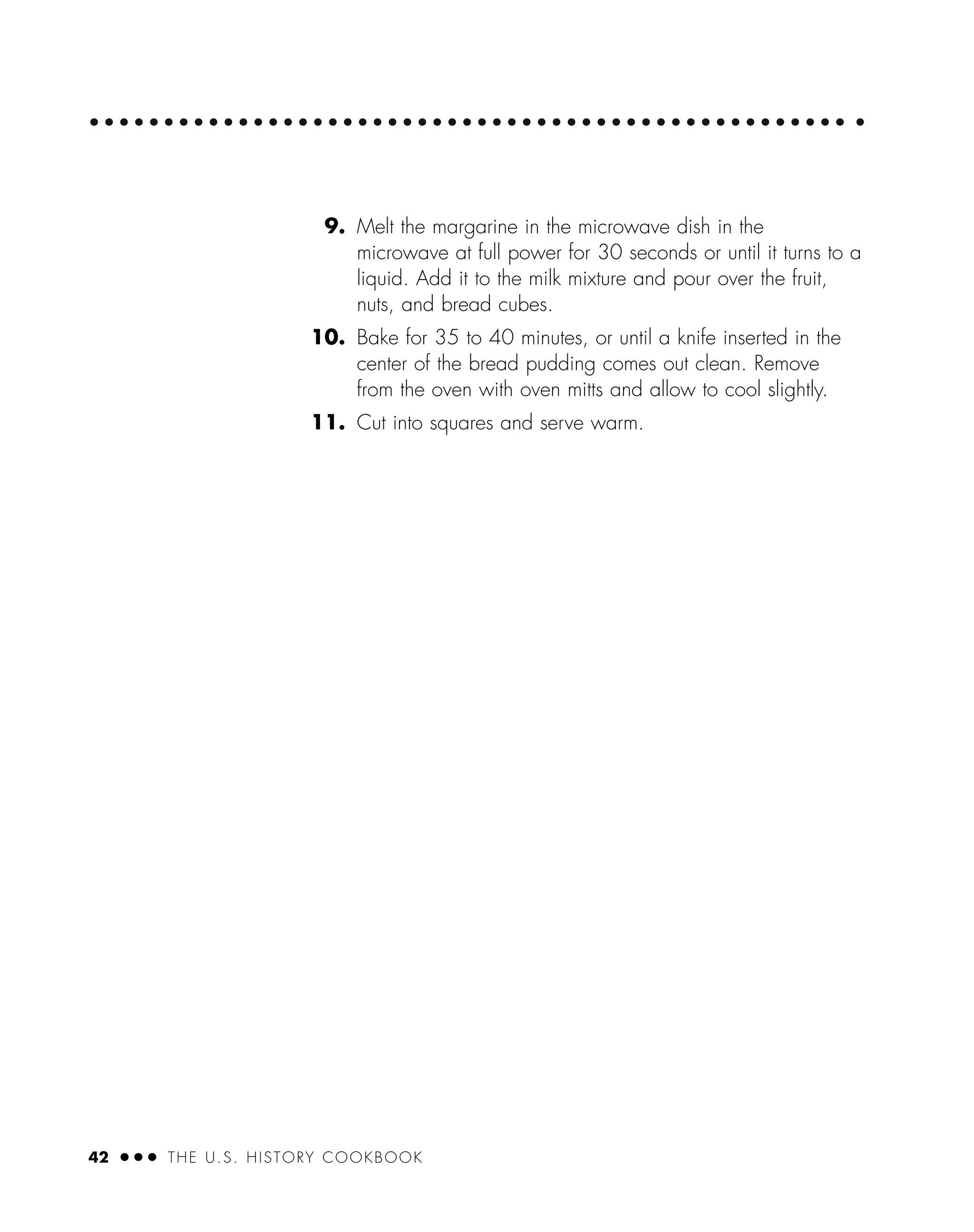 42 ● ● ● THE U.S. HISTORY COOKBOOK
9. Melt the margarine in the microwave dish in the
microwave at full power for 30 seconds or until it turns to a
liquid. Add it to the milk mixture and pour over the fruit,
nuts, and bread cubes.
10. Bake for 35 to 40 minutes, or until a knife inserted in the
center of the bread pudding comes out clean. Remove
from the oven with oven mitts and allow to cool slightly.
11. Cut into squares and serve warm.
 
