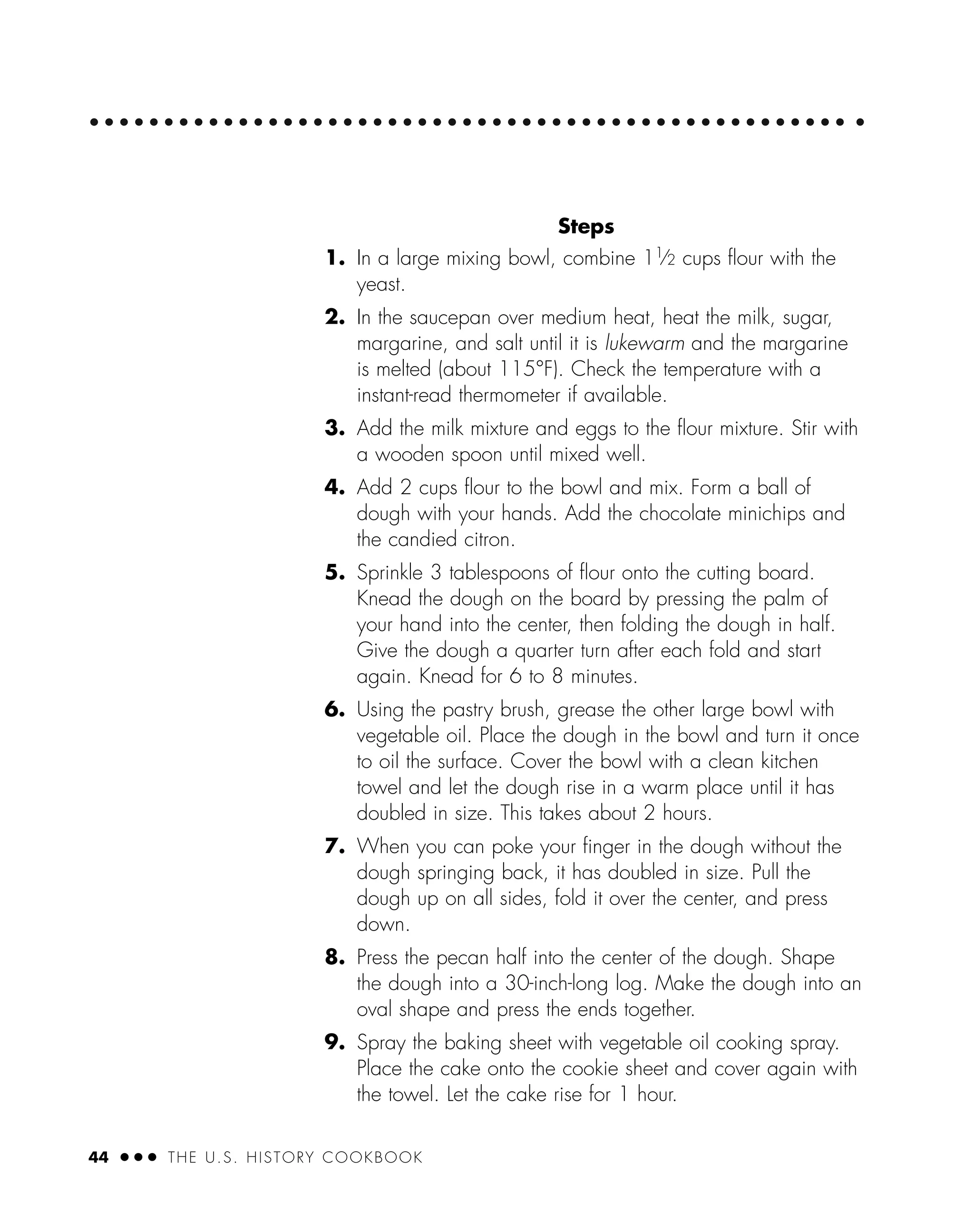 44 ● ● ● THE U.S. HISTORY COOKBOOK
Steps
1. In a large mixing bowl, combine 11
⁄2 cups ﬂour with the
yeast.
2. In the saucepan over medium heat, heat the milk, sugar,
margarine, and salt until it is lukewarm and the margarine
is melted (about 115°F). Check the temperature with a
instant-read thermometer if available.
3. Add the milk mixture and eggs to the ﬂour mixture. Stir with
a wooden spoon until mixed well.
4. Add 2 cups ﬂour to the bowl and mix. Form a ball of
dough with your hands. Add the chocolate minichips and
the candied citron.
5. Sprinkle 3 tablespoons of ﬂour onto the cutting board.
Knead the dough on the board by pressing the palm of
your hand into the center, then folding the dough in half.
Give the dough a quarter turn after each fold and start
again. Knead for 6 to 8 minutes.
6. Using the pastry brush, grease the other large bowl with
vegetable oil. Place the dough in the bowl and turn it once
to oil the surface. Cover the bowl with a clean kitchen
towel and let the dough rise in a warm place until it has
doubled in size. This takes about 2 hours.
7. When you can poke your ﬁnger in the dough without the
dough springing back, it has doubled in size. Pull the
dough up on all sides, fold it over the center, and press
down.
8. Press the pecan half into the center of the dough. Shape
the dough into a 30-inch-long log. Make the dough into an
oval shape and press the ends together.
9. Spray the baking sheet with vegetable oil cooking spray.
Place the cake onto the cookie sheet and cover again with
the towel. Let the cake rise for 1 hour.
 