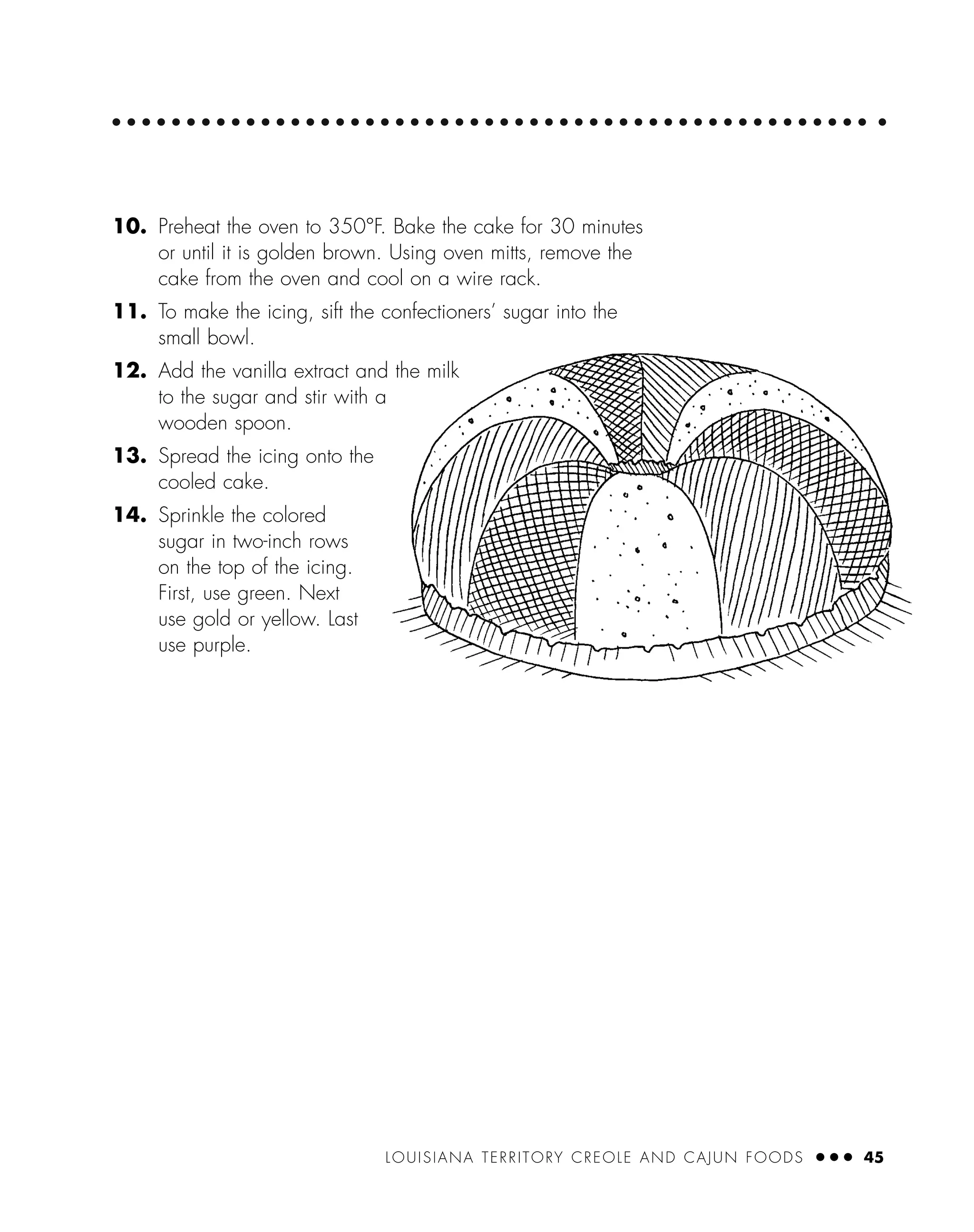 LOUISIANA TERRITORY CREOLE AND CAJUN FOODS ● ● ● 45
10. Preheat the oven to 350°F. Bake the cake for 30 minutes
or until it is golden brown. Using oven mitts, remove the
cake from the oven and cool on a wire rack.
11. To make the icing, sift the confectioners’ sugar into the
small bowl.
12. Add the vanilla extract and the milk
to the sugar and stir with a
wooden spoon.
13. Spread the icing onto the
cooled cake.
14. Sprinkle the colored
sugar in two-inch rows
on the top of the icing.
First, use green. Next
use gold or yellow. Last
use purple.
 