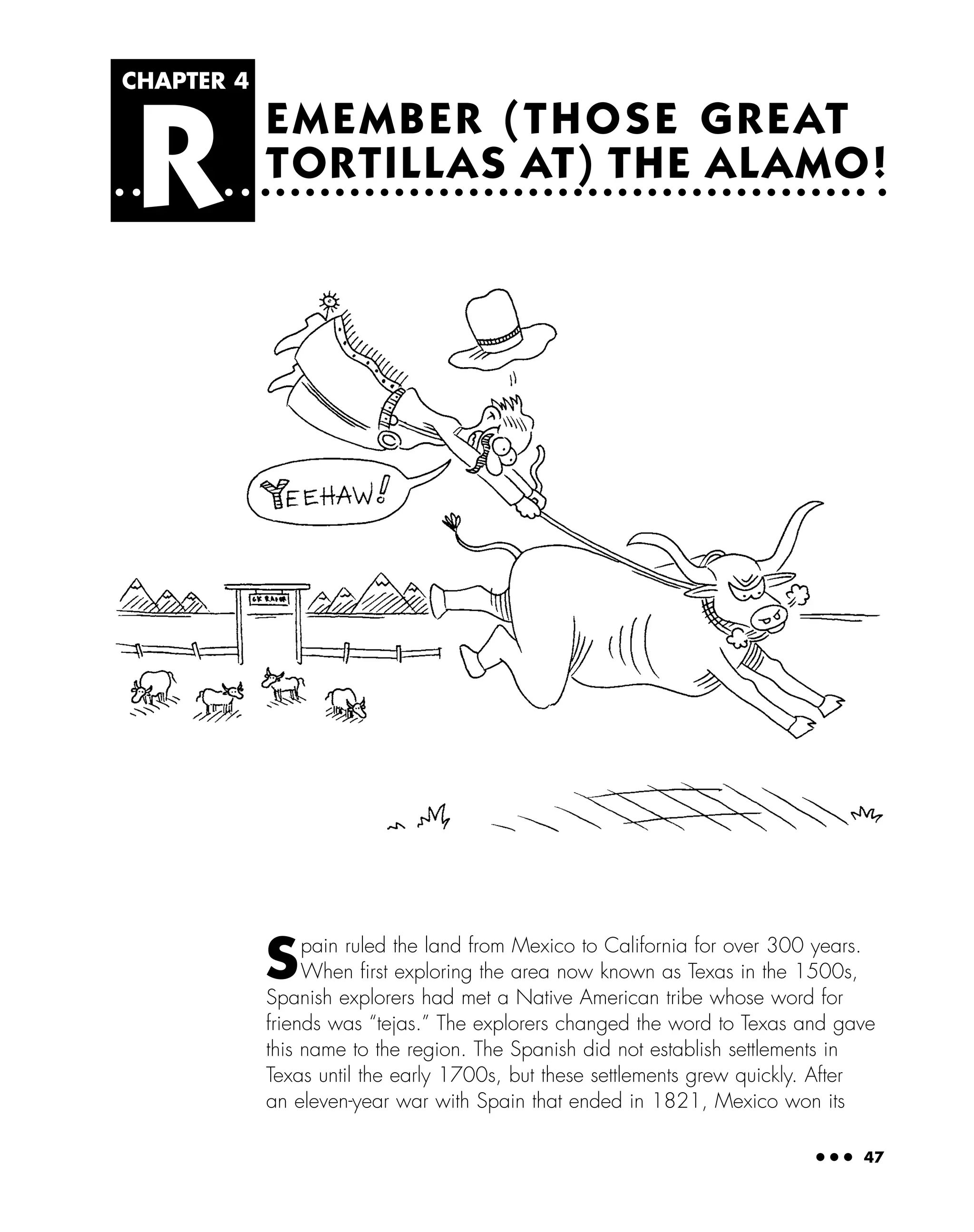● ● ● 47
EMEMBER (THOSE GREAT
TORTILLAS AT) THE ALAMO!
CHAPTER 4
R
Spain ruled the land from Mexico to California for over 300 years.
When ﬁrst exploring the area now known as Texas in the 1500s,
Spanish explorers had met a Native American tribe whose word for
friends was “tejas.” The explorers changed the word to Texas and gave
this name to the region. The Spanish did not establish settlements in
Texas until the early 1700s, but these settlements grew quickly. After
an eleven-year war with Spain that ended in 1821, Mexico won its
 