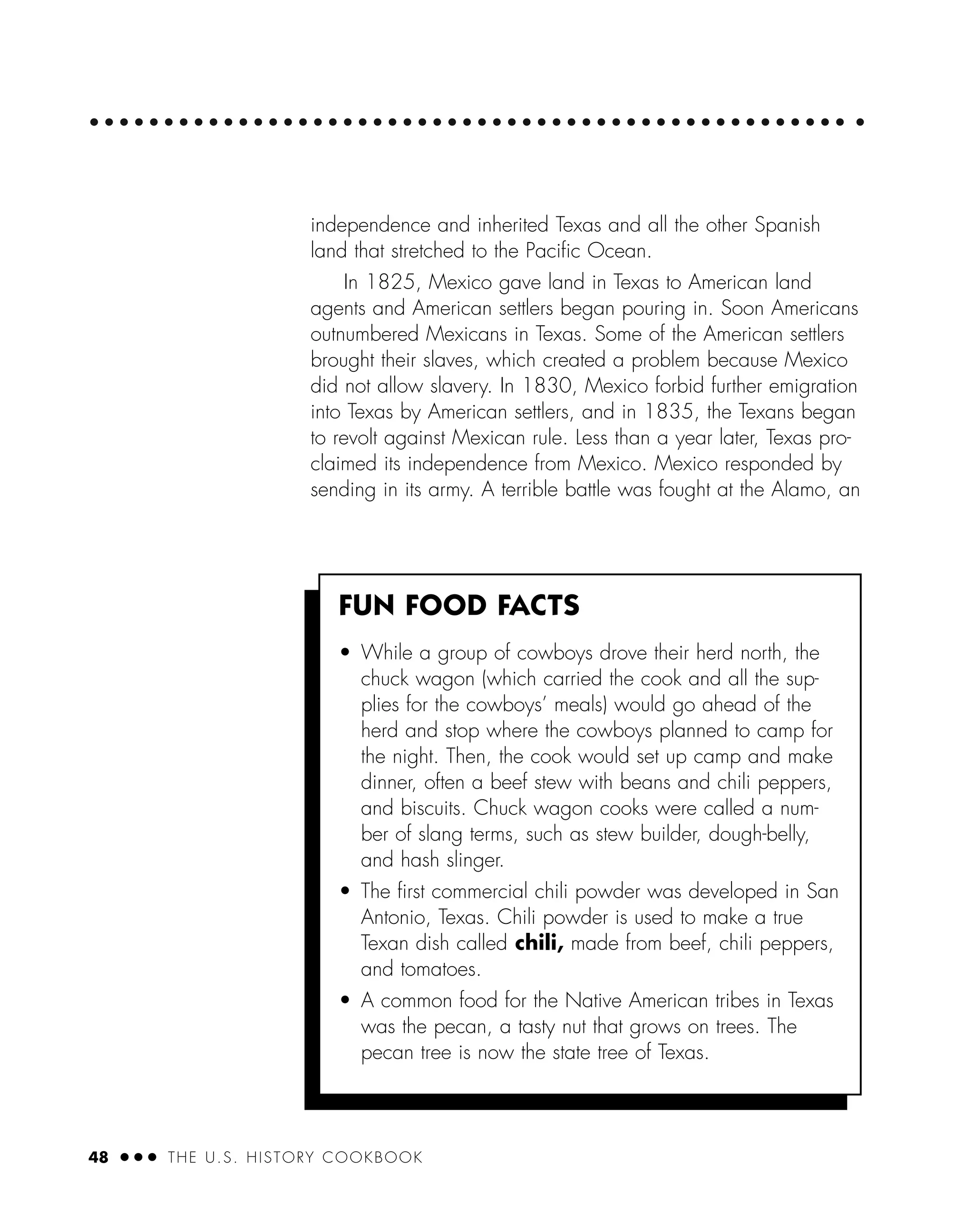 48 ● ● ● THE U.S. HISTORY COOKBOOK
independence and inherited Texas and all the other Spanish
land that stretched to the Paciﬁc Ocean.
In 1825, Mexico gave land in Texas to American land
agents and American settlers began pouring in. Soon Americans
outnumbered Mexicans in Texas. Some of the American settlers
brought their slaves, which created a problem because Mexico
did not allow slavery. In 1830, Mexico forbid further emigration
into Texas by American settlers, and in 1835, the Texans began
to revolt against Mexican rule. Less than a year later, Texas pro-
claimed its independence from Mexico. Mexico responded by
sending in its army. A terrible battle was fought at the Alamo, an
FUN FOOD FACTS
• While a group of cowboys drove their herd north, the
chuck wagon (which carried the cook and all the sup-
plies for the cowboys’ meals) would go ahead of the
herd and stop where the cowboys planned to camp for
the night. Then, the cook would set up camp and make
dinner, often a beef stew with beans and chili peppers,
and biscuits. Chuck wagon cooks were called a num-
ber of slang terms, such as stew builder, dough-belly,
and hash slinger.
• The ﬁrst commercial chili powder was developed in San
Antonio, Texas. Chili powder is used to make a true
Texan dish called chili, made from beef, chili peppers,
and tomatoes.
• A common food for the Native American tribes in Texas
was the pecan, a tasty nut that grows on trees. The
pecan tree is now the state tree of Texas.
 