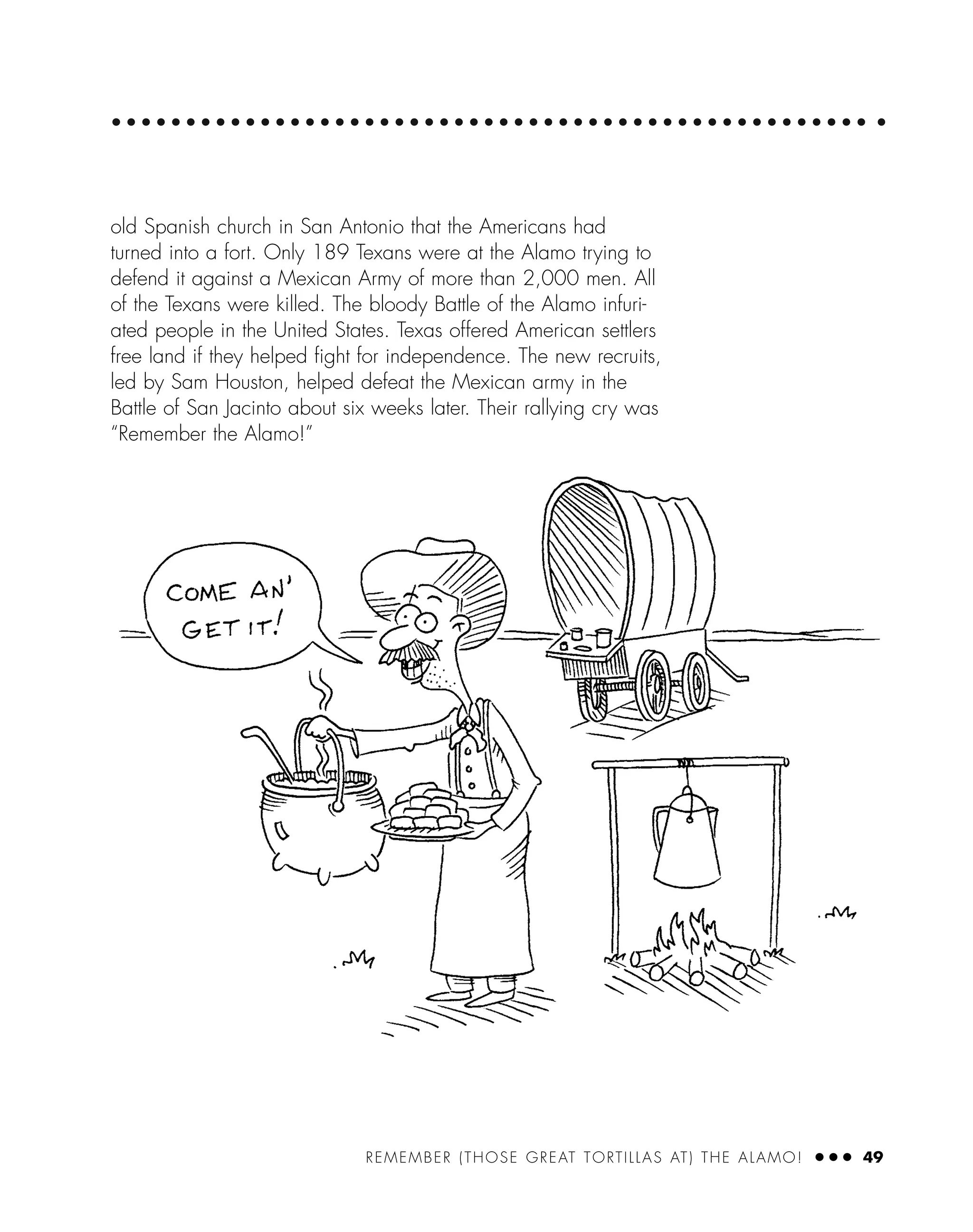 old Spanish church in San Antonio that the Americans had
turned into a fort. Only 189 Texans were at the Alamo trying to
defend it against a Mexican Army of more than 2,000 men. All
of the Texans were killed. The bloody Battle of the Alamo infuri-
ated people in the United States. Texas offered American settlers
free land if they helped ﬁght for independence. The new recruits,
led by Sam Houston, helped defeat the Mexican army in the
Battle of San Jacinto about six weeks later. Their rallying cry was
“Remember the Alamo!”
REMEMBER (THOSE GREAT TORTILLAS AT) THE ALAMO! ● ● ● 49
 