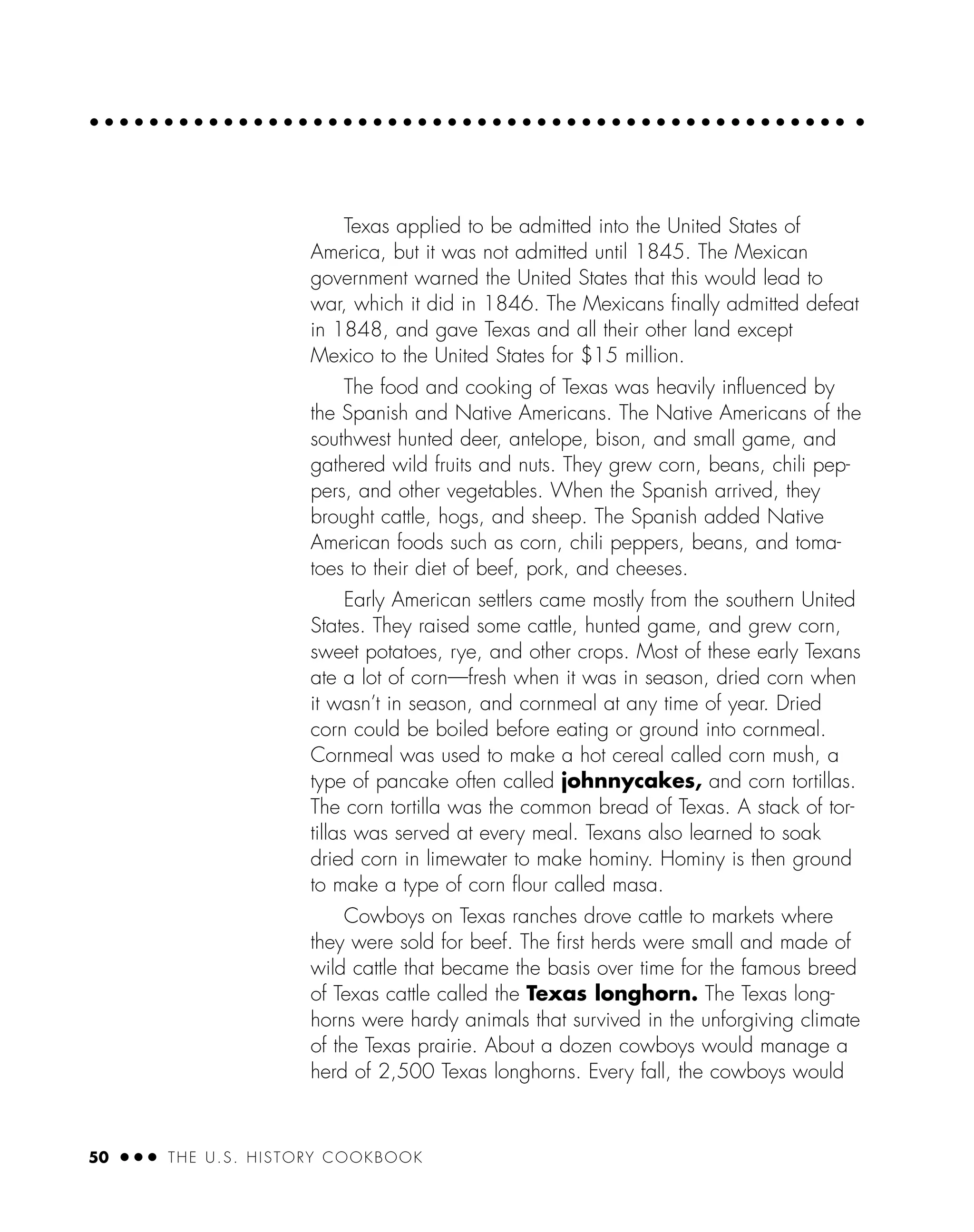 50 ● ● ● THE U.S. HISTORY COOKBOOK
Texas applied to be admitted into the United States of
America, but it was not admitted until 1845. The Mexican
government warned the United States that this would lead to
war, which it did in 1846. The Mexicans ﬁnally admitted defeat
in 1848, and gave Texas and all their other land except
Mexico to the United States for $15 million.
The food and cooking of Texas was heavily inﬂuenced by
the Spanish and Native Americans. The Native Americans of the
southwest hunted deer, antelope, bison, and small game, and
gathered wild fruits and nuts. They grew corn, beans, chili pep-
pers, and other vegetables. When the Spanish arrived, they
brought cattle, hogs, and sheep. The Spanish added Native
American foods such as corn, chili peppers, beans, and toma-
toes to their diet of beef, pork, and cheeses.
Early American settlers came mostly from the southern United
States. They raised some cattle, hunted game, and grew corn,
sweet potatoes, rye, and other crops. Most of these early Texans
ate a lot of corn—fresh when it was in season, dried corn when
it wasn’t in season, and cornmeal at any time of year. Dried
corn could be boiled before eating or ground into cornmeal.
Cornmeal was used to make a hot cereal called corn mush, a
type of pancake often called johnnycakes, and corn tortillas.
The corn tortilla was the common bread of Texas. A stack of tor-
tillas was served at every meal. Texans also learned to soak
dried corn in limewater to make hominy. Hominy is then ground
to make a type of corn ﬂour called masa.
Cowboys on Texas ranches drove cattle to markets where
they were sold for beef. The ﬁrst herds were small and made of
wild cattle that became the basis over time for the famous breed
of Texas cattle called the Texas longhorn. The Texas long-
horns were hardy animals that survived in the unforgiving climate
of the Texas prairie. About a dozen cowboys would manage a
herd of 2,500 Texas longhorns. Every fall, the cowboys would
 