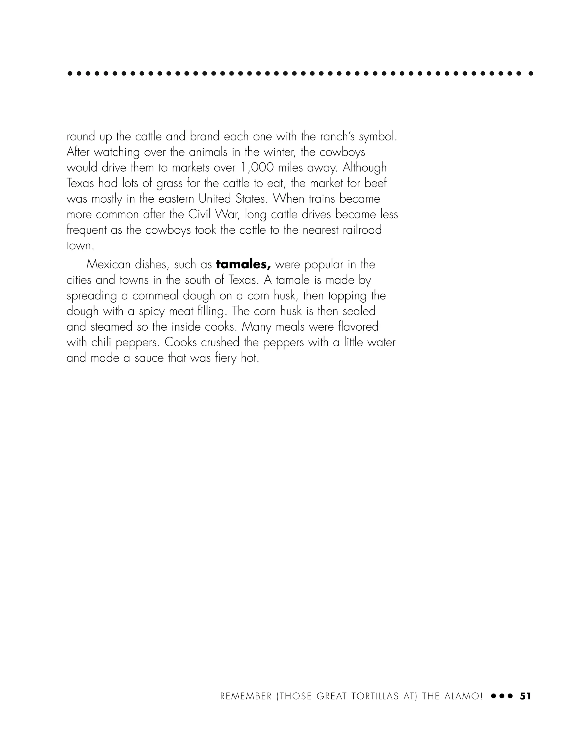 round up the cattle and brand each one with the ranch’s symbol.
After watching over the animals in the winter, the cowboys
would drive them to markets over 1,000 miles away. Although
Texas had lots of grass for the cattle to eat, the market for beef
was mostly in the eastern United States. When trains became
more common after the Civil War, long cattle drives became less
frequent as the cowboys took the cattle to the nearest railroad
town.
Mexican dishes, such as tamales, were popular in the
cities and towns in the south of Texas. A tamale is made by
spreading a cornmeal dough on a corn husk, then topping the
dough with a spicy meat ﬁlling. The corn husk is then sealed
and steamed so the inside cooks. Many meals were ﬂavored
with chili peppers. Cooks crushed the peppers with a little water
and made a sauce that was ﬁery hot.
REMEMBER (THOSE GREAT TORTILLAS AT) THE ALAMO! ● ● ● 51
 