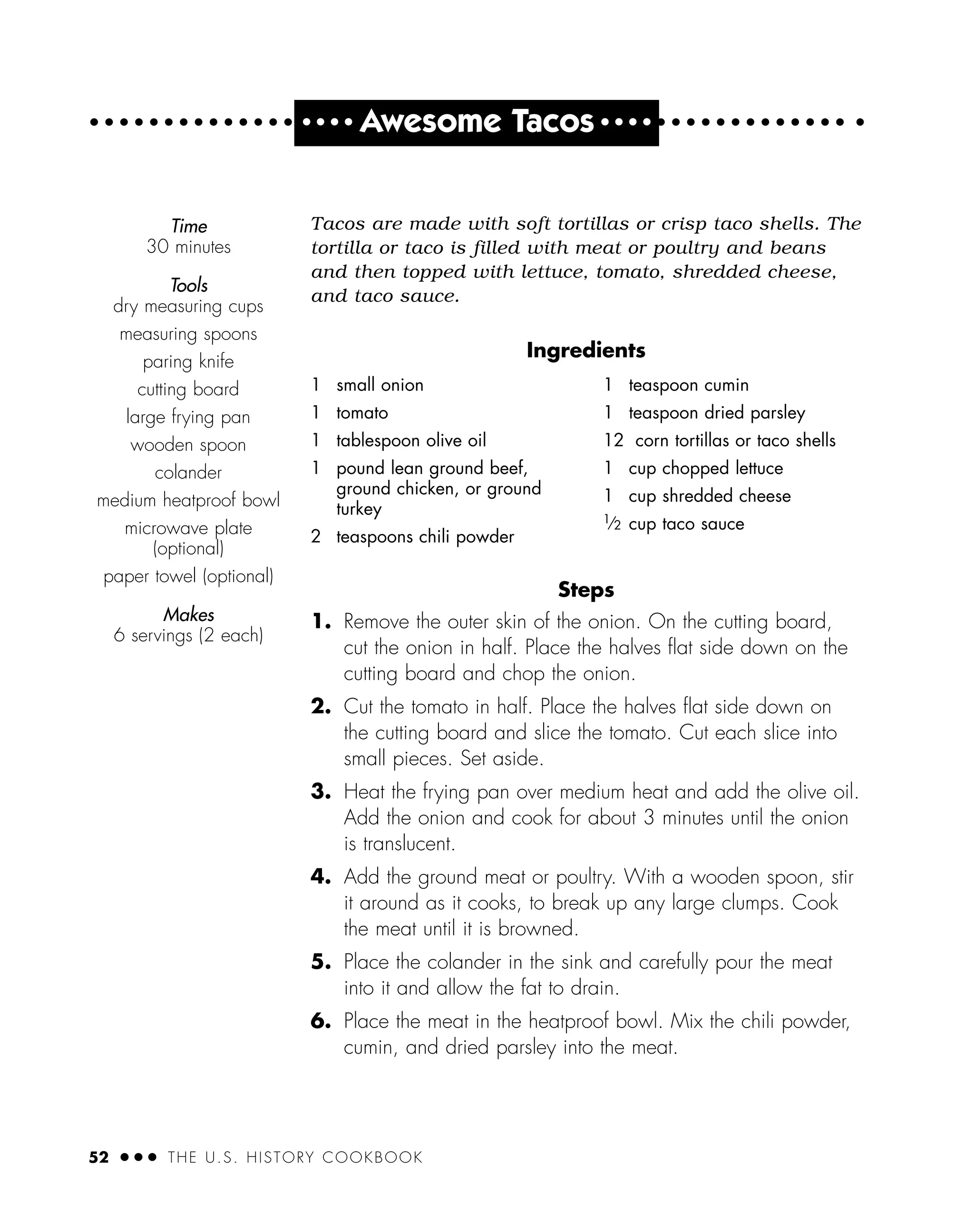 52 ● ● ● THE U.S. HISTORY COOKBOOK
● ● ● ●
Awesome Tacos ● ● ● ●
Tacos are made with soft tortillas or crisp taco shells. The
tortilla or taco is filled with meat or poultry and beans
and then topped with lettuce, tomato, shredded cheese,
and taco sauce.
Ingredients
Steps
1. Remove the outer skin of the onion. On the cutting board,
cut the onion in half. Place the halves ﬂat side down on the
cutting board and chop the onion.
2. Cut the tomato in half. Place the halves ﬂat side down on
the cutting board and slice the tomato. Cut each slice into
small pieces. Set aside.
3. Heat the frying pan over medium heat and add the olive oil.
Add the onion and cook for about 3 minutes until the onion
is translucent.
4. Add the ground meat or poultry. With a wooden spoon, stir
it around as it cooks, to break up any large clumps. Cook
the meat until it is browned.
5. Place the colander in the sink and carefully pour the meat
into it and allow the fat to drain.
6. Place the meat in the heatproof bowl. Mix the chili powder,
cumin, and dried parsley into the meat.
1 small onion
1 tomato
1 tablespoon olive oil
1 pound lean ground beef,
ground chicken, or ground
turkey
2 teaspoons chili powder
1 teaspoon cumin
1 teaspoon dried parsley
12 corn tortillas or taco shells
1 cup chopped lettuce
1 cup shredded cheese
1
⁄2 cup taco sauce
Time
30 minutes
Tools
dry measuring cups
measuring spoons
paring knife
cutting board
large frying pan
wooden spoon
colander
medium heatproof bowl
microwave plate
(optional)
paper towel (optional)
Makes
6 servings (2 each)
 