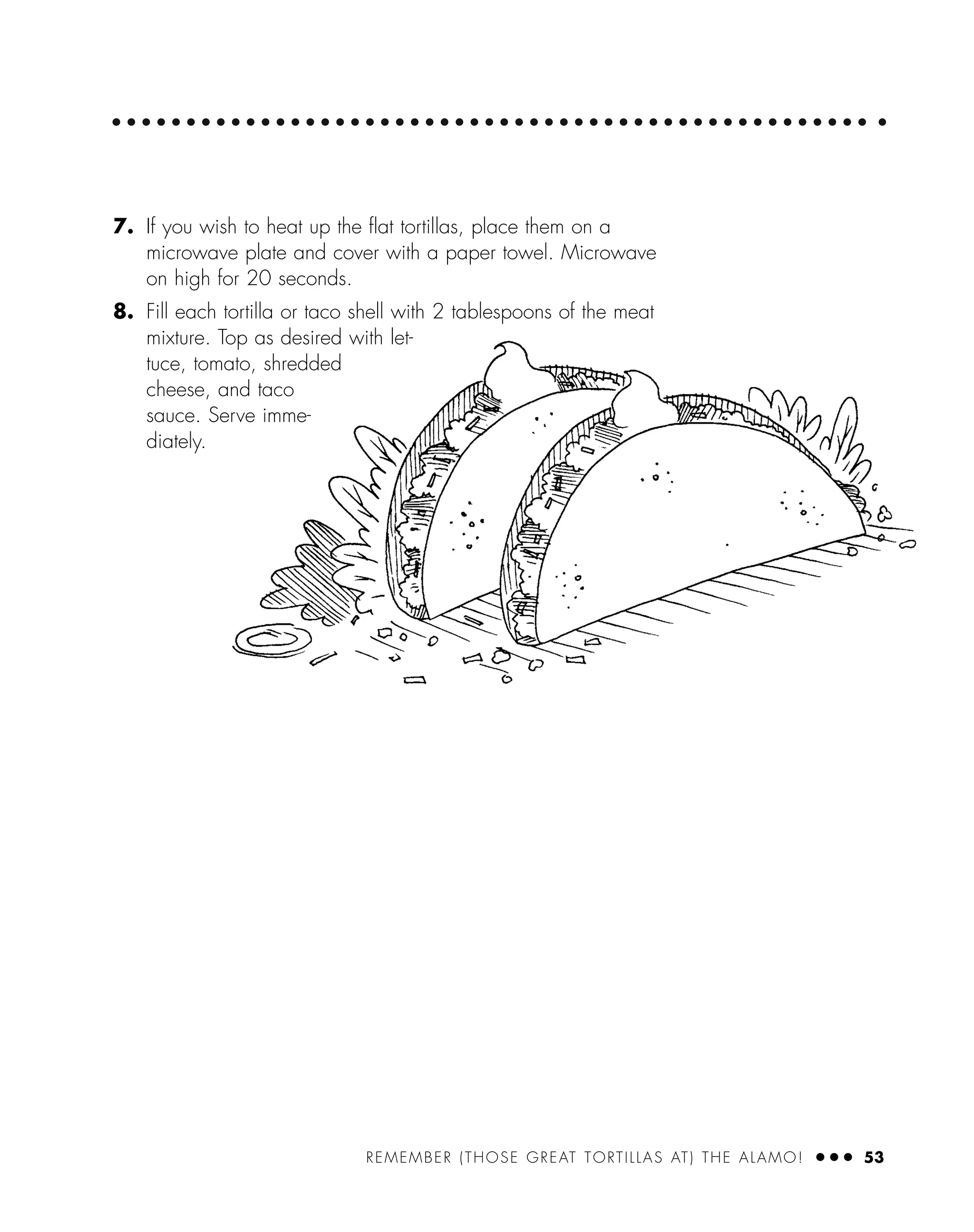 REMEMBER (THOSE GREAT TORTILLAS AT) THE ALAMO! ● ● ● 53
7. If you wish to heat up the ﬂat tortillas, place them on a
microwave plate and cover with a paper towel. Microwave
on high for 20 seconds.
8. Fill each tortilla or taco shell with 2 tablespoons of the meat
mixture. Top as desired with let-
tuce, tomato, shredded
cheese, and taco
sauce. Serve imme-
diately.
 