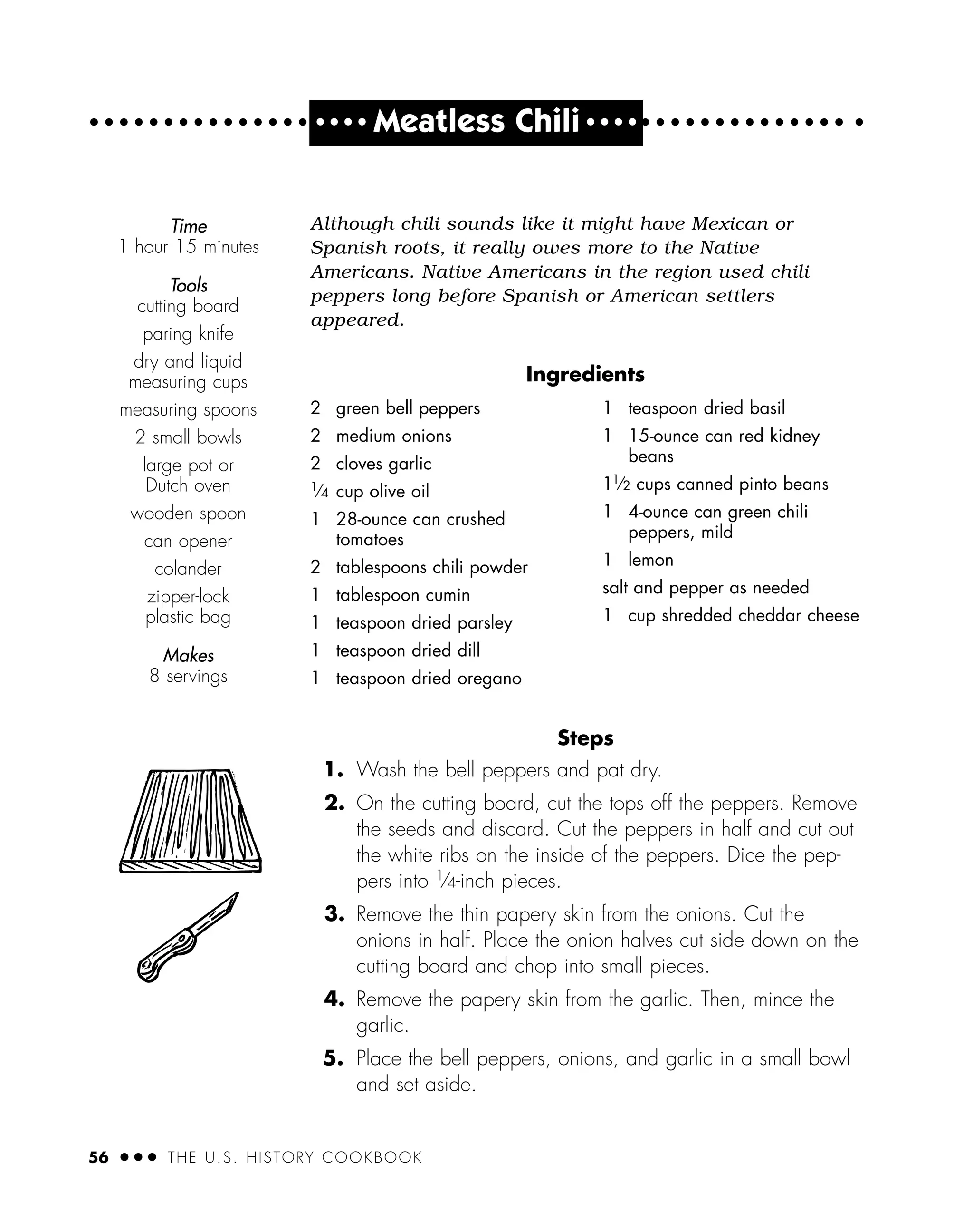 56 ● ● ● THE U.S. HISTORY COOKBOOK
● ● ● ●
Meatless Chili ● ● ● ●
Although chili sounds like it might have Mexican or
Spanish roots, it really owes more to the Native
Americans. Native Americans in the region used chili
peppers long before Spanish or American settlers
appeared.
Ingredients
Steps
1. Wash the bell peppers and pat dry.
2. On the cutting board, cut the tops off the peppers. Remove
the seeds and discard. Cut the peppers in half and cut out
the white ribs on the inside of the peppers. Dice the pep-
pers into 1
⁄4-inch pieces.
3. Remove the thin papery skin from the onions. Cut the
onions in half. Place the onion halves cut side down on the
cutting board and chop into small pieces.
4. Remove the papery skin from the garlic. Then, mince the
garlic.
5. Place the bell peppers, onions, and garlic in a small bowl
and set aside.
2 green bell peppers
2 medium onions
2 cloves garlic
1⁄4 cup olive oil
1 28-ounce can crushed
tomatoes
2 tablespoons chili powder
1 tablespoon cumin
1 teaspoon dried parsley
1 teaspoon dried dill
1 teaspoon dried oregano
1 teaspoon dried basil
1 15-ounce can red kidney
beans
11⁄2 cups canned pinto beans
1 4-ounce can green chili
peppers, mild
1 lemon
salt and pepper as needed
1 cup shredded cheddar cheese
Time
1 hour 15 minutes
Tools
cutting board
paring knife
dry and liquid
measuring cups
measuring spoons
2 small bowls
large pot or
Dutch oven
wooden spoon
can opener
colander
zipper-lock
plastic bag
Makes
8 servings
 
