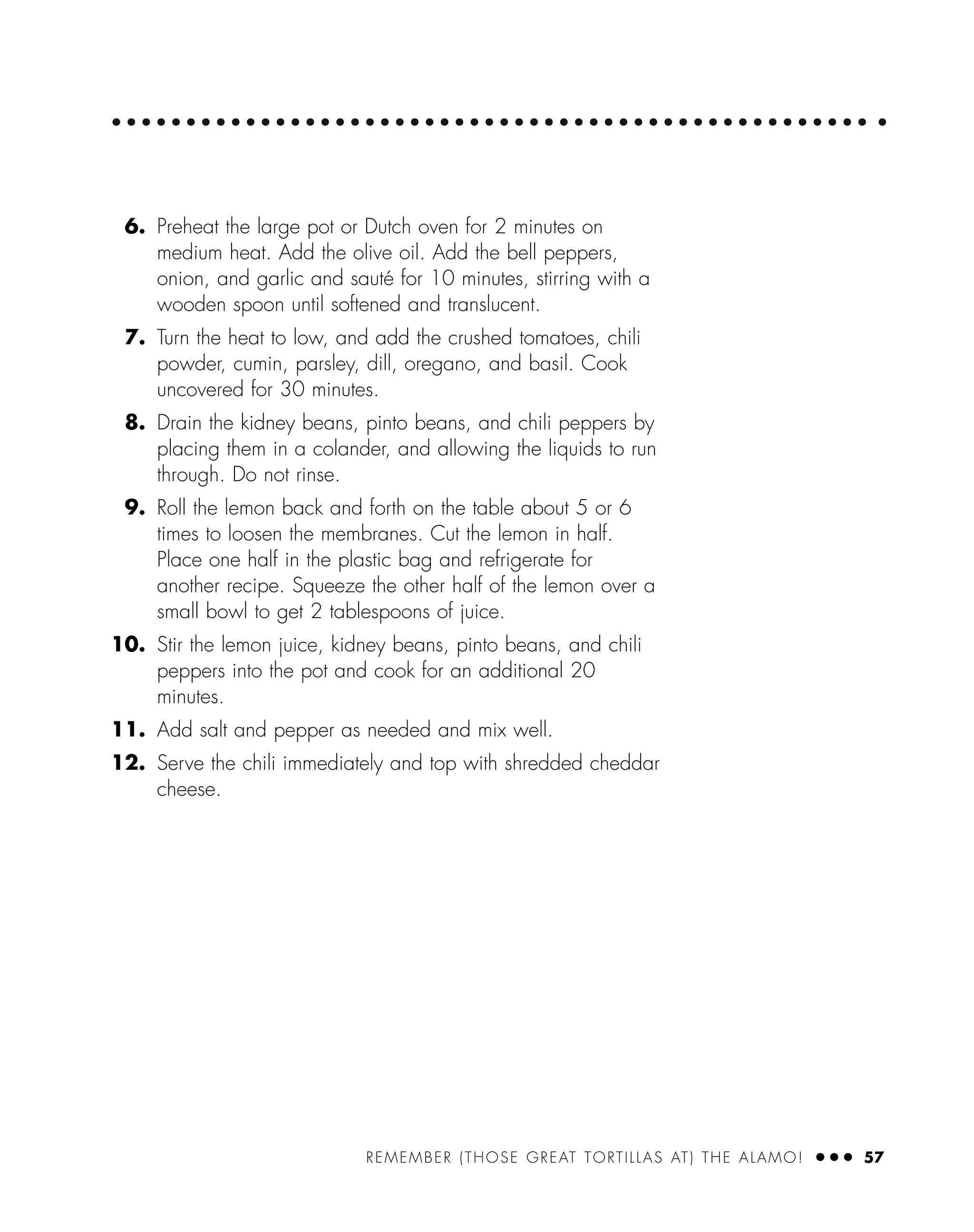 REMEMBER (THOSE GREAT TORTILLAS AT) THE ALAMO! ● ● ● 57
6. Preheat the large pot or Dutch oven for 2 minutes on
medium heat. Add the olive oil. Add the bell peppers,
onion, and garlic and sauté for 10 minutes, stirring with a
wooden spoon until softened and translucent.
7. Turn the heat to low, and add the crushed tomatoes, chili
powder, cumin, parsley, dill, oregano, and basil. Cook
uncovered for 30 minutes.
8. Drain the kidney beans, pinto beans, and chili peppers by
placing them in a colander, and allowing the liquids to run
through. Do not rinse.
9. Roll the lemon back and forth on the table about 5 or 6
times to loosen the membranes. Cut the lemon in half.
Place one half in the plastic bag and refrigerate for
another recipe. Squeeze the other half of the lemon over a
small bowl to get 2 tablespoons of juice.
10. Stir the lemon juice, kidney beans, pinto beans, and chili
peppers into the pot and cook for an additional 20
minutes.
11. Add salt and pepper as needed and mix well.
12. Serve the chili immediately and top with shredded cheddar
cheese.
 