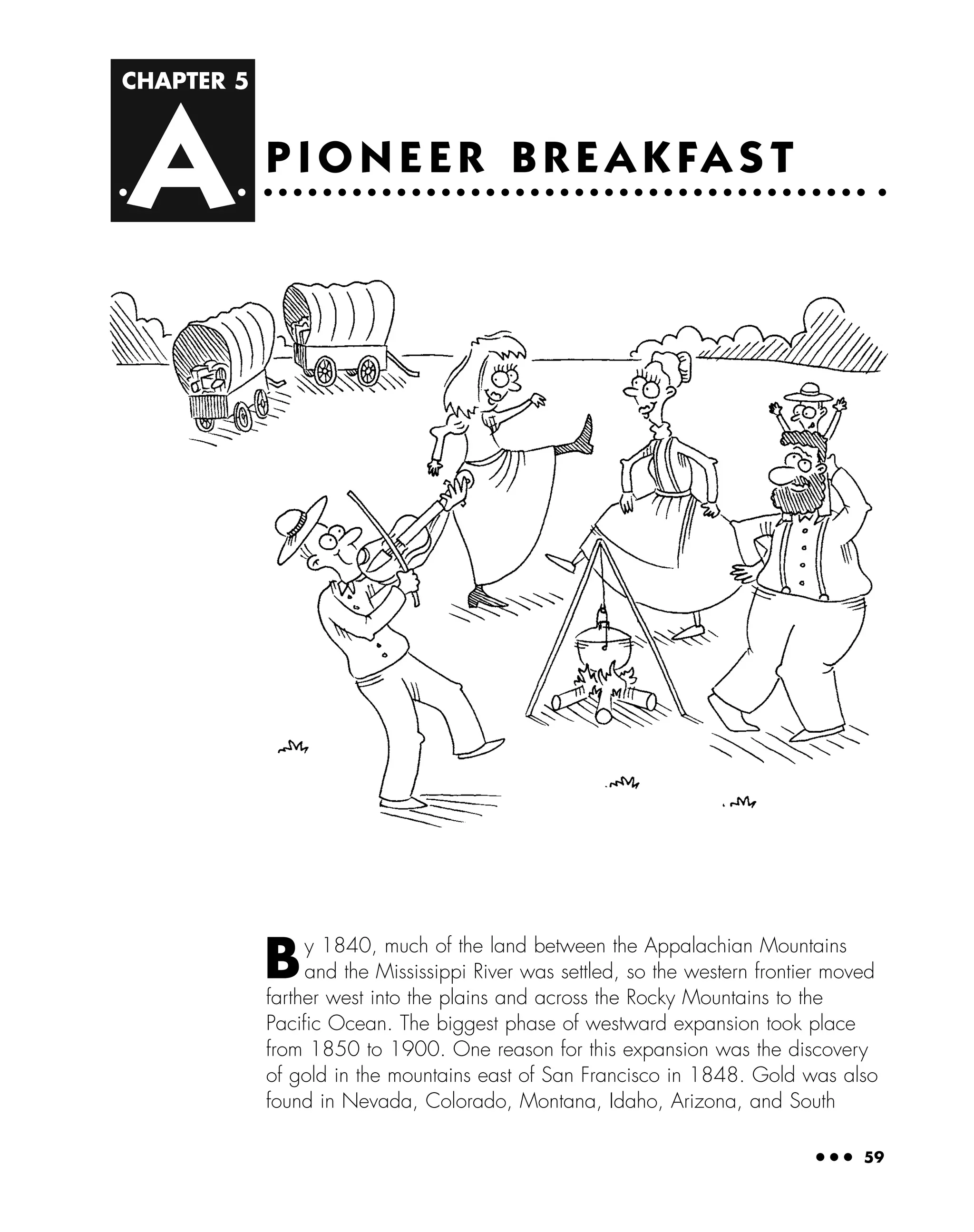 CHAPTER 5
A
● ● ● 59
P I O N E E R B R E A K FA S T
By 1840, much of the land between the Appalachian Mountains
and the Mississippi River was settled, so the western frontier moved
farther west into the plains and across the Rocky Mountains to the
Paciﬁc Ocean. The biggest phase of westward expansion took place
from 1850 to 1900. One reason for this expansion was the discovery
of gold in the mountains east of San Francisco in 1848. Gold was also
found in Nevada, Colorado, Montana, Idaho, Arizona, and South
 