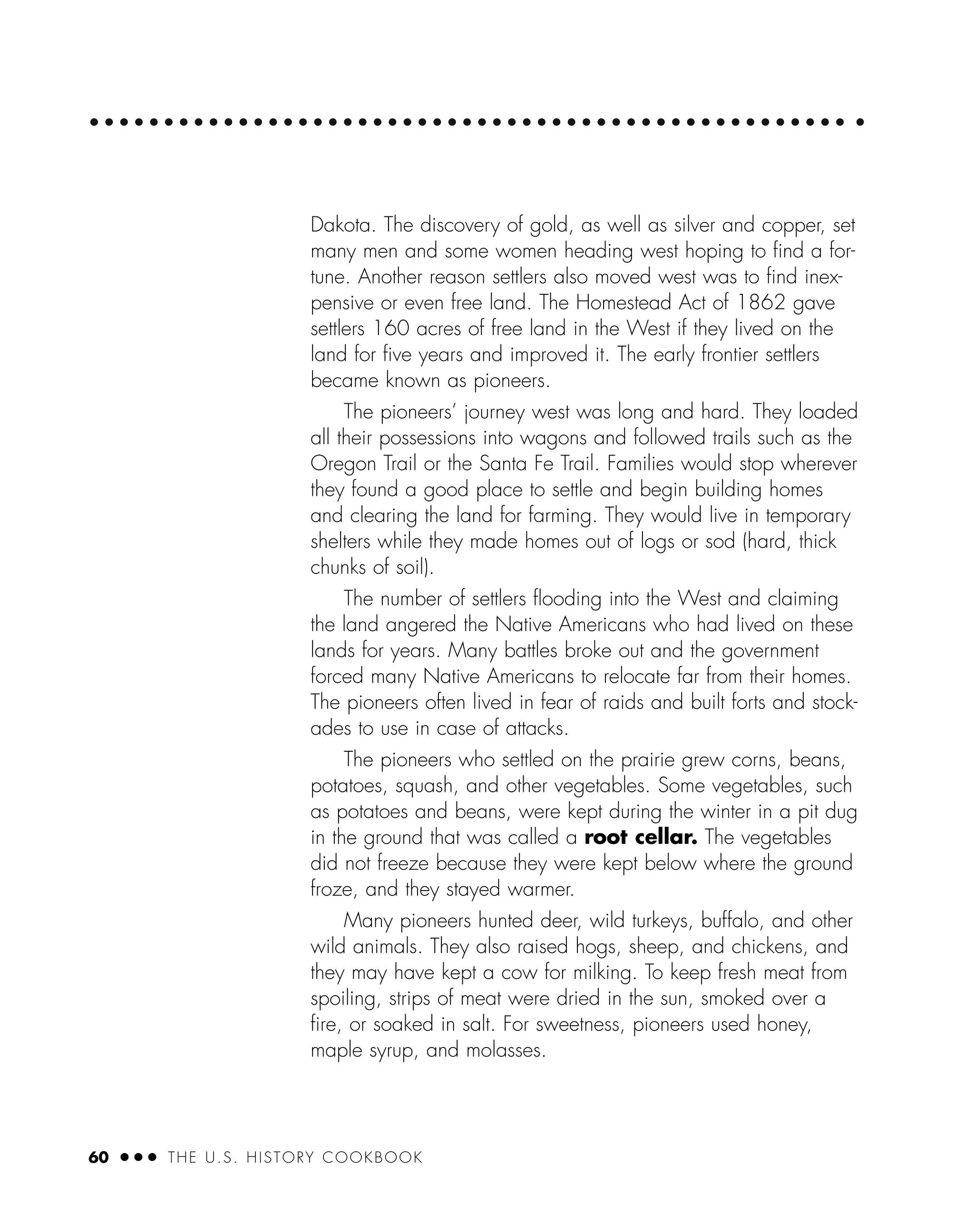 60 ● ● ● THE U.S. HISTORY COOKBOOK
Dakota. The discovery of gold, as well as silver and copper, set
many men and some women heading west hoping to ﬁnd a for-
tune. Another reason settlers also moved west was to ﬁnd inex-
pensive or even free land. The Homestead Act of 1862 gave
settlers 160 acres of free land in the West if they lived on the
land for ﬁve years and improved it. The early frontier settlers
became known as pioneers.
The pioneers’ journey west was long and hard. They loaded
all their possessions into wagons and followed trails such as the
Oregon Trail or the Santa Fe Trail. Families would stop wherever
they found a good place to settle and begin building homes
and clearing the land for farming. They would live in temporary
shelters while they made homes out of logs or sod (hard, thick
chunks of soil).
The number of settlers ﬂooding into the West and claiming
the land angered the Native Americans who had lived on these
lands for years. Many battles broke out and the government
forced many Native Americans to relocate far from their homes.
The pioneers often lived in fear of raids and built forts and stock-
ades to use in case of attacks.
The pioneers who settled on the prairie grew corns, beans,
potatoes, squash, and other vegetables. Some vegetables, such
as potatoes and beans, were kept during the winter in a pit dug
in the ground that was called a root cellar. The vegetables
did not freeze because they were kept below where the ground
froze, and they stayed warmer.
Many pioneers hunted deer, wild turkeys, buffalo, and other
wild animals. They also raised hogs, sheep, and chickens, and
they may have kept a cow for milking. To keep fresh meat from
spoiling, strips of meat were dried in the sun, smoked over a
ﬁre, or soaked in salt. For sweetness, pioneers used honey,
maple syrup, and molasses.
 