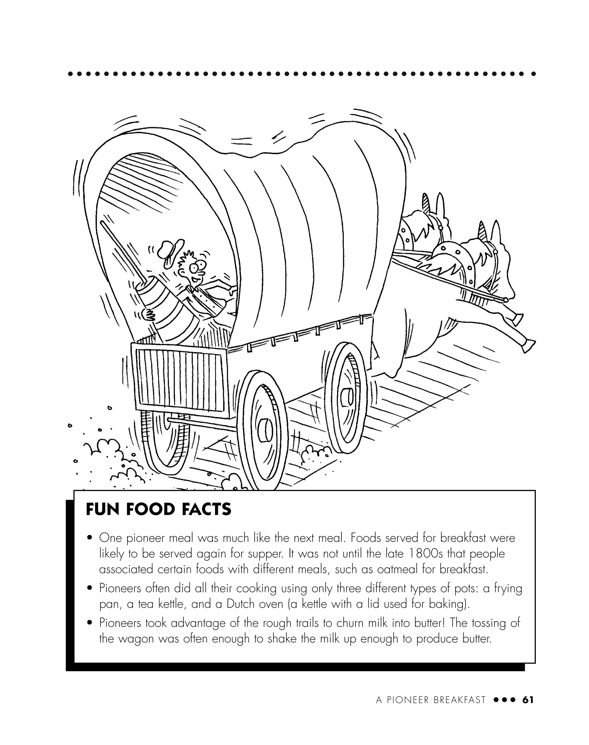 A PIONEER BREAKFAST ● ● ● 61
FUN FOOD FACTS
• One pioneer meal was much like the next meal. Foods served for breakfast were
likely to be served again for supper. It was not until the late 1800s that people
associated certain foods with different meals, such as oatmeal for breakfast.
• Pioneers often did all their cooking using only three different types of pots: a frying
pan, a tea kettle, and a Dutch oven (a kettle with a lid used for baking).
• Pioneers took advantage of the rough trails to churn milk into butter! The tossing of
the wagon was often enough to shake the milk up enough to produce butter.
 