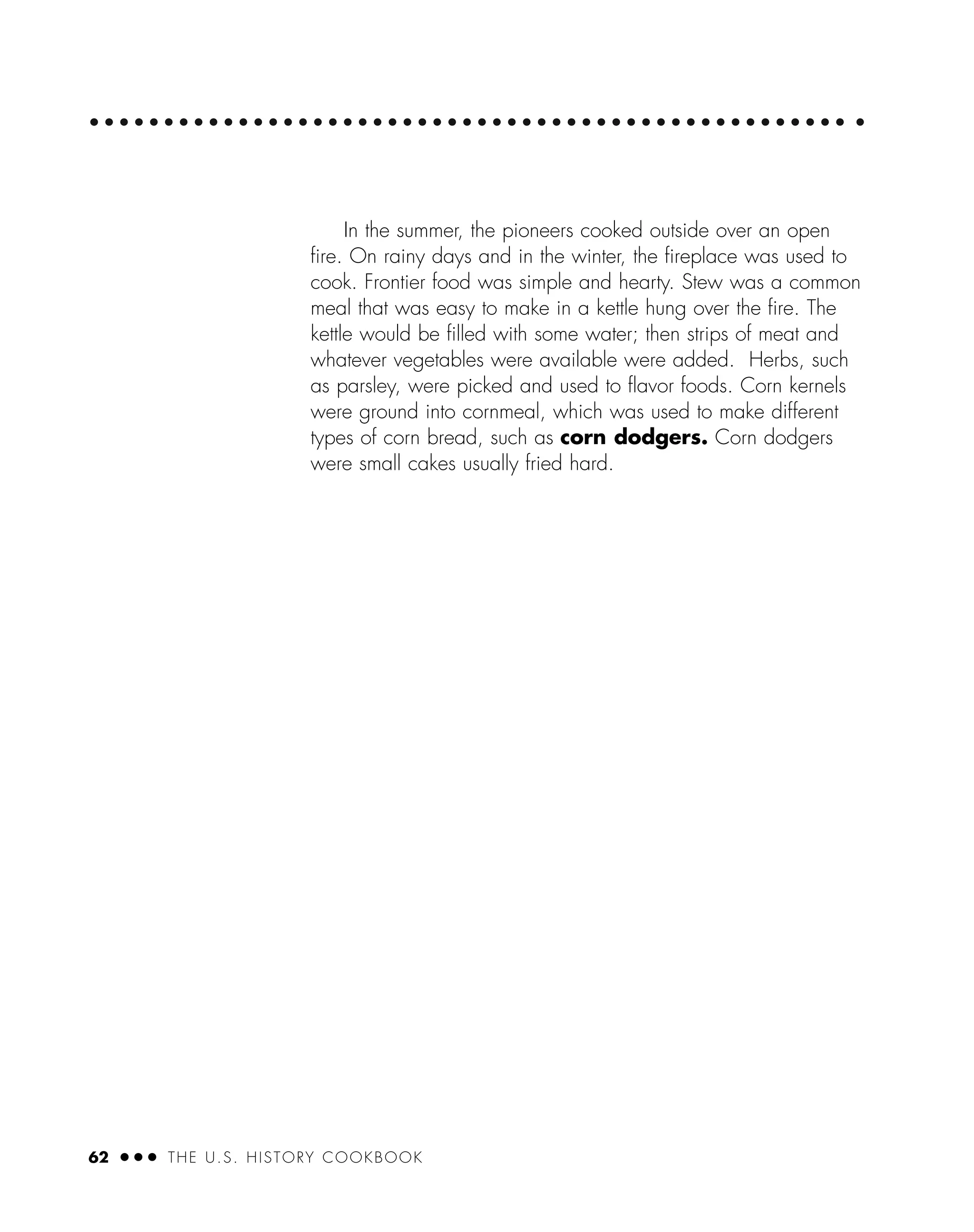 62 ● ● ● THE U.S. HISTORY COOKBOOK
In the summer, the pioneers cooked outside over an open
ﬁre. On rainy days and in the winter, the ﬁreplace was used to
cook. Frontier food was simple and hearty. Stew was a common
meal that was easy to make in a kettle hung over the ﬁre. The
kettle would be ﬁlled with some water; then strips of meat and
whatever vegetables were available were added. Herbs, such
as parsley, were picked and used to ﬂavor foods. Corn kernels
were ground into cornmeal, which was used to make different
types of corn bread, such as corn dodgers. Corn dodgers
were small cakes usually fried hard.
 