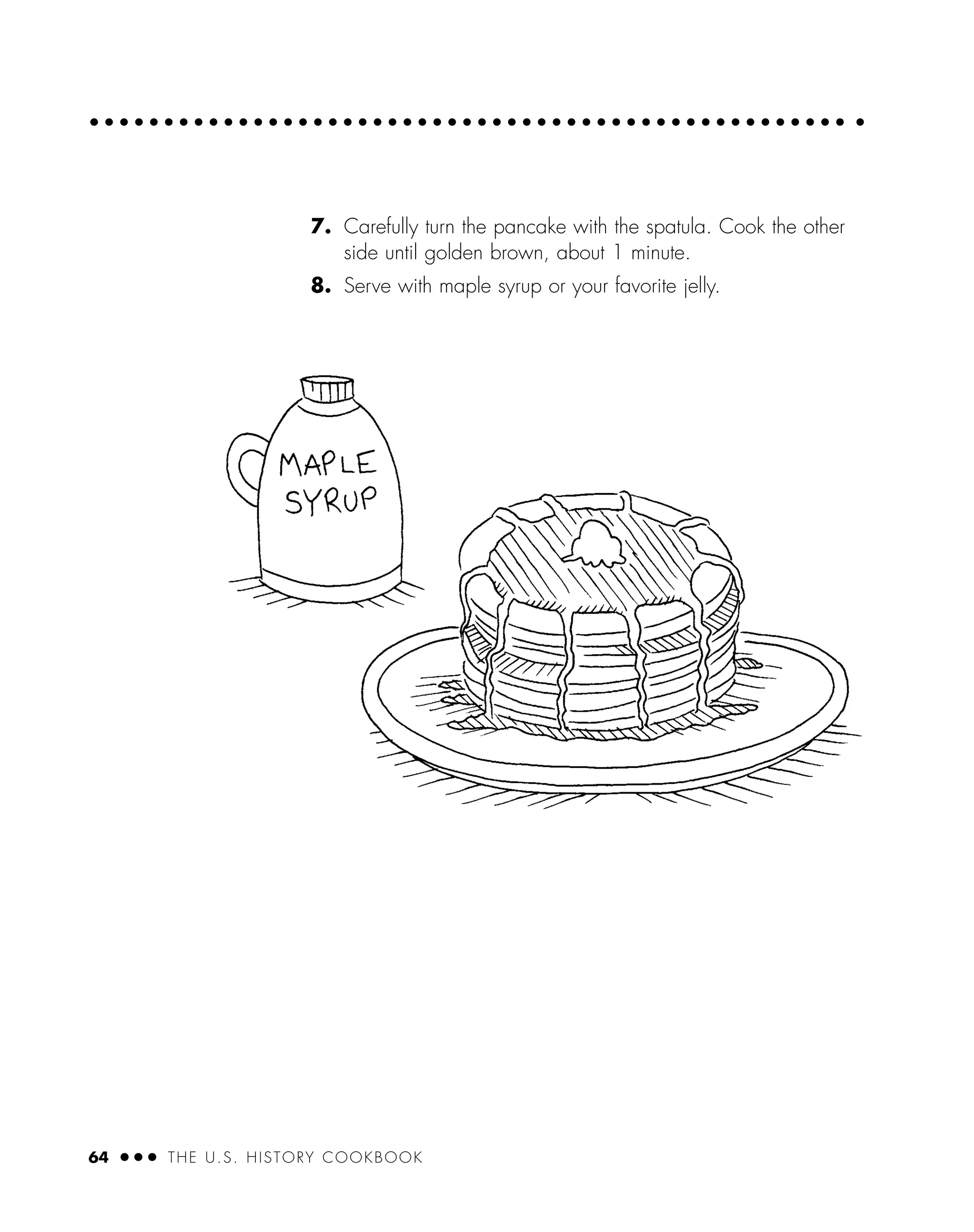 7. Carefully turn the pancake with the spatula. Cook the other
side until golden brown, about 1 minute.
8. Serve with maple syrup or your favorite jelly.
64 ● ● ● THE U.S. HISTORY COOKBOOK
 