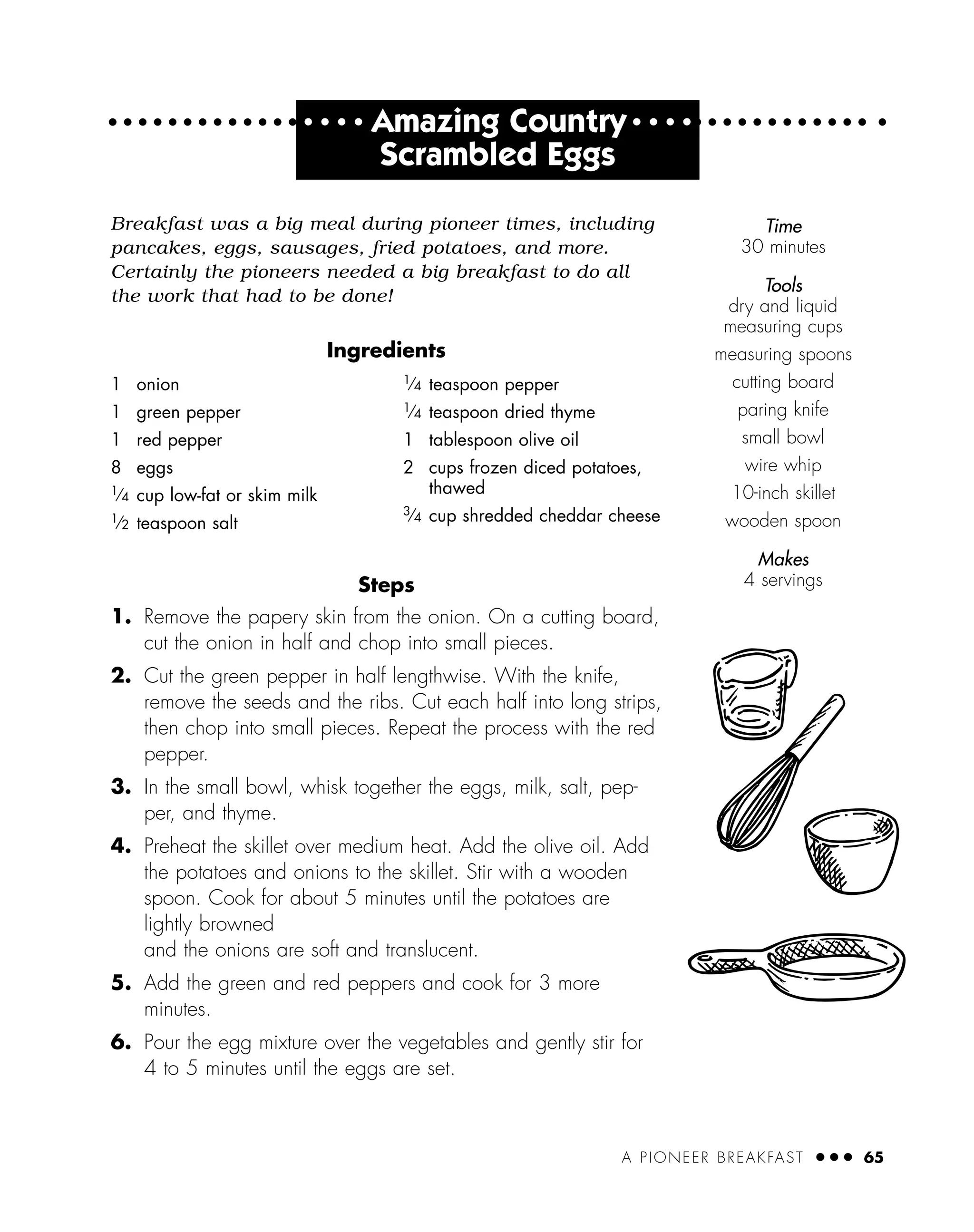 A PIONEER BREAKFAST ● ● ● 65
● ● ● ●
Amazing Country ● ● ● ●
Scrambled Eggs
Breakfast was a big meal during pioneer times, including
pancakes, eggs, sausages, fried potatoes, and more.
Certainly the pioneers needed a big breakfast to do all
the work that had to be done!
Ingredients
Steps
1. Remove the papery skin from the onion. On a cutting board,
cut the onion in half and chop into small pieces.
2. Cut the green pepper in half lengthwise. With the knife,
remove the seeds and the ribs. Cut each half into long strips,
then chop into small pieces. Repeat the process with the red
pepper.
3. In the small bowl, whisk together the eggs, milk, salt, pep-
per, and thyme.
4. Preheat the skillet over medium heat. Add the olive oil. Add
the potatoes and onions to the skillet. Stir with a wooden
spoon. Cook for about 5 minutes until the potatoes are
lightly browned
and the onions are soft and translucent.
5. Add the green and red peppers and cook for 3 more
minutes.
6. Pour the egg mixture over the vegetables and gently stir for
4 to 5 minutes until the eggs are set.
1 onion
1 green pepper
1 red pepper
8 eggs
1⁄4 cup low-fat or skim milk
1⁄2 teaspoon salt
1⁄4 teaspoon pepper
1⁄4 teaspoon dried thyme
1 tablespoon olive oil
2 cups frozen diced potatoes,
thawed
3⁄4 cup shredded cheddar cheese
Time
30 minutes
Tools
dry and liquid
measuring cups
measuring spoons
cutting board
paring knife
small bowl
wire whip
10-inch skillet
wooden spoon
Makes
4 servings
 