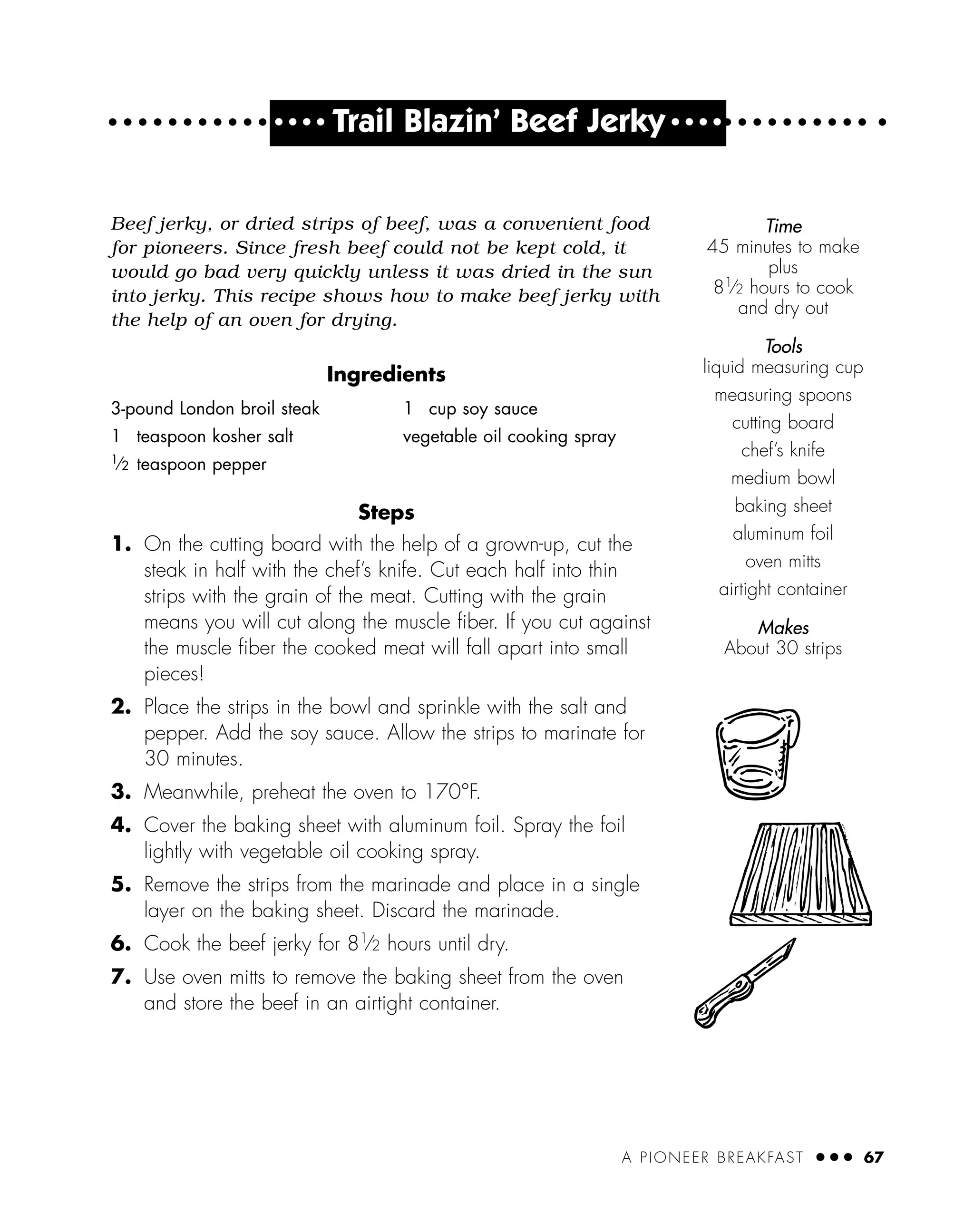 A PIONEER BREAKFAST ● ● ● 67
● ● ● ●
Trail Blazin’ Beef Jerky ● ● ● ●
Beef jerky, or dried strips of beef, was a convenient food
for pioneers. Since fresh beef could not be kept cold, it
would go bad very quickly unless it was dried in the sun
into jerky. This recipe shows how to make beef jerky with
the help of an oven for drying.
Ingredients
Steps
1. On the cutting board with the help of a grown-up, cut the
steak in half with the chef’s knife. Cut each half into thin
strips with the grain of the meat. Cutting with the grain
means you will cut along the muscle ﬁber. If you cut against
the muscle ﬁber the cooked meat will fall apart into small
pieces!
2. Place the strips in the bowl and sprinkle with the salt and
pepper. Add the soy sauce. Allow the strips to marinate for
30 minutes.
3. Meanwhile, preheat the oven to 170°F.
4. Cover the baking sheet with aluminum foil. Spray the foil
lightly with vegetable oil cooking spray.
5. Remove the strips from the marinade and place in a single
layer on the baking sheet. Discard the marinade.
6. Cook the beef jerky for 81⁄2 hours until dry.
7. Use oven mitts to remove the baking sheet from the oven
and store the beef in an airtight container.
3-pound London broil steak
1 teaspoon kosher salt
1
⁄2 teaspoon pepper
1 cup soy sauce
vegetable oil cooking spray
Time
45 minutes to make
plus
81
⁄2 hours to cook
and dry out
Tools
liquid measuring cup
measuring spoons
cutting board
chef’s knife
medium bowl
baking sheet
aluminum foil
oven mitts
airtight container
Makes
About 30 strips
 