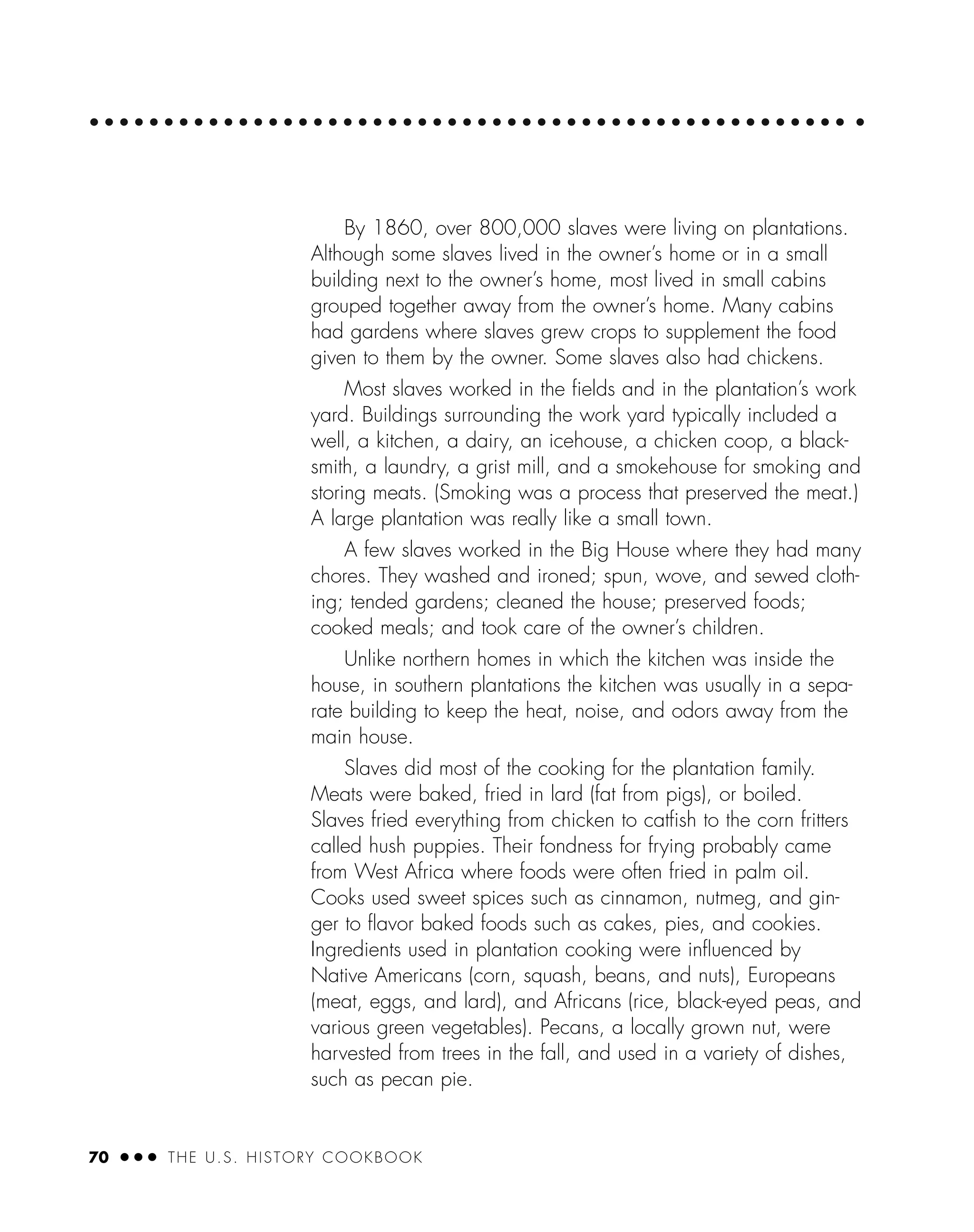 70 ● ● ● THE U.S. HISTORY COOKBOOK
By 1860, over 800,000 slaves were living on plantations.
Although some slaves lived in the owner’s home or in a small
building next to the owner’s home, most lived in small cabins
grouped together away from the owner’s home. Many cabins
had gardens where slaves grew crops to supplement the food
given to them by the owner. Some slaves also had chickens.
Most slaves worked in the ﬁelds and in the plantation’s work
yard. Buildings surrounding the work yard typically included a
well, a kitchen, a dairy, an icehouse, a chicken coop, a black-
smith, a laundry, a grist mill, and a smokehouse for smoking and
storing meats. (Smoking was a process that preserved the meat.)
A large plantation was really like a small town.
A few slaves worked in the Big House where they had many
chores. They washed and ironed; spun, wove, and sewed cloth-
ing; tended gardens; cleaned the house; preserved foods;
cooked meals; and took care of the owner’s children.
Unlike northern homes in which the kitchen was inside the
house, in southern plantations the kitchen was usually in a sepa-
rate building to keep the heat, noise, and odors away from the
main house.
Slaves did most of the cooking for the plantation family.
Meats were baked, fried in lard (fat from pigs), or boiled.
Slaves fried everything from chicken to catﬁsh to the corn fritters
called hush puppies. Their fondness for frying probably came
from West Africa where foods were often fried in palm oil.
Cooks used sweet spices such as cinnamon, nutmeg, and gin-
ger to ﬂavor baked foods such as cakes, pies, and cookies.
Ingredients used in plantation cooking were inﬂuenced by
Native Americans (corn, squash, beans, and nuts), Europeans
(meat, eggs, and lard), and Africans (rice, black-eyed peas, and
various green vegetables). Pecans, a locally grown nut, were
harvested from trees in the fall, and used in a variety of dishes,
such as pecan pie.
 