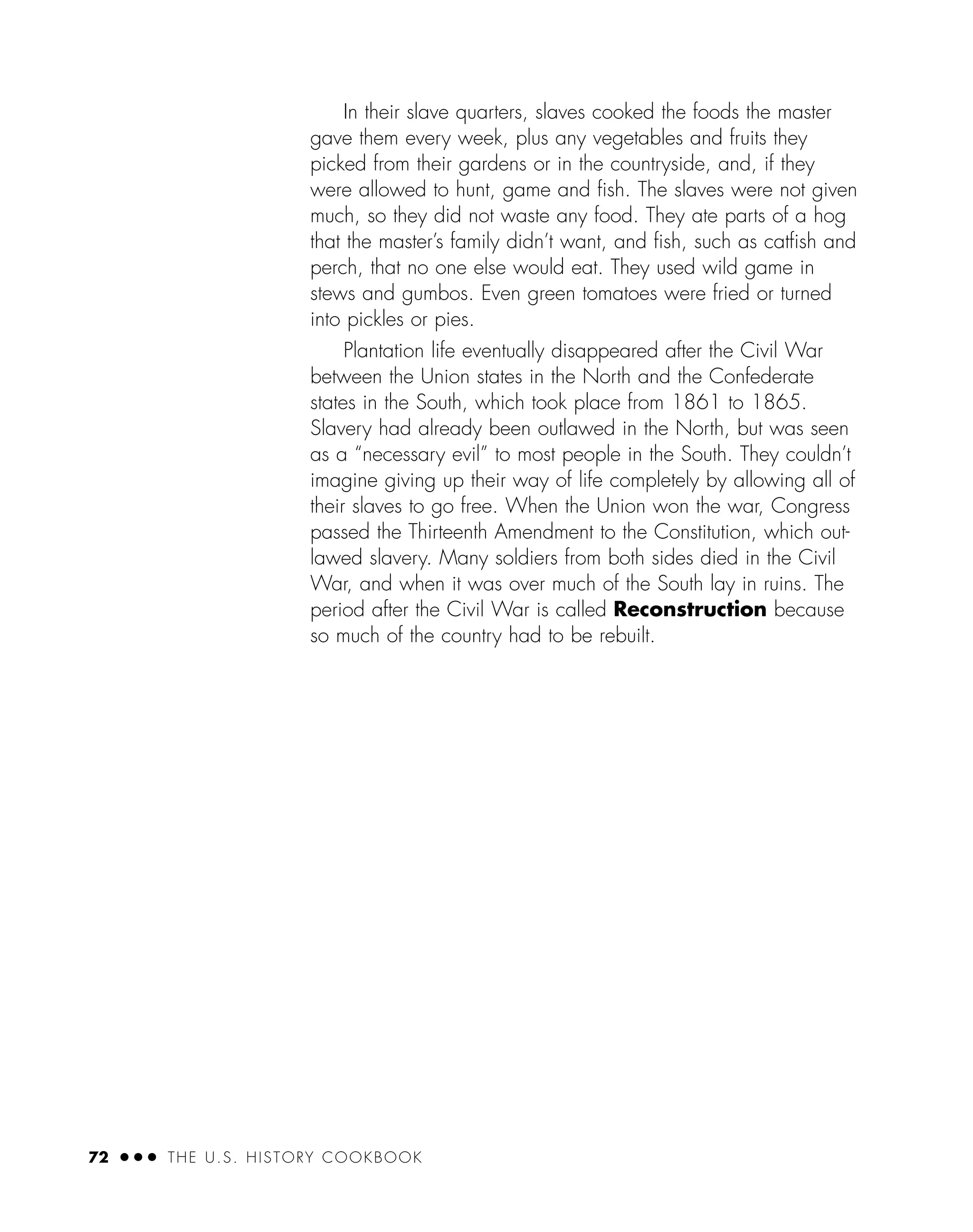 In their slave quarters, slaves cooked the foods the master
gave them every week, plus any vegetables and fruits they
picked from their gardens or in the countryside, and, if they
were allowed to hunt, game and ﬁsh. The slaves were not given
much, so they did not waste any food. They ate parts of a hog
that the master’s family didn’t want, and ﬁsh, such as catﬁsh and
perch, that no one else would eat. They used wild game in
stews and gumbos. Even green tomatoes were fried or turned
into pickles or pies.
Plantation life eventually disappeared after the Civil War
between the Union states in the North and the Confederate
states in the South, which took place from 1861 to 1865.
Slavery had already been outlawed in the North, but was seen
as a “necessary evil” to most people in the South. They couldn’t
imagine giving up their way of life completely by allowing all of
their slaves to go free. When the Union won the war, Congress
passed the Thirteenth Amendment to the Constitution, which out-
lawed slavery. Many soldiers from both sides died in the Civil
War, and when it was over much of the South lay in ruins. The
period after the Civil War is called Reconstruction because
so much of the country had to be rebuilt.
72 ● ● ● THE U.S. HISTORY COOKBOOK
 