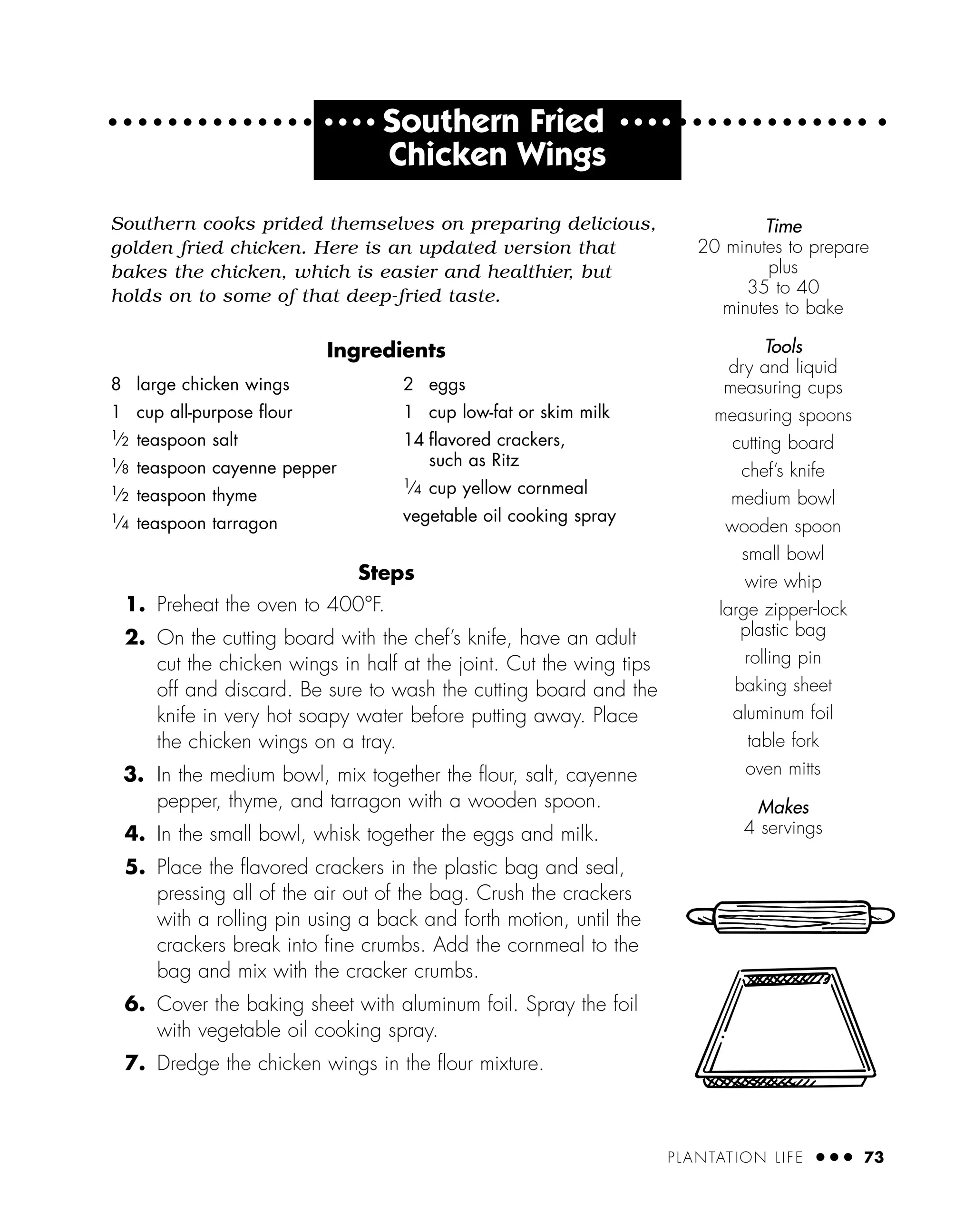 PLANTATION LIFE ● ● ● 73
● ● ● ●
Southern Fried ● ● ● ●
Chicken Wings
Southern cooks prided themselves on preparing delicious,
golden fried chicken. Here is an updated version that
bakes the chicken, which is easier and healthier, but
holds on to some of that deep-fried taste.
Ingredients
Steps
1. Preheat the oven to 400°F.
2. On the cutting board with the chef’s knife, have an adult
cut the chicken wings in half at the joint. Cut the wing tips
off and discard. Be sure to wash the cutting board and the
knife in very hot soapy water before putting away. Place
the chicken wings on a tray.
3. In the medium bowl, mix together the ﬂour, salt, cayenne
pepper, thyme, and tarragon with a wooden spoon.
4. In the small bowl, whisk together the eggs and milk.
5. Place the ﬂavored crackers in the plastic bag and seal,
pressing all of the air out of the bag. Crush the crackers
with a rolling pin using a back and forth motion, until the
crackers break into ﬁne crumbs. Add the cornmeal to the
bag and mix with the cracker crumbs.
6. Cover the baking sheet with aluminum foil. Spray the foil
with vegetable oil cooking spray.
7. Dredge the chicken wings in the ﬂour mixture.
8 large chicken wings
1 cup all-purpose ﬂour
1
⁄2 teaspoon salt
1
⁄8 teaspoon cayenne pepper
1
⁄2 teaspoon thyme
1
⁄4 teaspoon tarragon
2 eggs
1 cup low-fat or skim milk
14 ﬂavored crackers,
such as Ritz
1
⁄4 cup yellow cornmeal
vegetable oil cooking spray
Time
20 minutes to prepare
plus
35 to 40
minutes to bake
Tools
dry and liquid
measuring cups
measuring spoons
cutting board
chef’s knife
medium bowl
wooden spoon
small bowl
wire whip
large zipper-lock
plastic bag
rolling pin
baking sheet
aluminum foil
table fork
oven mitts
Makes
4 servings
 