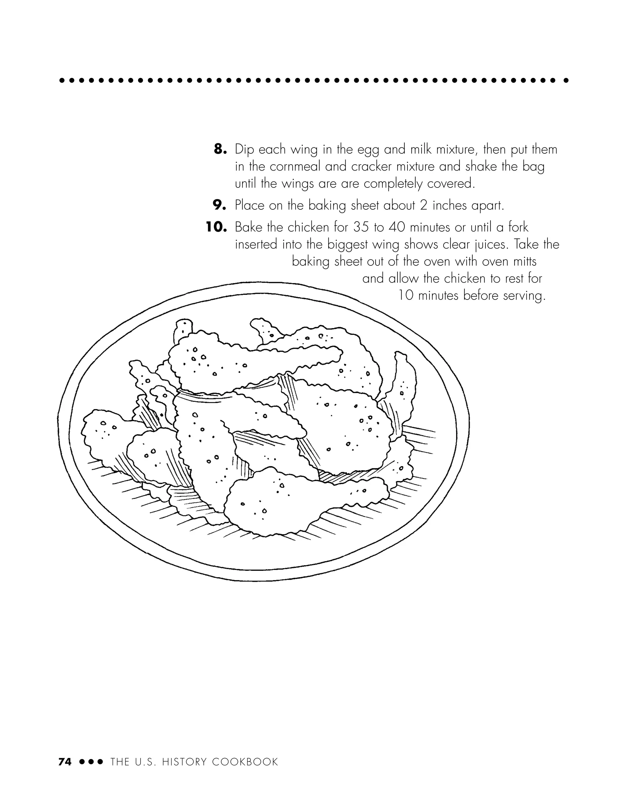 8. Dip each wing in the egg and milk mixture, then put them
in the cornmeal and cracker mixture and shake the bag
until the wings are are completely covered.
9. Place on the baking sheet about 2 inches apart.
10. Bake the chicken for 35 to 40 minutes or until a fork
inserted into the biggest wing shows clear juices. Take the
baking sheet out of the oven with oven mitts
and allow the chicken to rest for
10 minutes before serving.
74 ● ● ● THE U.S. HISTORY COOKBOOK
 