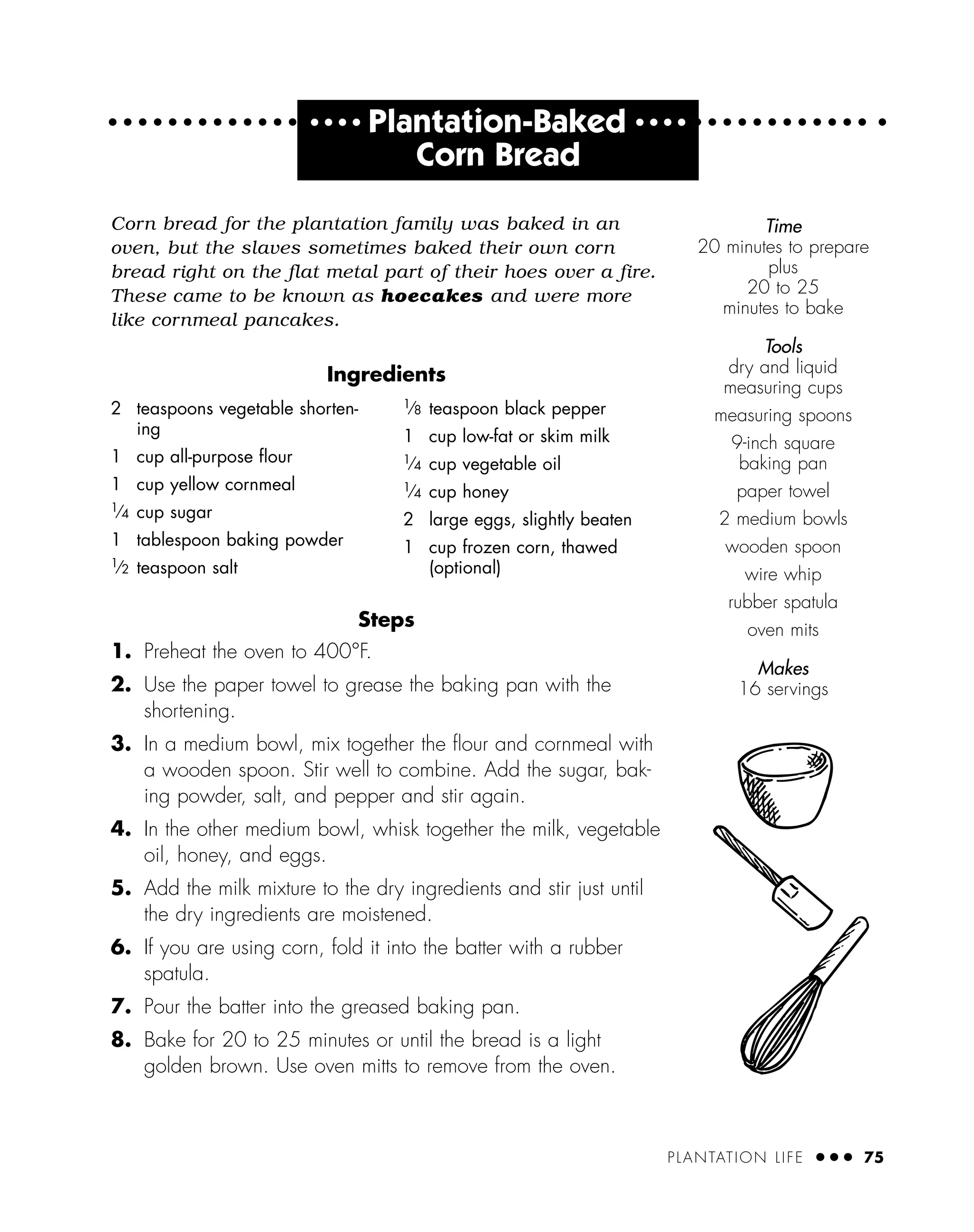 PLANTATION LIFE ● ● ● 75
● ● ● ●
Plantation-Baked ● ● ● ●
Corn Bread
Corn bread for the plantation family was baked in an
oven, but the slaves sometimes baked their own corn
bread right on the flat metal part of their hoes over a fire.
These came to be known as hoecakes and were more
like cornmeal pancakes.
Ingredients
Steps
1. Preheat the oven to 400°F.
2. Use the paper towel to grease the baking pan with the
shortening.
3. In a medium bowl, mix together the ﬂour and cornmeal with
a wooden spoon. Stir well to combine. Add the sugar, bak-
ing powder, salt, and pepper and stir again.
4. In the other medium bowl, whisk together the milk, vegetable
oil, honey, and eggs.
5. Add the milk mixture to the dry ingredients and stir just until
the dry ingredients are moistened.
6. If you are using corn, fold it into the batter with a rubber
spatula.
7. Pour the batter into the greased baking pan.
8. Bake for 20 to 25 minutes or until the bread is a light
golden brown. Use oven mitts to remove from the oven.
2 teaspoons vegetable shorten-
ing
1 cup all-purpose ﬂour
1 cup yellow cornmeal
1
⁄4 cup sugar
1 tablespoon baking powder
1
⁄2 teaspoon salt
1
⁄8 teaspoon black pepper
1 cup low-fat or skim milk
1
⁄4 cup vegetable oil
1
⁄4 cup honey
2 large eggs, slightly beaten
1 cup frozen corn, thawed
(optional)
Time
20 minutes to prepare
plus
20 to 25
minutes to bake
Tools
dry and liquid
measuring cups
measuring spoons
9-inch square
baking pan
paper towel
2 medium bowls
wooden spoon
wire whip
rubber spatula
oven mits
Makes
16 servings
 